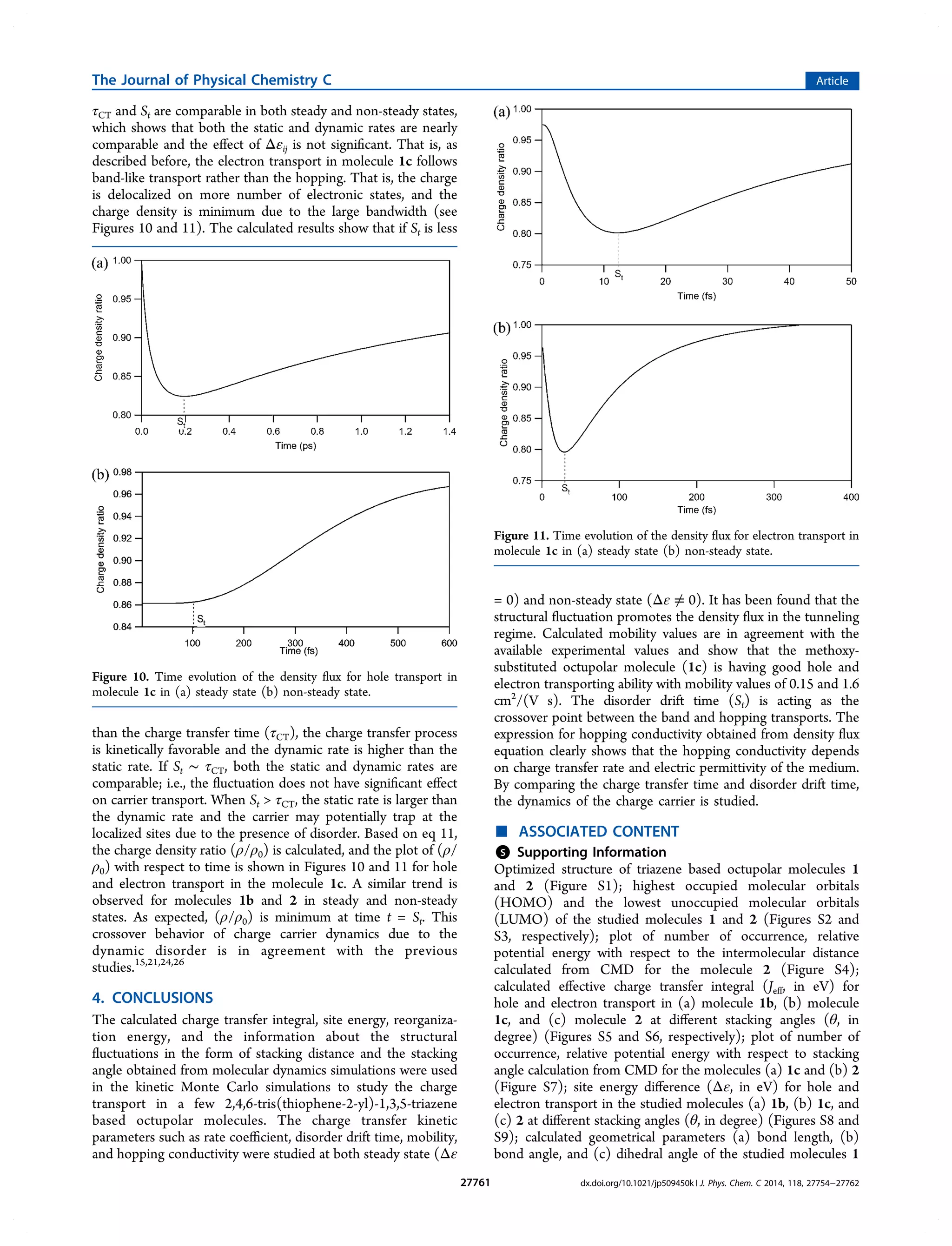 τCT and St are comparable in both steady and non-steady states,
which shows that both the static and dynamic rates are nearly
comparable and the eﬀect of Δεij is not signiﬁcant. That is, as
described before, the electron transport in molecule 1c follows
band-like transport rather than the hopping. That is, the charge
is delocalized on more number of electronic states, and the
charge density is minimum due to the large bandwidth (see
Figures 10 and 11). The calculated results show that if St is less
than the charge transfer time (τCT), the charge transfer process
is kinetically favorable and the dynamic rate is higher than the
static rate. If St ∼ τCT, both the static and dynamic rates are
comparable; i.e., the ﬂuctuation does not have signiﬁcant eﬀect
on carrier transport. When St  τCT, the static rate is larger than
the dynamic rate and the carrier may potentially trap at the
localized sites due to the presence of disorder. Based on eq 11,
the charge density ratio (ρ/ρ0) is calculated, and the plot of (ρ/
ρ0) with respect to time is shown in Figures 10 and 11 for hole
and electron transport in the molecule 1c. A similar trend is
observed for molecules 1b and 2 in steady and non-steady
states. As expected, (ρ/ρ0) is minimum at time t = St. This
crossover behavior of charge carrier dynamics due to the
dynamic disorder is in agreement with the previous
studies.15,21,24,26
4. CONCLUSIONS
The calculated charge transfer integral, site energy, reorganiza-
tion energy, and the information about the structural
ﬂuctuations in the form of stacking distance and the stacking
angle obtained from molecular dynamics simulations were used
in the kinetic Monte Carlo simulations to study the charge
transport in a few 2,4,6-tris(thiophene-2-yl)-1,3,5-triazene
based octupolar molecules. The charge transfer kinetic
parameters such as rate coeﬃcient, disorder drift time, mobility,
and hopping conductivity were studied at both steady state (Δε
= 0) and non-steady state (Δε ≠ 0). It has been found that the
structural ﬂuctuation promotes the density ﬂux in the tunneling
regime. Calculated mobility values are in agreement with the
available experimental values and show that the methoxy-
substituted octupolar molecule (1c) is having good hole and
electron transporting ability with mobility values of 0.15 and 1.6
cm2
/(V s). The disorder drift time (St) is acting as the
crossover point between the band and hopping transports. The
expression for hopping conductivity obtained from density ﬂux
equation clearly shows that the hopping conductivity depends
on charge transfer rate and electric permittivity of the medium.
By comparing the charge transfer time and disorder drift time,
the dynamics of the charge carrier is studied.
■ ASSOCIATED CONTENT
*S Supporting Information
Optimized structure of triazene based octupolar molecules 1
and 2 (Figure S1); highest occupied molecular orbitals
(HOMO) and the lowest unoccupied molecular orbitals
(LUMO) of the studied molecules 1 and 2 (Figures S2 and
S3, respectively); plot of number of occurrence, relative
potential energy with respect to the intermolecular distance
calculated from CMD for the molecule 2 (Figure S4);
calculated eﬀective charge transfer integral (Jeff, in eV) for
hole and electron transport in (a) molecule 1b, (b) molecule
1c, and (c) molecule 2 at diﬀerent stacking angles (θ, in
degree) (Figures S5 and S6, respectively); plot of number of
occurrence, relative potential energy with respect to stacking
angle calculation from CMD for the molecules (a) 1c and (b) 2
(Figure S7); site energy diﬀerence (Δε, in eV) for hole and
electron transport in the studied molecules (a) 1b, (b) 1c, and
(c) 2 at diﬀerent stacking angles (θ, in degree) (Figures S8 and
S9); calculated geometrical parameters (a) bond length, (b)
bond angle, and (c) dihedral angle of the studied molecules 1
Figure 10. Time evolution of the density ﬂux for hole transport in
molecule 1c in (a) steady state (b) non-steady state.
Figure 11. Time evolution of the density ﬂux for electron transport in
molecule 1c in (a) steady state (b) non-steady state.
The Journal of Physical Chemistry C Article
dx.doi.org/10.1021/jp509450k | J. Phys. Chem. C 2014, 118, 27754−2776227761
 