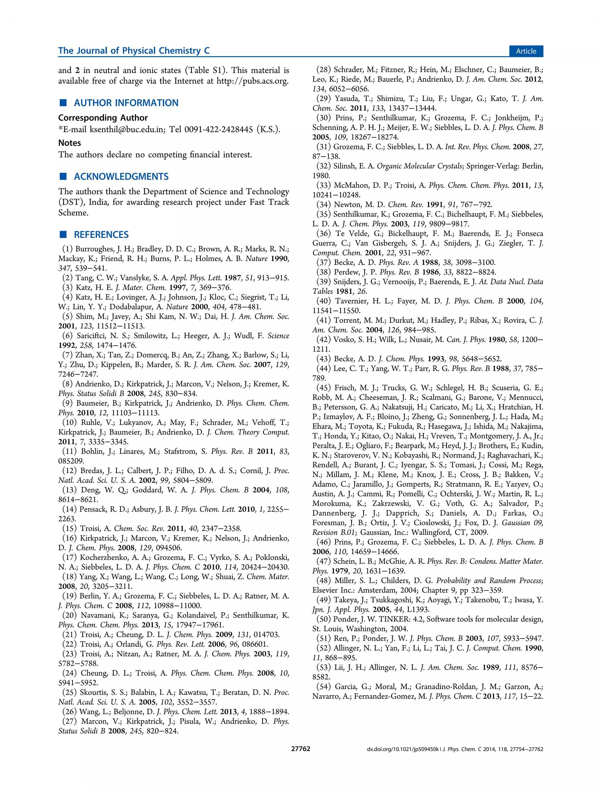 and 2 in neutral and ionic states (Table S1). This material is
available free of charge via the Internet at http://pubs.acs.org.
■ AUTHOR INFORMATION
Corresponding Author
*E-mail ksenthil@buc.edu.in; Tel 0091-422-2428445 (K.S.).
Notes
The authors declare no competing ﬁnancial interest.
■ ACKNOWLEDGMENTS
The authors thank the Department of Science and Technology
(DST), India, for awarding research project under Fast Track
Scheme.
■ REFERENCES
(1) Burroughes, J. H.; Bradley, D. D. C.; Brown, A. R.; Marks, R. N.;
Mackay, K.; Friend, R. H.; Burns, P. L.; Holmes, A. B. Nature 1990,
347, 539−541.
(2) Tang, C. W.; Vanslyke, S. A. Appl. Phys. Lett. 1987, 51, 913−915.
(3) Katz, H. E. J. Mater. Chem. 1997, 7, 369−376.
(4) Katz, H. E.; Lovinger, A. J.; Johnson, J.; Kloc, C.; Siegrist, T.; Li,
W.; Lin, Y. Y.; Dodabalapur, A. Nature 2000, 404, 478−481.
(5) Shim, M.; Javey, A.; Shi Kam, N. W.; Dai, H. J. Am. Chem. Soc.
2001, 123, 11512−11513.
(6) Sariciftci, N. S.; Smilowitz, L.; Heeger, A. J.; Wudl, F. Science
1992, 258, 1474−1476.
(7) Zhan, X.; Tan, Z.; Domercq, B.; An, Z.; Zhang, X.; Barlow, S.; Li,
Y.; Zhu, D.; Kippelen, B.; Marder, S. R. J. Am. Chem. Soc. 2007, 129,
7246−7247.
(8) Andrienko, D.; Kirkpatrick, J.; Marcon, V.; Nelson, J.; Kremer, K.
Phys. Status Solidi B 2008, 245, 830−834.
(9) Baumeier, B.; Kirkpatrick, J.; Andrienko, D. Phys. Chem. Chem.
Phys. 2010, 12, 11103−11113.
(10) Ruhle, V.; Lukyanov, A.; May, F.; Schrader, M.; Vehoff, T.;
Kirkpatrick, J.; Baumeier, B.; Andrienko, D. J. Chem. Theory Comput.
2011, 7, 3335−3345.
(11) Bohlin, J.; Linares, M.; Stafstrom, S. Phys. Rev. B 2011, 83,
085209.
(12) Bredas, J. L.; Calbert, J. P.; Filho, D. A. d. S.; Cornil, J. Proc.
Natl. Acad. Sci. U. S. A. 2002, 99, 5804−5809.
(13) Deng, W. Q.; Goddard, W. A. J. Phys. Chem. B 2004, 108,
8614−8621.
(14) Pensack, R. D.; Asbury, J. B. J. Phys. Chem. Lett. 2010, 1, 2255−
2263.
(15) Troisi, A. Chem. Soc. Rev. 2011, 40, 2347−2358.
(16) Kirkpatrick, J.; Marcon, V.; Kremer, K.; Nelson, J.; Andrienko,
D. J. Chem. Phys. 2008, 129, 094506.
(17) Kocherzhenko, A. A.; Grozema, F. C.; Vyrko, S. A.; Poklonski,
N. A.; Siebbeles, L. D. A. J. Phys. Chem. C 2010, 114, 20424−20430.
(18) Yang, X.; Wang, L.; Wang, C.; Long, W.; Shuai, Z. Chem. Mater.
2008, 20, 3205−3211.
(19) Berlin, Y. A.; Grozema, F. C.; Siebbeles, L. D. A.; Ratner, M. A.
J. Phys. Chem. C 2008, 112, 10988−11000.
(20) Navamani, K.; Saranya, G.; Kolandaivel, P.; Senthilkumar, K.
Phys. Chem. Chem. Phys. 2013, 15, 17947−17961.
(21) Troisi, A.; Cheung, D. L. J. Chem. Phys. 2009, 131, 014703.
(22) Troisi, A.; Orlandi, G. Phys. Rev. Lett. 2006, 96, 086601.
(23) Troisi, A.; Nitzan, A.; Ratner, M. A. J. Chem. Phys. 2003, 119,
5782−5788.
(24) Cheung, D. L.; Troisi, A. Phys. Chem. Chem. Phys. 2008, 10,
5941−5952.
(25) Skourtis, S. S.; Balabin, I. A.; Kawatsu, T.; Beratan, D. N. Proc.
Natl. Acad. Sci. U. S. A. 2005, 102, 3552−3557.
(26) Wang, L.; Beljonne, D. J. Phys. Chem. Lett. 2013, 4, 1888−1894.
(27) Marcon, V.; Kirkpatrick, J.; Pisula, W.; Andrienko, D. Phys.
Status Solidi B 2008, 245, 820−824.
(28) Schrader, M.; Fitzner, R.; Hein, M.; Elschner, C.; Baumeier, B.;
Leo, K.; Riede, M.; Bauerle, P.; Andrienko, D. J. Am. Chem. Soc. 2012,
134, 6052−6056.
(29) Yasuda, T.; Shimizu, T.; Liu, F.; Ungar, G.; Kato, T. J. Am.
Chem. Soc. 2011, 133, 13437−13444.
(30) Prins, P.; Senthilkumar, K.; Grozema, F. C.; Jonkheijm, P.;
Schenning, A. P. H. J.; Meijer, E. W.; Siebbles, L. D. A. J. Phys. Chem. B
2005, 109, 18267−18274.
(31) Grozema, F. C.; Siebbles, L. D. A. Int. Rev. Phys. Chem. 2008, 27,
87−138.
(32) Silinsh, E. A. Organic Molecular Crystals; Springer-Verlag: Berlin,
1980.
(33) McMahon, D. P.; Troisi, A. Phys. Chem. Chem. Phys. 2011, 13,
10241−10248.
(34) Newton, M. D. Chem. Rev. 1991, 91, 767−792.
(35) Senthilkumar, K.; Grozema, F. C.; Bichelhaupt, F. M.; Siebbeles,
L. D. A. J. Chem. Phys. 2003, 119, 9809−9817.
(36) Te Velde, G.; Bickelhaupt, F. M.; Baerends, E. J.; Fonseca
Guerra, C.; Van Gisbergeh, S. J. A.; Snijders, J. G.; Ziegler, T. J.
Comput. Chem. 2001, 22, 931−967.
(37) Becke, A. D. Phys. Rev. A 1988, 38, 3098−3100.
(38) Perdew, J. P. Phys. Rev. B 1986, 33, 8822−8824.
(39) Snijders, J. G.; Vernooijs, P.; Baerends, E. J. At. Data Nucl. Data
Tables 1981, 26.
(40) Tavernier, H. L.; Fayer, M. D. J. Phys. Chem. B 2000, 104,
11541−11550.
(41) Torrent, M. M.; Durkut, M.; Hadley, P.; Ribas, X.; Rovira, C. J.
Am. Chem. Soc. 2004, 126, 984−985.
(42) Vosko, S. H.; Wilk, L.; Nusair, M. Can. J. Phys. 1980, 58, 1200−
1211.
(43) Becke, A. D. J. Chem. Phys. 1993, 98, 5648−5652.
(44) Lee, C. T.; Yang, W. T.; Parr, R. G. Phys. Rev. B 1988, 37, 785−
789.
(45) Frisch, M. J.; Trucks, G. W.; Schlegel, H. B.; Scuseria, G. E.;
Robb, M. A.; Cheeseman, J. R.; Scalmani, G.; Barone, V.; Mennucci,
B.; Petersson, G. A.; Nakatsuji, H.; Caricato, M.; Li, X.; Hratchian, H.
P.; Izmaylov, A. F.; Bloino, J.; Zheng, G.; Sonnenberg, J. L.; Hada, M.;
Ehara, M.; Toyota, K.; Fukuda, R.; Hasegawa, J.; Ishida, M.; Nakajima,
T.; Honda, Y.; Kitao, O.; Nakai, H.; Vreven, T.; Montgomery, J. A., Jr.;
Peralta, J. E.; Ogliaro, F.; Bearpark, M.; Heyd, J. J.; Brothers, E.; Kudin,
K. N.; Staroverov, V. N.; Kobayashi, R.; Normand, J.; Raghavachari, K.;
Rendell, A.; Burant, J. C.; Iyengar, S. S.; Tomasi, J.; Cossi, M.; Rega,
N.; Millam, J. M.; Klene, M.; Knox, J. E.; Cross, J. B.; Bakken, V.;
Adamo, C.; Jaramillo, J.; Gomperts, R.; Stratmann, R. E.; Yazyev, O.;
Austin, A. J.; Cammi, R.; Pomelli, C.; Ochterski, J. W.; Martin, R. L.;
Morokuma, K.; Zakrzewski, V. G.; Voth, G. A.; Salvador, P.;
Dannenberg, J. J.; Dapprich, S.; Daniels, A. D.; Farkas, O.;
Foresman, J. B.; Ortiz, J. V.; Cioslowski, J.; Fox, D. J. Gaussian 09,
Revision B.01; Gaussian, Inc.: Wallingford, CT, 2009.
(46) Prins, P.; Grozema, F. C.; Siebbeles, L. D. A. J. Phys. Chem. B
2006, 110, 14659−14666.
(47) Schein, L. B.; McGhie, A. R. Phys. Rev. B: Condens. Matter Mater.
Phys. 1979, 20, 1631−1639.
(48) Miller, S. L.; Childers, D. G. Probability and Random Process;
Elsevier Inc.: Amsterdam, 2004; Chapter 9, pp 323−359.
(49) Takeya, J.; Tsukkagoshi, K.; Aoyagi, Y.; Takenobu, T.; Iwasa, Y.
Jpn. J. Appl. Phys. 2005, 44, L1393.
(50) Ponder, J. W. TINKER: 4.2, Software tools for molecular design,
St. Louis, Washington, 2004.
(51) Ren, P.; Ponder, J. W. J. Phys. Chem. B 2003, 107, 5933−5947.
(52) Allinger, N. L.; Yan, F.; Li, L.; Tai, J. C. J. Comput. Chem. 1990,
11, 868−895.
(53) Lii, J. H.; Allinger, N. L. J. Am. Chem. Soc. 1989, 111, 8576−
8582.
(54) Garcia, G.; Moral, M.; Granadino-Roldan, J. M.; Garzon, A.;
Navarro, A.; Fernandez-Gomez, M. J. Phys. Chem. C 2013, 117, 15−22.
The Journal of Physical Chemistry C Article
dx.doi.org/10.1021/jp509450k | J. Phys. Chem. C 2014, 118, 27754−2776227762
 