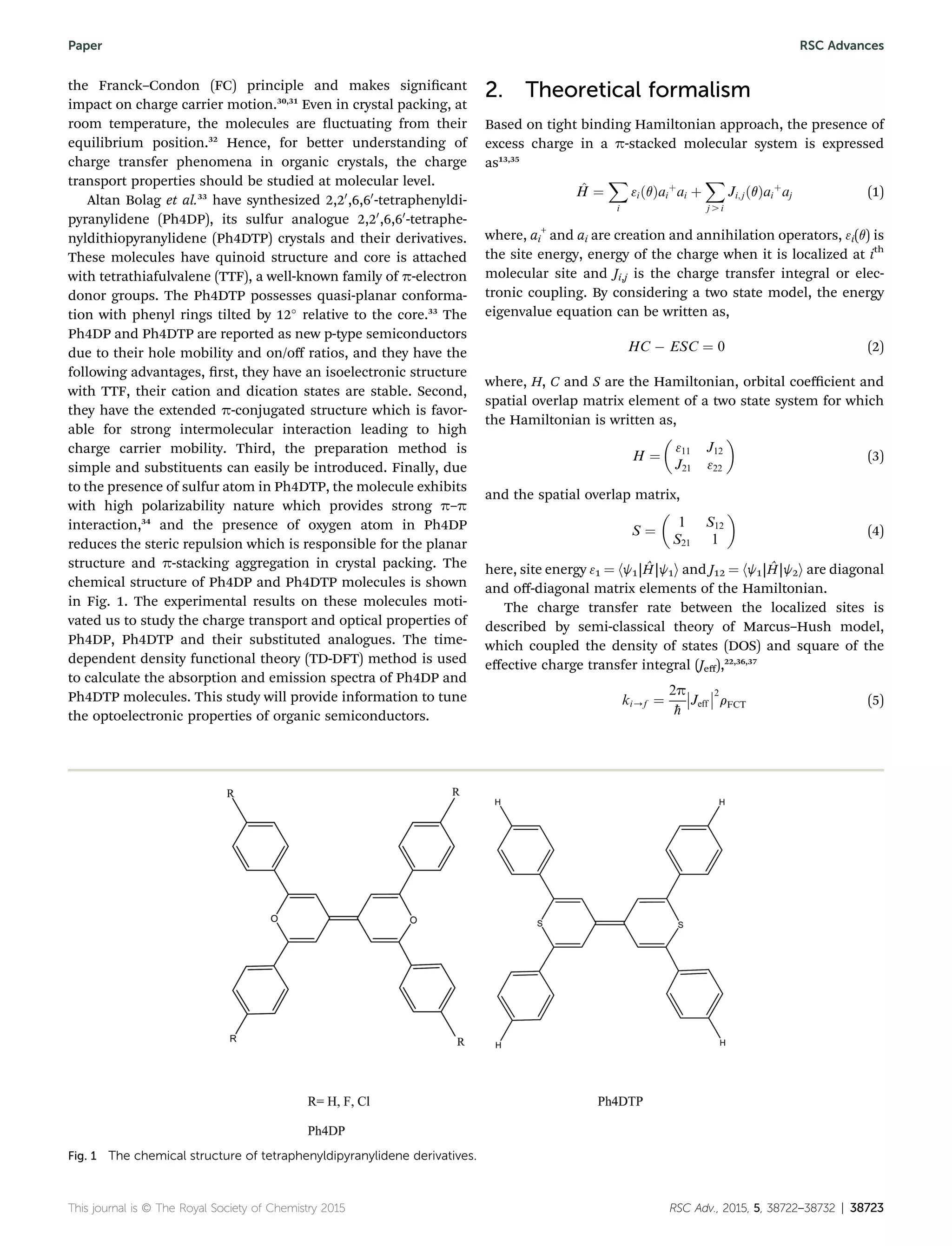 the Franck–Condon (FC) principle and makes signicant
impact on charge carrier motion.30,31
Even in crystal packing, at
room temperature, the molecules are uctuating from their
equilibrium position.32
Hence, for better understanding of
charge transfer phenomena in organic crystals, the charge
transport properties should be studied at molecular level.
Altan Bolag et al.33
have synthesized 2,20
,6,60
-tetraphenyldi-
pyranylidene (Ph4DP), its sulfur analogue 2,20
,6,60
-tetraphe-
nyldithiopyranylidene (Ph4DTP) crystals and their derivatives.
These molecules have quinoid structure and core is attached
with tetrathiafulvalene (TTF), a well-known family of p-electron
donor groups. The Ph4DTP possesses quasi-planar conforma-
tion with phenyl rings tilted by 12
relative to the core.33
The
Ph4DP and Ph4DTP are reported as new p-type semiconductors
due to their hole mobility and on/oﬀ ratios, and they have the
following advantages, rst, they have an isoelectronic structure
with TTF, their cation and dication states are stable. Second,
they have the extended p-conjugated structure which is favor-
able for strong intermolecular interaction leading to high
charge carrier mobility. Third, the preparation method is
simple and substituents can easily be introduced. Finally, due
to the presence of sulfur atom in Ph4DTP, the molecule exhibits
with high polarizability nature which provides strong p–p
interaction,34
and the presence of oxygen atom in Ph4DP
reduces the steric repulsion which is responsible for the planar
structure and p-stacking aggregation in crystal packing. The
chemical structure of Ph4DP and Ph4DTP molecules is shown
in Fig. 1. The experimental results on these molecules moti-
vated us to study the charge transport and optical properties of
Ph4DP, Ph4DTP and their substituted analogues. The time-
dependent density functional theory (TD-DFT) method is used
to calculate the absorption and emission spectra of Ph4DP and
Ph4DTP molecules. This study will provide information to tune
the optoelectronic properties of organic semiconductors.
2. Theoretical formalism
Based on tight binding Hamiltonian approach, the presence of
excess charge in a p-stacked molecular system is expressed
as13,35
^H ¼
X
i
3iðqÞai
þ
ai þ
X
j . i
Ji;jðqÞai
þ
aj (1)
where, ai
+
and ai are creation and annihilation operators, 3i(q) is
the site energy, energy of the charge when it is localized at ith
molecular site and Ji,j is the charge transfer integral or elec-
tronic coupling. By considering a two state model, the energy
eigenvalue equation can be written as,
HC À ESC ¼ 0 (2)
where, H, C and S are the Hamiltonian, orbital coeﬃcient and
spatial overlap matrix element of a two state system for which
the Hamiltonian is written as,
H ¼

311 J12
J21 322

(3)
and the spatial overlap matrix,
S ¼

1 S12
S21 1

(4)
here, site energy 31 ¼ hj1|ˆH|j1i and J12 ¼ hj1|ˆH|j2i are diagonal
and oﬀ-diagonal matrix elements of the Hamiltonian.
The charge transfer rate between the localized sites is
described by semi-classical theory of Marcus–Hush model,
which coupled the density of states (DOS) and square of the
eﬀective charge transfer integral (Jeﬀ),22,36,37
ki/f ¼
2p
ħ

Jeff

2
rFCT (5)
Fig. 1 The chemical structure of tetraphenyldipyranylidene derivatives.
This journal is © The Royal Society of Chemistry 2015 RSC Adv., 2015, 5, 38722–38732 | 38723
Paper RSC Advances
 