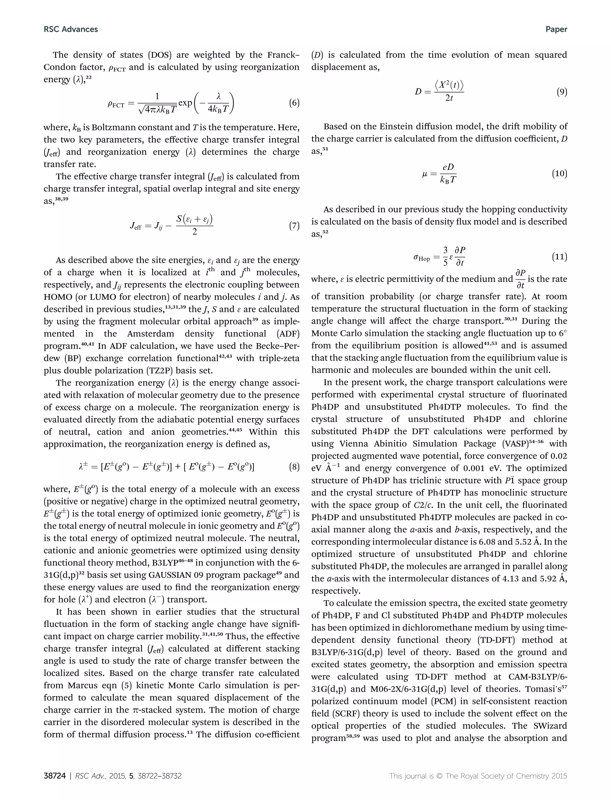 The density of states (DOS) are weighted by the Franck–
Condon factor, rFCT and is calculated by using reorganization
energy (l),22
rFCT ¼
1
ﬃﬃﬃﬃﬃﬃﬃﬃﬃﬃﬃﬃﬃﬃﬃﬃﬃ
4plkBT
p exp

À
l
4kBT

(6)
where, kB is Boltzmann constant and T is the temperature. Here,
the two key parameters, the eﬀective charge transfer integral
(Jeﬀ) and reorganization energy (l) determines the charge
transfer rate.
The eﬀective charge transfer integral (Jeﬀ) is calculated from
charge transfer integral, spatial overlap integral and site energy
as,38,39
Jeff ¼ Jij À
S
À
3i þ 3j
Á
2
(7)
As described above the site energies, 3i and 3j are the energy
of a charge when it is localized at ith
and jth
molecules,
respectively, and Jij represents the electronic coupling between
HOMO (or LUMO for electron) of nearby molecules i and j. As
described in previous studies,13,31,39
the J, S and 3 are calculated
by using the fragment molecular orbital approach39
as imple-
mented in the Amsterdam density functional (ADF)
program.40,41
In ADF calculation, we have used the Becke–Per-
dew (BP) exchange correlation functional42,43
with triple-zeta
plus double polarization (TZ2P) basis set.
The reorganization energy (l) is the energy change associ-
ated with relaxation of molecular geometry due to the presence
of excess charge on a molecule. The reorganization energy is
evaluated directly from the adiabatic potential energy surfaces
of neutral, cation and anion geometries.44,45
Within this
approximation, the reorganization energy is dened as,
lÆ
¼ [EÆ
(go
) À EÆ
(gÆ
)] + [ Eo
(gÆ
) À Eo
(go
)] (8)
where, EÆ
(go
) is the total energy of a molecule with an excess
(positive or negative) charge in the optimized neutral geometry,
EÆ
(gÆ
) is the total energy of optimized ionic geometry, Eo
(gÆ
) is
the total energy of neutral molecule in ionic geometry and Eo
(go
)
is the total energy of optimized neutral molecule. The neutral,
cationic and anionic geometries were optimized using density
functional theory method, B3LYP46–48
in conjunction with the 6-
31G(d,p)32
basis set using GAUSSIAN 09 program package49
and
these energy values are used to nd the reorganization energy
for hole (l+
) and electron (lÀ
) transport.
It has been shown in earlier studies that the structural
uctuation in the form of stacking angle change have signi-
cant impact on charge carrier mobility.31,41,50
Thus, the eﬀective
charge transfer integral (Jeﬀ) calculated at diﬀerent stacking
angle is used to study the rate of charge transfer between the
localized sites. Based on the charge transfer rate calculated
from Marcus eqn (5) kinetic Monte Carlo simulation is per-
formed to calculate the mean squared displacement of the
charge carrier in the p-stacked system. The motion of charge
carrier in the disordered molecular system is described in the
form of thermal diﬀusion process.13
The diﬀusion co-eﬃcient
(D) is calculated from the time evolution of mean squared
displacement as,
D ¼

X2
ðtÞ

2t
(9)
Based on the Einstein diﬀusion model, the dri mobility of
the charge carrier is calculated from the diﬀusion coeﬃcient, D
as,51
m ¼
eD
kBT
(10)
As described in our previous study the hopping conductivity
is calculated on the basis of density ux model and is described
as,52
sHop ¼
3
5
3
vP
vt
(11)
where, 3 is electric permittivity of the medium and
vP
vt
is the rate
of transition probability (or charge transfer rate). At room
temperature the structural uctuation in the form of stacking
angle change will aﬀect the charge transport.30,31
During the
Monte Carlo simulation the stacking angle uctuation up to 6
from the equilibrium position is allowed41,53
and is assumed
that the stacking angle uctuation from the equilibrium value is
harmonic and molecules are bounded within the unit cell.
In the present work, the charge transport calculations were
performed with experimental crystal structure of uorinated
Ph4DP and unsubstituted Ph4DTP molecules. To nd the
crystal structure of unsubstituted Ph4DP and chlorine
substituted Ph4DP the DFT calculations were performed by
using Vienna Abinitio Simulation Package (VASP)54–56
with
projected augmented wave potential, force convergence of 0.02
eV ˚AÀ1
and energy convergence of 0.001 eV. The optimized
structure of Ph4DP has triclinic structure with P1 space group
and the crystal structure of Ph4DTP has monoclinic structure
with the space group of C2/c. In the unit cell, the uorinated
Ph4DP and unsubstituted Ph4DTP molecules are packed in co-
axial manner along the a-axis and b-axis, respectively, and the
corresponding intermolecular distance is 6.08 and 5.52 ˚A. In the
optimized structure of unsubstituted Ph4DP and chlorine
substituted Ph4DP, the molecules are arranged in parallel along
the a-axis with the intermolecular distances of 4.13 and 5.92 ˚A,
respectively.
To calculate the emission spectra, the excited state geometry
of Ph4DP, F and Cl substituted Ph4DP and Ph4DTP molecules
has been optimized in dichloromethane medium by using time-
dependent density functional theory (TD-DFT) method at
B3LYP/6-31G(d,p) level of theory. Based on the ground and
excited states geometry, the absorption and emission spectra
were calculated using TD-DFT method at CAM-B3LYP/6-
31G(d,p) and M06-2X/6-31G(d,p) level of theories. Tomasi's57
polarized continuum model (PCM) in self-consistent reaction
eld (SCRF) theory is used to include the solvent eﬀect on the
optical properties of the studied molecules. The SWizard
program58,59
was used to plot and analyse the absorption and
38724 | RSC Adv., 2015, 5, 38722–38732 This journal is © The Royal Society of Chemistry 2015
RSC Advances Paper
 