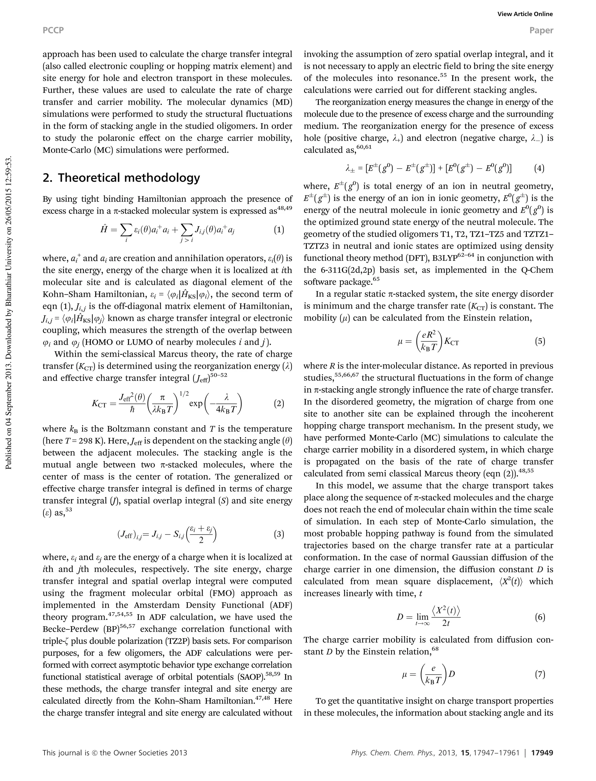 This journal is c the Owner Societies 2013 Phys. Chem. Chem. Phys., 2013, 15, 17947--17961 17949
approach has been used to calculate the charge transfer integral
(also called electronic coupling or hopping matrix element) and
site energy for hole and electron transport in these molecules.
Further, these values are used to calculate the rate of charge
transfer and carrier mobility. The molecular dynamics (MD)
simulations were performed to study the structural fluctuations
in the form of stacking angle in the studied oligomers. In order
to study the polaronic eﬀect on the charge carrier mobility,
Monte-Carlo (MC) simulations were performed.
2. Theoretical methodology
By using tight binding Hamiltonian approach the presence of
excess charge in a p-stacked molecular system is expressed as48,49
^H ¼
X
i
eiðyÞai
þ
ai þ
X
j 4 i
Ji;jðyÞai
þ
aj (1)
where, ai
+
and ai are creation and annihilation operators, ei(y) is
the site energy, energy of the charge when it is localized at ith
molecular site and is calculated as diagonal element of the
Kohn–Sham Hamiltonian, ei = hji|HˆKS|jii, the second term of
eqn (1), Ji, j is the off-diagonal matrix element of Hamiltonian,
Ji, j = hji|HˆKS|jji known as charge transfer integral or electronic
coupling, which measures the strength of the overlap between
ji and jj (HOMO or LUMO of nearby molecules i and j ).
Within the semi-classical Marcus theory, the rate of charge
transfer (KCT) is determined using the reorganization energy (l)
and eﬀective charge transfer integral ( Jeﬀ)50–52
KCT ¼
Jeff
2
ðyÞ
h
p
lkBT
 1=2
exp À
l
4kBT
 
(2)
where kB is the Boltzmann constant and T is the temperature
(here T = 298 K). Here, Jeff is dependent on the stacking angle (y)
between the adjacent molecules. The stacking angle is the
mutual angle between two p-stacked molecules, where the
center of mass is the center of rotation. The generalized or
effective charge transfer integral is defined in terms of charge
transfer integral (J), spatial overlap integral (S) and site energy
(e) as,53
Jeffð Þi;j¼ Ji;j À Si;j
ei þ ej
2
 
(3)
where, ei and ej are the energy of a charge when it is localized at
ith and jth molecules, respectively. The site energy, charge
transfer integral and spatial overlap integral were computed
using the fragment molecular orbital (FMO) approach as
implemented in the Amsterdam Density Functional (ADF)
theory program.47,54,55
In ADF calculation, we have used the
Becke–Perdew (BP)56,57
exchange correlation functional with
triple-z plus double polarization (TZ2P) basis sets. For comparison
purposes, for a few oligomers, the ADF calculations were per-
formed with correct asymptotic behavior type exchange correlation
functional statistical average of orbital potentials (SAOP).58,59
In
these methods, the charge transfer integral and site energy are
calculated directly from the Kohn–Sham Hamiltonian.47,48
Here
the charge transfer integral and site energy are calculated without
invoking the assumption of zero spatial overlap integral, and it
is not necessary to apply an electric field to bring the site energy
of the molecules into resonance.55
In the present work, the
calculations were carried out for different stacking angles.
The reorganization energy measures the change in energy of the
molecule due to the presence of excess charge and the surrounding
medium. The reorganization energy for the presence of excess
hole (positive charge, l+) and electron (negative charge, lÀ) is
calculated as,60,61
lÆ = [EÆ
( g0
) À EÆ
( gÆ
)] + [E0
( gÆ
) À E0
( g0
)] (4)
where, EÆ
( g0
) is total energy of an ion in neutral geometry,
EÆ
( gÆ
) is the energy of an ion in ionic geometry, E0
( gÆ
) is the
energy of the neutral molecule in ionic geometry and E0
( g0
) is
the optimized ground state energy of the neutral molecule. The
geometry of the studied oligomers T1, T2, TZ1–TZ5 and TZTZ1–
TZTZ3 in neutral and ionic states are optimized using density
functional theory method (DFT), B3LYP62–64
in conjunction with
the 6-311G(2d,2p) basis set, as implemented in the Q-Chem
software package.65
In a regular static p-stacked system, the site energy disorder
is minimum and the charge transfer rate (KCT) is constant. The
mobility (m) can be calculated from the Einstein relation,
m ¼
eR2
kBT
 
KCT (5)
where R is the inter-molecular distance. As reported in previous
studies,55,66,67
the structural fluctuations in the form of change
in p-stacking angle strongly influence the rate of charge transfer.
In the disordered geometry, the migration of charge from one
site to another site can be explained through the incoherent
hopping charge transport mechanism. In the present study, we
have performed Monte-Carlo (MC) simulations to calculate the
charge carrier mobility in a disordered system, in which charge
is propagated on the basis of the rate of charge transfer
calculated from semi classical Marcus theory (eqn (2)).48,55
In this model, we assume that the charge transport takes
place along the sequence of p-stacked molecules and the charge
does not reach the end of molecular chain within the time scale
of simulation. In each step of Monte-Carlo simulation, the
most probable hopping pathway is found from the simulated
trajectories based on the charge transfer rate at a particular
conformation. In the case of normal Gaussian diﬀusion of the
charge carrier in one dimension, the diﬀusion constant D is
calculated from mean square displacement, hX2
(t)i which
increases linearly with time, t
D ¼ lim
t!1
X2
tð Þ

 
2t
(6)
The charge carrier mobility is calculated from diﬀusion con-
stant D by the Einstein relation,68
m ¼
e
kBT
 
D (7)
To get the quantitative insight on charge transport properties
in these molecules, the information about stacking angle and its
PCCP Paper
Publishedon04September2013.DownloadedbyBharathiarUniversityon26/05/201512:59:53.
View Article Online
 