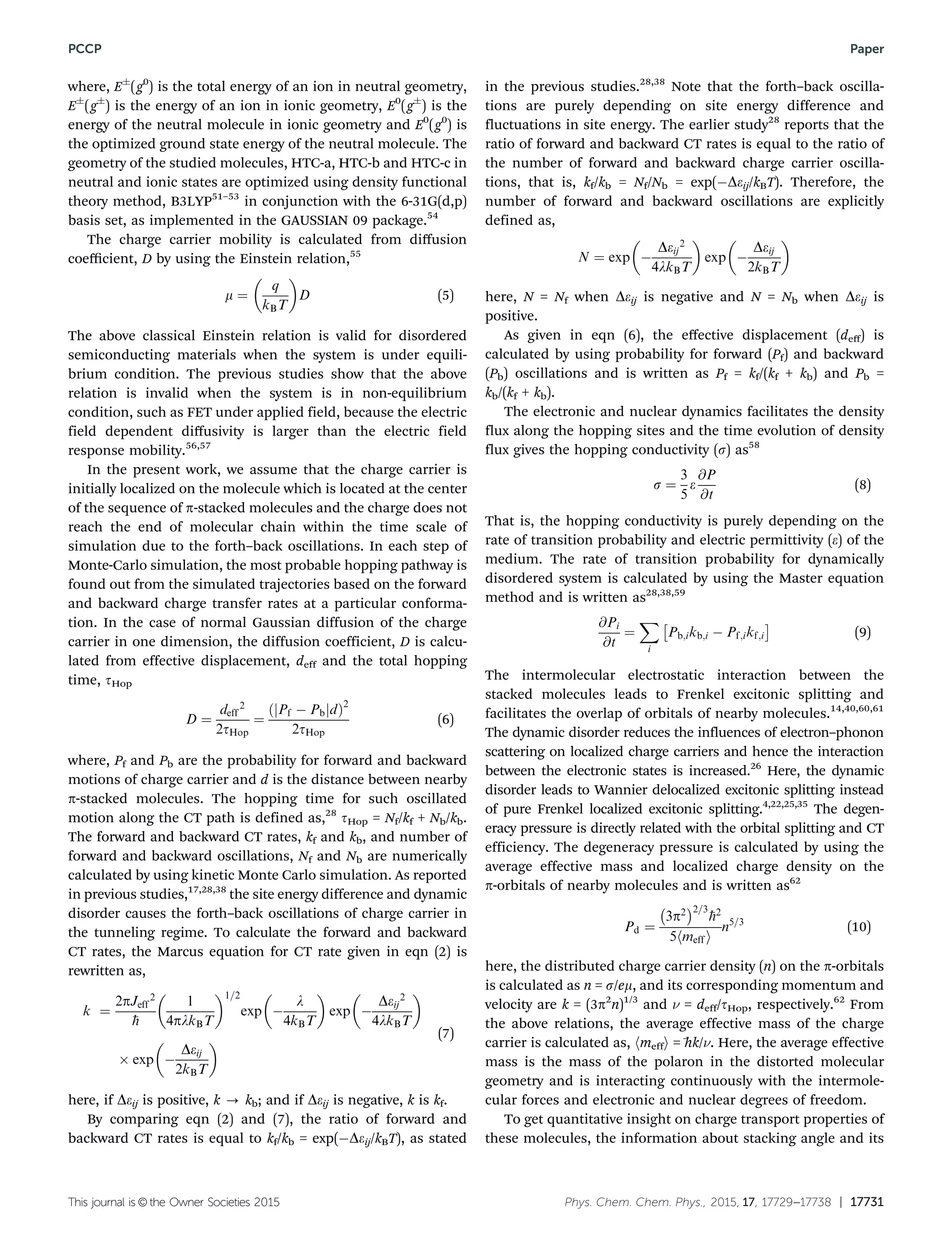 This journal is ©the Owner Societies 2015 Phys. Chem. Chem. Phys., 2015, 17, 17729--17738 | 17731
where, EÆ
(g0
) is the total energy of an ion in neutral geometry,
EÆ
(gÆ
) is the energy of an ion in ionic geometry, E0
(gÆ
) is the
energy of the neutral molecule in ionic geometry and E0
(g0
) is
the optimized ground state energy of the neutral molecule. The
geometry of the studied molecules, HTC-a, HTC-b and HTC-c in
neutral and ionic states are optimized using density functional
theory method, B3LYP51–53
in conjunction with the 6-31G(d,p)
basis set, as implemented in the GAUSSIAN 09 package.54
The charge carrier mobility is calculated from diﬀusion
coeﬃcient, D by using the Einstein relation,55
m ¼
q
kBT
 
D (5)
The above classical Einstein relation is valid for disordered
semiconducting materials when the system is under equili-
brium condition. The previous studies show that the above
relation is invalid when the system is in non-equilibrium
condition, such as FET under applied field, because the electric
field dependent diﬀusivity is larger than the electric field
response mobility.56,57
In the present work, we assume that the charge carrier is
initially localized on the molecule which is located at the center
of the sequence of p-stacked molecules and the charge does not
reach the end of molecular chain within the time scale of
simulation due to the forth–back oscillations. In each step of
Monte-Carlo simulation, the most probable hopping pathway is
found out from the simulated trajectories based on the forward
and backward charge transfer rates at a particular conforma-
tion. In the case of normal Gaussian diffusion of the charge
carrier in one dimension, the diffusion coefficient, D is calcu-
lated from effective displacement, deff and the total hopping
time, tHop
D ¼
deff
2
2tHop
¼
Pf À Pbj jdð Þ2
2tHop
(6)
where, Pf and Pb are the probability for forward and backward
motions of charge carrier and d is the distance between nearby
p-stacked molecules. The hopping time for such oscillated
motion along the CT path is defined as,28
tHop = Nf/kf + Nb/kb.
The forward and backward CT rates, kf and kb, and number of
forward and backward oscillations, Nf and Nb are numerically
calculated by using kinetic Monte Carlo simulation. As reported
in previous studies,17,28,38
the site energy difference and dynamic
disorder causes the forth–back oscillations of charge carrier in
the tunneling regime. To calculate the forward and backward
CT rates, the Marcus equation for CT rate given in eqn (2) is
rewritten as,
k ¼
2pJeff
2
h
1
4plkBT
 1=2
exp À
l
4kBT
 
exp À
Deij
2
4lkBT
 
Â exp À
Deij
2kBT
  (7)
here, if Deij is positive, k - kb; and if Deij is negative, k is kf.
By comparing eqn (2) and (7), the ratio of forward and
backward CT rates is equal to kf/kb = exp(ÀDeij/kBT), as stated
in the previous studies.28,38
Note that the forth–back oscilla-
tions are purely depending on site energy difference and
fluctuations in site energy. The earlier study28
reports that the
ratio of forward and backward CT rates is equal to the ratio of
the number of forward and backward charge carrier oscilla-
tions, that is, kf/kb = Nf/Nb = exp(ÀDeij/kBT). Therefore, the
number of forward and backward oscillations are explicitly
defined as,
N ¼ exp À
Deij
2
4lkBT
 
exp À
Deij
2kBT
 
here, N = Nf when Deij is negative and N = Nb when Deij is
positive.
As given in eqn (6), the eﬀective displacement (deﬀ) is
calculated by using probability for forward (Pf) and backward
(Pb) oscillations and is written as Pf = kf/(kf + kb) and Pb =
kb/(kf + kb).
The electronic and nuclear dynamics facilitates the density
flux along the hopping sites and the time evolution of density
flux gives the hopping conductivity (s) as58
s ¼
3
5
e
@P
@t
(8)
That is, the hopping conductivity is purely depending on the
rate of transition probability and electric permittivity (e) of the
medium. The rate of transition probability for dynamically
disordered system is calculated by using the Master equation
method and is written as28,38,59
@Pi
@t
¼
X
i
Pb;ikb;i À Pf;ikf;i
Â Ã
(9)
The intermolecular electrostatic interaction between the
stacked molecules leads to Frenkel excitonic splitting and
facilitates the overlap of orbitals of nearby molecules.14,40,60,61
The dynamic disorder reduces the influences of electron–phonon
scattering on localized charge carriers and hence the interaction
between the electronic states is increased.26
Here, the dynamic
disorder leads to Wannier delocalized excitonic splitting instead
of pure Frenkel localized excitonic splitting.4,22,25,35
The degen-
eracy pressure is directly related with the orbital splitting and CT
efficiency. The degeneracy pressure is calculated by using the
average effective mass and localized charge density on the
p-orbitals of nearby molecules and is written as62
Pd ¼
3p2
À Á2=3
h2
5 meffh i
n5=3
(10)
here, the distributed charge carrier density (n) on the p-orbitals
is calculated as n = s/em, and its corresponding momentum and
velocity are k = (3p2
n)1/3
and n = deff/tHop, respectively.62
From
the above relations, the average effective mass of the charge
carrier is calculated as, hmeffi = h k/n. Here, the average effective
mass is the mass of the polaron in the distorted molecular
geometry and is interacting continuously with the intermole-
cular forces and electronic and nuclear degrees of freedom.
To get quantitative insight on charge transport properties of
these molecules, the information about stacking angle and its
PCCP Paper
 
