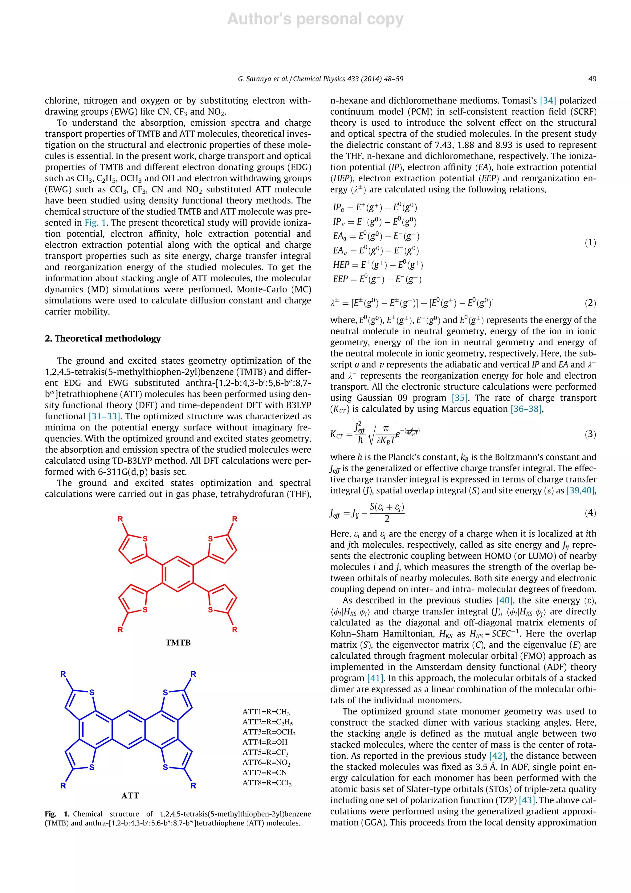 Author's personal copy
chlorine, nitrogen and oxygen or by substituting electron with-
drawing groups (EWG) like CN, CF3 and NO2.
To understand the absorption, emission spectra and charge
transport properties of TMTB and ATT molecules, theoretical inves-
tigation on the structural and electronic properties of these mole-
cules is essential. In the present work, charge transport and optical
properties of TMTB and different electron donating groups (EDG)
such as CH3, C2H5, OCH3 and OH and electron withdrawing groups
(EWG) such as CCl3, CF3, CN and NO2 substituted ATT molecule
have been studied using density functional theory methods. The
chemical structure of the studied TMTB and ATT molecule was pre-
sented in Fig. 1. The present theoretical study will provide ioniza-
tion potential, electron afﬁnity, hole extraction potential and
electron extraction potential along with the optical and charge
transport properties such as site energy, charge transfer integral
and reorganization energy of the studied molecules. To get the
information about stacking angle of ATT molecules, the molecular
dynamics (MD) simulations were performed. Monte-Carlo (MC)
simulations were used to calculate diffusion constant and charge
carrier mobility.
2. Theoretical methodology
The ground and excited states geometry optimization of the
1,2,4,5-tetrakis(5-methylthiophen-2yl)benzene (TMTB) and differ-
ent EDG and EWG substituted anthra-[1,2-b:4,3-b0
:5,6-b00
:8,7-
b000
]tetrathiophene (ATT) molecules has been performed using den-
sity functional theory (DFT) and time-dependent DFT with B3LYP
functional [31–33]. The optimized structure was characterized as
minima on the potential energy surface without imaginary fre-
quencies. With the optimized ground and excited states geometry,
the absorption and emission spectra of the studied molecules were
calculated using TD-B3LYP method. All DFT calculations were per-
formed with 6-311G(d,p) basis set.
The ground and excited states optimization and spectral
calculations were carried out in gas phase, tetrahydrofuran (THF),
n-hexane and dichloromethane mediums. Tomasi’s [34] polarized
continuum model (PCM) in self-consistent reaction ﬁeld (SCRF)
theory is used to introduce the solvent effect on the structural
and optical spectra of the studied molecules. In the present study
the dielectric constant of 7.43, 1.88 and 8.93 is used to represent
the THF, n-hexane and dichloromethane, respectively. The ioniza-
tion potential ðIPÞ, electron afﬁnity ðEAÞ, hole extraction potential
ðHEPÞ, electron extraction potential ðEEPÞ and reorganization en-
ergy ðkÆ
Þ are calculated using the following relations,
IPa ¼ Eþ
ðgþ
Þ À E0
ðg0
Þ
IPv ¼ Eþ
ðg0
Þ À E0
ðg0
Þ
EAa ¼ E0
ðg0
Þ À EÀ
ðgÀ
Þ
EAv ¼ E0
ðg0
Þ À EÀ
ðg0
Þ
HEP ¼ Eþ
ðgþ
Þ À E0
ðgþ
Þ
EEP ¼ E0
ðgÀ
Þ À EÀ
ðgÀ
Þ
ð1Þ
kÆ
¼ ½EÆ
ðg0
Þ À EÆ
ðgÆ
ÞŠ þ ½E0
ðgÆ
Þ À E0
ðg0
ÞŠ ð2Þ
where, E0
ðg0
Þ, EÆ
ðgÆ
Þ, EÆ
ðg0
Þ and E0
ðgÆ
Þ represents the energy of the
neutral molecule in neutral geometry, energy of the ion in ionic
geometry, energy of the ion in neutral geometry and energy of
the neutral molecule in ionic geometry, respectively. Here, the sub-
script a and v represents the adiabatic and vertical IP and EA and kþ
and kÀ
represents the reorganization energy for hole and electron
transport. All the electronic structure calculations were performed
using Gaussian 09 program [35]. The rate of charge transport
(KCT ) is calculated by using Marcus equation [36–38],
KCT ¼
J2
eff
h
ﬃﬃﬃﬃﬃﬃﬃﬃﬃﬃﬃ
p
kKBT
r
e
Àð k
4KBT
Þ
ð3Þ
where h is the Planck’s constant, kB is the Boltzmann’s constant and
Jeff is the generalized or effective charge transfer integral. The effec-
tive charge transfer integral is expressed in terms of charge transfer
integral (J), spatial overlap integral (S) and site energy (e) as [39,40],
Jeff ¼ Jij À
Sðei þ ejÞ
2
ð4Þ
Here, ei and ej are the energy of a charge when it is localized at ith
and jth molecules, respectively, called as site energy and Jij repre-
sents the electronic coupling between HOMO (or LUMO) of nearby
molecules i and j, which measures the strength of the overlap be-
tween orbitals of nearby molecules. Both site energy and electronic
coupling depend on inter- and intra- molecular degrees of freedom.
As described in the previous studies [40], the site energy ðeÞ,
h/ijHKSj/ii and charge transfer integral (J), h/ijHKSj/ji are directly
calculated as the diagonal and off-diagonal matrix elements of
Kohn–Sham Hamiltonian, HKS as HKS = SCECÀ1
. Here the overlap
matrix (S), the eigenvector matrix (C), and the eigenvalue (E) are
calculated through fragment molecular orbital (FMO) approach as
implemented in the Amsterdam density functional (ADF) theory
program [41]. In this approach, the molecular orbitals of a stacked
dimer are expressed as a linear combination of the molecular orbi-
tals of the individual monomers.
The optimized ground state monomer geometry was used to
construct the stacked dimer with various stacking angles. Here,
the stacking angle is deﬁned as the mutual angle between two
stacked molecules, where the center of mass is the center of rota-
tion. As reported in the previous study [42], the distance between
the stacked molecules was ﬁxed as 3.5 Å. In ADF, single point en-
ergy calculation for each monomer has been performed with the
atomic basis set of Slater-type orbitals (STOs) of triple-zeta quality
including one set of polarization function (TZP) [43]. The above cal-
culations were performed using the generalized gradient approxi-
mation (GGA). This proceeds from the local density approximation
S S
SS
R
R R
R
TMTB
S
S
S
S
R
R R
R
ATT1=R=CH3
ATT2=R=C2H5
ATT3=R=OCH3
ATT4=R=OH
ATT5=R=CF3
ATT6=R=NO2
ATT7=R=CN
ATT8=R=CCl3
ATT
Fig. 1. Chemical structure of 1,2,4,5-tetrakis(5-methylthiophen-2yl)benzene
(TMTB) and anthra-[1,2-b:4,3-b0
:5,6-b00
:8,7-b000
]tetrathiophene (ATT) molecules.
G. Saranya et al. / Chemical Physics 433 (2014) 48–59 49
 