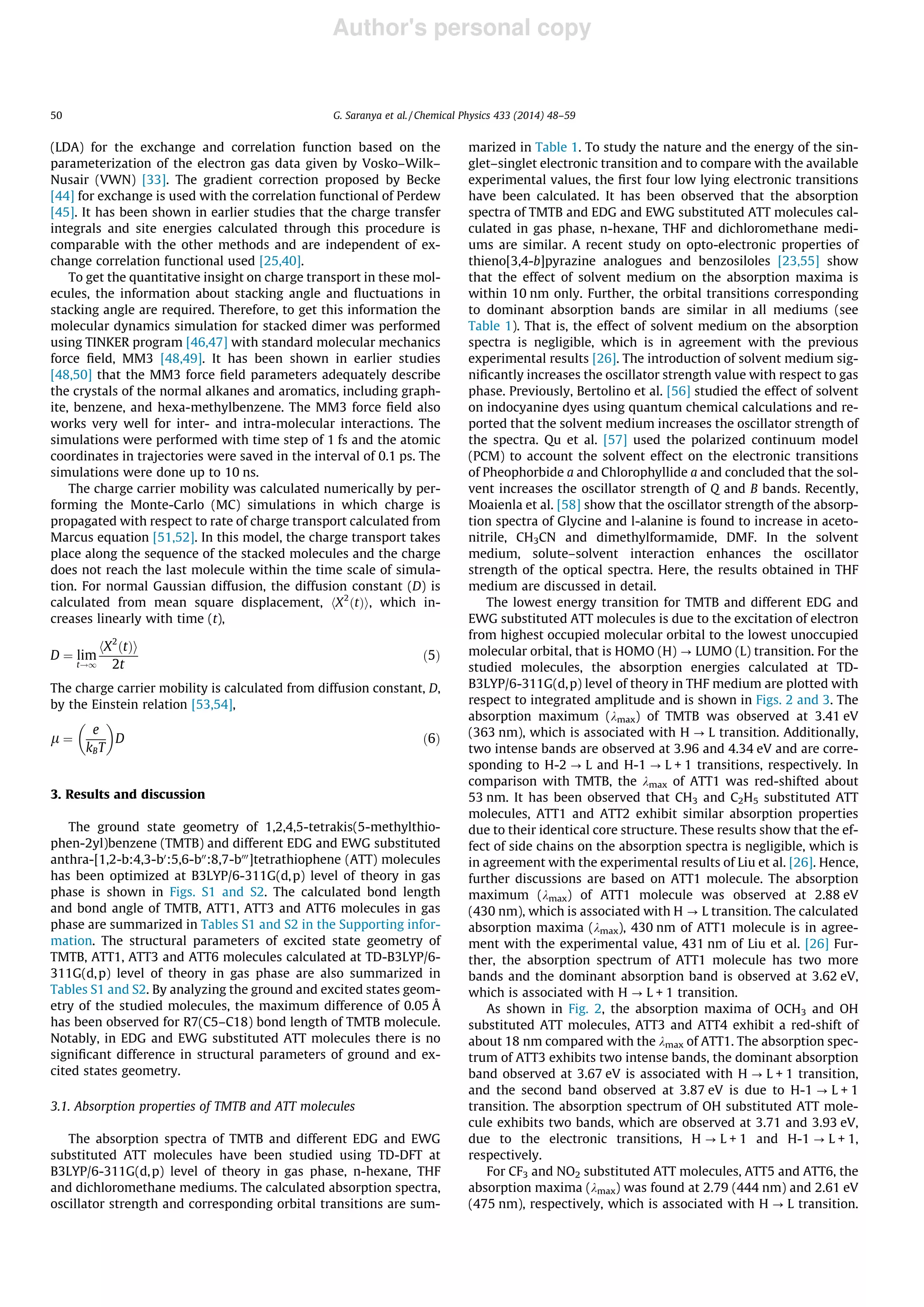 Author's personal copy
(LDA) for the exchange and correlation function based on the
parameterization of the electron gas data given by Vosko–Wilk–
Nusair (VWN) [33]. The gradient correction proposed by Becke
[44] for exchange is used with the correlation functional of Perdew
[45]. It has been shown in earlier studies that the charge transfer
integrals and site energies calculated through this procedure is
comparable with the other methods and are independent of ex-
change correlation functional used [25,40].
To get the quantitative insight on charge transport in these mol-
ecules, the information about stacking angle and ﬂuctuations in
stacking angle are required. Therefore, to get this information the
molecular dynamics simulation for stacked dimer was performed
using TINKER program [46,47] with standard molecular mechanics
force ﬁeld, MM3 [48,49]. It has been shown in earlier studies
[48,50] that the MM3 force ﬁeld parameters adequately describe
the crystals of the normal alkanes and aromatics, including graph-
ite, benzene, and hexa-methylbenzene. The MM3 force ﬁeld also
works very well for inter- and intra-molecular interactions. The
simulations were performed with time step of 1 fs and the atomic
coordinates in trajectories were saved in the interval of 0.1 ps. The
simulations were done up to 10 ns.
The charge carrier mobility was calculated numerically by per-
forming the Monte-Carlo (MC) simulations in which charge is
propagated with respect to rate of charge transport calculated from
Marcus equation [51,52]. In this model, the charge transport takes
place along the sequence of the stacked molecules and the charge
does not reach the last molecule within the time scale of simula-
tion. For normal Gaussian diffusion, the diffusion constant (D) is
calculated from mean square displacement, hX2
ðtÞi, which in-
creases linearly with time (t),
D ¼ lim
t!1
hX2
ðtÞi
2t
ð5Þ
The charge carrier mobility is calculated from diffusion constant, D,
by the Einstein relation [53,54],
l ¼
e
kBT
 
D ð6Þ
3. Results and discussion
The ground state geometry of 1,2,4,5-tetrakis(5-methylthio-
phen-2yl)benzene (TMTB) and different EDG and EWG substituted
anthra-[1,2-b:4,3-b0
:5,6-b00
:8,7-b000
]tetrathiophene (ATT) molecules
has been optimized at B3LYP/6-311G(d,p) level of theory in gas
phase is shown in Figs. S1 and S2. The calculated bond length
and bond angle of TMTB, ATT1, ATT3 and ATT6 molecules in gas
phase are summarized in Tables S1 and S2 in the Supporting infor-
mation. The structural parameters of excited state geometry of
TMTB, ATT1, ATT3 and ATT6 molecules calculated at TD-B3LYP/6-
311G(d,p) level of theory in gas phase are also summarized in
Tables S1 and S2. By analyzing the ground and excited states geom-
etry of the studied molecules, the maximum difference of 0.05 Å
has been observed for R7(C5–C18) bond length of TMTB molecule.
Notably, in EDG and EWG substituted ATT molecules there is no
signiﬁcant difference in structural parameters of ground and ex-
cited states geometry.
3.1. Absorption properties of TMTB and ATT molecules
The absorption spectra of TMTB and different EDG and EWG
substituted ATT molecules have been studied using TD-DFT at
B3LYP/6-311G(d,p) level of theory in gas phase, n-hexane, THF
and dichloromethane mediums. The calculated absorption spectra,
oscillator strength and corresponding orbital transitions are sum-
marized in Table 1. To study the nature and the energy of the sin-
glet–singlet electronic transition and to compare with the available
experimental values, the ﬁrst four low lying electronic transitions
have been calculated. It has been observed that the absorption
spectra of TMTB and EDG and EWG substituted ATT molecules cal-
culated in gas phase, n-hexane, THF and dichloromethane medi-
ums are similar. A recent study on opto-electronic properties of
thieno[3,4-b]pyrazine analogues and benzosiloles [23,55] show
that the effect of solvent medium on the absorption maxima is
within 10 nm only. Further, the orbital transitions corresponding
to dominant absorption bands are similar in all mediums (see
Table 1). That is, the effect of solvent medium on the absorption
spectra is negligible, which is in agreement with the previous
experimental results [26]. The introduction of solvent medium sig-
niﬁcantly increases the oscillator strength value with respect to gas
phase. Previously, Bertolino et al. [56] studied the effect of solvent
on indocyanine dyes using quantum chemical calculations and re-
ported that the solvent medium increases the oscillator strength of
the spectra. Qu et al. [57] used the polarized continuum model
(PCM) to account the solvent effect on the electronic transitions
of Pheophorbide a and Chlorophyllide a and concluded that the sol-
vent increases the oscillator strength of Q and B bands. Recently,
Moaienla et al. [58] show that the oscillator strength of the absorp-
tion spectra of Glycine and l-alanine is found to increase in aceto-
nitrile, CH3CN and dimethylformamide, DMF. In the solvent
medium, solute–solvent interaction enhances the oscillator
strength of the optical spectra. Here, the results obtained in THF
medium are discussed in detail.
The lowest energy transition for TMTB and different EDG and
EWG substituted ATT molecules is due to the excitation of electron
from highest occupied molecular orbital to the lowest unoccupied
molecular orbital, that is HOMO (H) ? LUMO (L) transition. For the
studied molecules, the absorption energies calculated at TD-
B3LYP/6-311G(d,p) level of theory in THF medium are plotted with
respect to integrated amplitude and is shown in Figs. 2 and 3. The
absorption maximum (kmax) of TMTB was observed at 3.41 eV
(363 nm), which is associated with H ? L transition. Additionally,
two intense bands are observed at 3.96 and 4.34 eV and are corre-
sponding to H-2 ? L and H-1 ? L + 1 transitions, respectively. In
comparison with TMTB, the kmax of ATT1 was red-shifted about
53 nm. It has been observed that CH3 and C2H5 substituted ATT
molecules, ATT1 and ATT2 exhibit similar absorption properties
due to their identical core structure. These results show that the ef-
fect of side chains on the absorption spectra is negligible, which is
in agreement with the experimental results of Liu et al. [26]. Hence,
further discussions are based on ATT1 molecule. The absorption
maximum (kmax) of ATT1 molecule was observed at 2.88 eV
(430 nm), which is associated with H ? L transition. The calculated
absorption maxima (kmax), 430 nm of ATT1 molecule is in agree-
ment with the experimental value, 431 nm of Liu et al. [26] Fur-
ther, the absorption spectrum of ATT1 molecule has two more
bands and the dominant absorption band is observed at 3.62 eV,
which is associated with H ? L + 1 transition.
As shown in Fig. 2, the absorption maxima of OCH3 and OH
substituted ATT molecules, ATT3 and ATT4 exhibit a red-shift of
about 18 nm compared with the kmax of ATT1. The absorption spec-
trum of ATT3 exhibits two intense bands, the dominant absorption
band observed at 3.67 eV is associated with H ? L + 1 transition,
and the second band observed at 3.87 eV is due to H-1 ? L + 1
transition. The absorption spectrum of OH substituted ATT mole-
cule exhibits two bands, which are observed at 3.71 and 3.93 eV,
due to the electronic transitions, H ? L + 1 and H-1 ? L + 1,
respectively.
For CF3 and NO2 substituted ATT molecules, ATT5 and ATT6, the
absorption maxima (kmax) was found at 2.79 (444 nm) and 2.61 eV
(475 nm), respectively, which is associated with H ? L transition.
50 G. Saranya et al. / Chemical Physics 433 (2014) 48–59
 