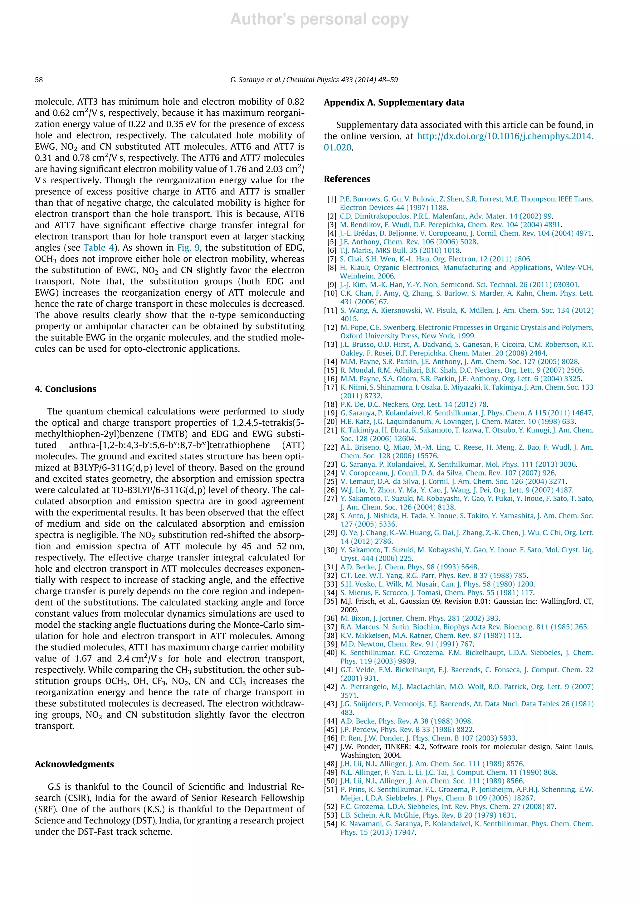 Author's personal copy
molecule, ATT3 has minimum hole and electron mobility of 0.82
and 0.62 cm2
/V s, respectively, because it has maximum reorgani-
zation energy value of 0.22 and 0.35 eV for the presence of excess
hole and electron, respectively. The calculated hole mobility of
EWG, NO2 and CN substituted ATT molecules, ATT6 and ATT7 is
0.31 and 0.78 cm2
/V s, respectively. The ATT6 and ATT7 molecules
are having signiﬁcant electron mobility value of 1.76 and 2.03 cm2
/
V s respectively. Though the reorganization energy value for the
presence of excess positive charge in ATT6 and ATT7 is smaller
than that of negative charge, the calculated mobility is higher for
electron transport than the hole transport. This is because, ATT6
and ATT7 have signiﬁcant effective charge transfer integral for
electron transport than for hole transport even at larger stacking
angles (see Table 4). As shown in Fig. 9, the substitution of EDG,
OCH3 does not improve either hole or electron mobility, whereas
the substitution of EWG, NO2 and CN slightly favor the electron
transport. Note that, the substitution groups (both EDG and
EWG) increases the reorganization energy of ATT molecule and
hence the rate of charge transport in these molecules is decreased.
The above results clearly show that the n-type semiconducting
property or ambipolar character can be obtained by substituting
the suitable EWG in the organic molecules, and the studied mole-
cules can be used for opto-electronic applications.
4. Conclusions
The quantum chemical calculations were performed to study
the optical and charge transport properties of 1,2,4,5-tetrakis(5-
methylthiophen-2yl)benzene (TMTB) and EDG and EWG substi-
tuted anthra-[1,2-b:4,3-b0
:5,6-b00
:8,7-b000
]tetrathiophene (ATT)
molecules. The ground and excited states structure has been opti-
mized at B3LYP/6-311G(d,p) level of theory. Based on the ground
and excited states geometry, the absorption and emission spectra
were calculated at TD-B3LYP/6-311G(d,p) level of theory. The cal-
culated absorption and emission spectra are in good agreement
with the experimental results. It has been observed that the effect
of medium and side on the calculated absorption and emission
spectra is negligible. The NO2 substitution red-shifted the absorp-
tion and emission spectra of ATT molecule by 45 and 52 nm,
respectively. The effective charge transfer integral calculated for
hole and electron transport in ATT molecules decreases exponen-
tially with respect to increase of stacking angle, and the effective
charge transfer is purely depends on the core region and indepen-
dent of the substitutions. The calculated stacking angle and force
constant values from molecular dynamics simulations are used to
model the stacking angle ﬂuctuations during the Monte-Carlo sim-
ulation for hole and electron transport in ATT molecules. Among
the studied molecules, ATT1 has maximum charge carrier mobility
value of 1.67 and 2.4 cm2
/V s for hole and electron transport,
respectively. While comparing the CH3 substitution, the other sub-
stitution groups OCH3, OH, CF3, NO2, CN and CCl3 increases the
reorganization energy and hence the rate of charge transport in
these substituted molecules is decreased. The electron withdraw-
ing groups, NO2 and CN substitution slightly favor the electron
transport.
Acknowledgments
G.S is thankful to the Council of Scientiﬁc and Industrial Re-
search (CSIR), India for the award of Senior Research Fellowship
(SRF). One of the authors (K.S.) is thankful to the Department of
Science and Technology (DST), India, for granting a research project
under the DST-Fast track scheme.
Appendix A. Supplementary data
Supplementary data associated with this article can be found, in
the online version, at http://dx.doi.org/10.1016/j.chemphys.2014.
01.020.
References
[1] P.E. Burrows, G. Gu, V. Bulovic, Z. Shen, S.R. Forrest, M.E. Thompson, IEEE Trans.
Electron Devices 44 (1997) 1188.
[2] C.D. Dimitrakopoulos, P.R.L. Malenfant, Adv. Mater. 14 (2002) 99.
[3] M. Bendikov, F. Wudl, D.F. Perepichka, Chem. Rev. 104 (2004) 4891.
[4] J.-L. Brédas, D. Beljonne, V. Coropceanu, J. Cornil, Chem. Rev. 104 (2004) 4971.
[5] J.E. Anthony, Chem. Rev. 106 (2006) 5028.
[6] T.J. Marks, MRS Bull. 35 (2010) 1018.
[7] S. Chai, S.H. Wen, K.-L. Han, Org. Electron. 12 (2011) 1806.
[8] H. Klauk, Organic Electronics, Manufacturing and Applications, Wiley-VCH,
Weinheim, 2006.
[9] J.-J. Kim, M.-K. Han, Y.-Y. Noh, Semicond. Sci. Technol. 26 (2011) 030301.
[10] C.K. Chan, F. Amy, Q. Zhang, S. Barlow, S. Marder, A. Kahn, Chem. Phys. Lett.
431 (2006) 67.
[11] S. Wang, A. Kiersnowski, W. Pisula, K. Müllen, J. Am. Chem. Soc. 134 (2012)
4015.
[12] M. Pope, C.E. Swenberg, Electronic Processes in Organic Crystals and Polymers,
Oxford University Press, New York, 1999.
[13] J.L. Brusso, O.D. Hirst, A. Dadvand, S. Ganesan, F. Cicoira, C.M. Robertson, R.T.
Oakley, F. Rosei, D.F. Perepichka, Chem. Mater. 20 (2008) 2484.
[14] M.M. Payne, S.R. Parkin, J.E. Anthony, J. Am. Chem. Soc. 127 (2005) 8028.
[15] R. Mondal, R.M. Adhikari, B.K. Shah, D.C. Neckers, Org. Lett. 9 (2007) 2505.
[16] M.M. Payne, S.A. Odom, S.R. Parkin, J.E. Anthony, Org. Lett. 6 (2004) 3325.
[17] K. Niimi, S. Shinamura, I. Osaka, E. Miyazaki, K. Takimiya, J. Am. Chem. Soc. 133
(2011) 8732.
[18] P.K. De, D.C. Neckers, Org. Lett. 14 (2012) 78.
[19] G. Saranya, P. Kolandaivel, K. Senthilkumar, J. Phys. Chem. A 115 (2011) 14647.
[20] H.E. Katz, J.G. Laquindanum, A. Lovinger, J. Chem. Mater. 10 (1998) 633.
[21] K. Takimiya, H. Ebata, K. Sakamoto, T. Izawa, T. Otsubo, Y. Kunugi, J. Am. Chem.
Soc. 128 (2006) 12604.
[22] A.L. Briseno, Q. Miao, M.-M. Ling, C. Reese, H. Meng, Z. Bao, F. Wudl, J. Am.
Chem. Soc. 128 (2006) 15576.
[23] G. Saranya, P. Kolandaivel, K. Senthilkumar, Mol. Phys. 111 (2013) 3036.
[24] V. Coropceanu, J. Cornil, D.A. da Silva, Chem. Rev. 107 (2007) 926.
[25] V. Lemaur, D.A. da Silva, J. Cornil, J. Am. Chem. Soc. 126 (2004) 3271.
[26] W.J. Liu, Y. Zhou, Y. Ma, Y. Cao, J. Wang, J. Pei, Org. Lett. 9 (2007) 4187.
[27] Y. Sakamoto, T. Suzuki, M. Kobayashi, Y. Gao, Y. Fukai, Y. Inoue, F. Sato, T. Sato,
J. Am. Chem. Soc. 126 (2004) 8138.
[28] S. Anto, J. Nishida, H. Tada, Y. Inoue, S. Tokito, Y. Yamashita, J. Am. Chem. Soc.
127 (2005) 5336.
[29] Q. Ye, J. Chang, K.-W. Huang, G. Dai, J. Zhang, Z.-K. Chen, J. Wu, C. Chi, Org. Lett.
14 (2012) 2786.
[30] Y. Sakamoto, T. Suzuki, M. Kobayashi, Y. Gao, Y. Inoue, F. Sato, Mol. Cryst. Liq.
Cryst. 444 (2006) 225.
[31] A.D. Becke, J. Chem. Phys. 98 (1993) 5648.
[32] C.T. Lee, W.T. Yang, R.G. Parr, Phys. Rev. B 37 (1988) 785.
[33] S.H. Vosko, L. Wilk, M. Nusair, Can. J. Phys. 58 (1980) 1200.
[34] S. Mierus, E. Scrocco, J. Tomasi, Chem. Phys. 55 (1981) 117.
[35] M.J. Frisch, et al., Gaussian 09, Revision B.01: Gaussian Inc: Wallingford, CT,
2009.
[36] M. Bixon, J. Jortner, Chem. Phys. 281 (2002) 393.
[37] R.A. Marcus, N. Sutin, Biochim. Biophys Acta Rev. Bioenerg. 811 (1985) 265.
[38] K.V. Mikkelsen, M.A. Ratner, Chem. Rev. 87 (1987) 113.
[39] M.D. Newton, Chem. Rev. 91 (1991) 767.
[40] K. Senthilkumar, F.C. Grozema, F.M. Bickelhaupt, L.D.A. Siebbeles, J. Chem.
Phys. 119 (2003) 9809.
[41] G.T. Velde, F.M. Bickelhaupt, E.J. Baerends, C. Fonseca, J. Comput. Chem. 22
(2001) 931.
[42] A. Pietrangelo, M.J. MacLachlan, M.O. Wolf, B.O. Patrick, Org. Lett. 9 (2007)
3571.
[43] J.G. Sniijders, P. Vernooijs, E.J. Baerends, At. Data Nucl. Data Tables 26 (1981)
483.
[44] A.D. Becke, Phys. Rev. A 38 (1988) 3098.
[45] J.P. Perdew, Phys. Rev. B 33 (1986) 8822.
[46] P. Ren, J.W. Ponder, J. Phys. Chem. B 107 (2003) 5933.
[47] J.W. Ponder, TINKER: 4.2, Software tools for molecular design, Saint Louis,
Washington, 2004.
[48] J.H. Lii, N.L. Allinger, J. Am. Chem. Soc. 111 (1989) 8576.
[49] N.L. Allinger, F. Yan, L. Li, J.C. Tai, J. Comput. Chem. 11 (1990) 868.
[50] J.H. Lii, N.L. Allinger, J. Am. Chem. Soc. 111 (1989) 8566.
[51] P. Prins, K. Senthilkumar, F.C. Grozema, P. Jonkheijm, A.P.H.J. Schenning, E.W.
Meijer, L.D.A. Siebbeles, J. Phys. Chem. B 109 (2005) 18267.
[52] F.C. Grozema, L.D.A. Siebbeles, Int. Rev. Phys. Chem. 27 (2008) 87.
[53] L.B. Schein, A.R. McGhie, Phys. Rev. B 20 (1979) 1631.
[54] K. Navamani, G. Saranya, P. Kolandaivel, K. Senthilkumar, Phys. Chem. Chem.
Phys. 15 (2013) 17947.
58 G. Saranya et al. / Chemical Physics 433 (2014) 48–59
 