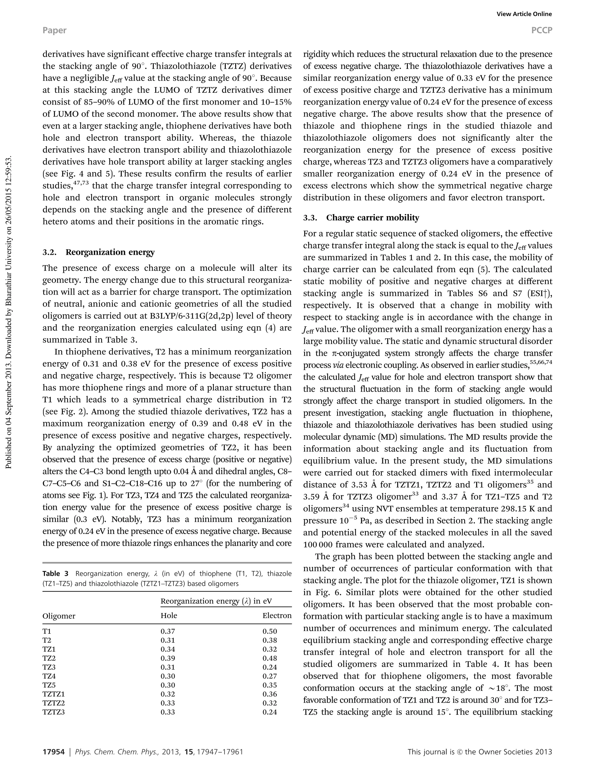 17954 Phys. Chem. Chem. Phys., 2013, 15, 17947--17961 This journal is c the Owner Societies 2013
derivatives have significant eﬀective charge transfer integrals at
the stacking angle of 901. Thiazolothiazole (TZTZ) derivatives
have a negligible Jeﬀ value at the stacking angle of 901. Because
at this stacking angle the LUMO of TZTZ derivatives dimer
consist of 85–90% of LUMO of the first monomer and 10–15%
of LUMO of the second monomer. The above results show that
even at a larger stacking angle, thiophene derivatives have both
hole and electron transport ability. Whereas, the thiazole
derivatives have electron transport ability and thiazolothiazole
derivatives have hole transport ability at larger stacking angles
(see Fig. 4 and 5). These results confirm the results of earlier
studies,47,73
that the charge transfer integral corresponding to
hole and electron transport in organic molecules strongly
depends on the stacking angle and the presence of different
hetero atoms and their positions in the aromatic rings.
3.2. Reorganization energy
The presence of excess charge on a molecule will alter its
geometry. The energy change due to this structural reorganiza-
tion will act as a barrier for charge transport. The optimization
of neutral, anionic and cationic geometries of all the studied
oligomers is carried out at B3LYP/6-311G(2d,2p) level of theory
and the reorganization energies calculated using eqn (4) are
summarized in Table 3.
In thiophene derivatives, T2 has a minimum reorganization
energy of 0.31 and 0.38 eV for the presence of excess positive
and negative charge, respectively. This is because T2 oligomer
has more thiophene rings and more of a planar structure than
T1 which leads to a symmetrical charge distribution in T2
(see Fig. 2). Among the studied thiazole derivatives, TZ2 has a
maximum reorganization energy of 0.39 and 0.48 eV in the
presence of excess positive and negative charges, respectively.
By analyzing the optimized geometries of TZ2, it has been
observed that the presence of excess charge (positive or negative)
alters the C4–C3 bond length upto 0.04 Å and dihedral angles, C8–
C7–C5–C6 and S1–C2–C18–C16 up to 271 (for the numbering of
atoms see Fig. 1). For TZ3, TZ4 and TZ5 the calculated reorganiza-
tion energy value for the presence of excess positive charge is
similar (0.3 eV). Notably, TZ3 has a minimum reorganization
energy of 0.24 eV in the presence of excess negative charge. Because
the presence of more thiazole rings enhances the planarity and core
rigidity which reduces the structural relaxation due to the presence
of excess negative charge. The thiazolothiazole derivatives have a
similar reorganization energy value of 0.33 eV for the presence
of excess positive charge and TZTZ3 derivative has a minimum
reorganization energy value of 0.24 eV for the presence of excess
negative charge. The above results show that the presence of
thiazole and thiophene rings in the studied thiazole and
thiazolothiazole oligomers does not significantly alter the
reorganization energy for the presence of excess positive
charge, whereas TZ3 and TZTZ3 oligomers have a comparatively
smaller reorganization energy of 0.24 eV in the presence of
excess electrons which show the symmetrical negative charge
distribution in these oligomers and favor electron transport.
3.3. Charge carrier mobility
For a regular static sequence of stacked oligomers, the eﬀective
charge transfer integral along the stack is equal to the Jeﬀ values
are summarized in Tables 1 and 2. In this case, the mobility of
charge carrier can be calculated from eqn (5). The calculated
static mobility of positive and negative charges at diﬀerent
stacking angle is summarized in Tables S6 and S7 (ESI†),
respectively. It is observed that a change in mobility with
respect to stacking angle is in accordance with the change in
Jeﬀ value. The oligomer with a small reorganization energy has a
large mobility value. The static and dynamic structural disorder
in the p-conjugated system strongly aﬀects the charge transfer
process via electronic coupling. As observed in earlier studies,55,66,74
the calculated Jeﬀ value for hole and electron transport show that
the structural fluctuation in the form of stacking angle would
strongly aﬀect the charge transport in studied oligomers. In the
present investigation, stacking angle fluctuation in thiophene,
thiazole and thiazolothiazole derivatives has been studied using
molecular dynamic (MD) simulations. The MD results provide the
information about stacking angle and its fluctuation from
equilibrium value. In the present study, the MD simulations
were carried out for stacked dimers with fixed intermolecular
distance of 3.53 Å for TZTZ1, TZTZ2 and T1 oligomers35
and
3.59 Å for TZTZ3 oligomer33
and 3.37 Å for TZ1–TZ5 and T2
oligomers34
using NVT ensembles at temperature 298.15 K and
pressure 10À5
Pa, as described in Section 2. The stacking angle
and potential energy of the stacked molecules in all the saved
100 000 frames were calculated and analyzed.
The graph has been plotted between the stacking angle and
number of occurrences of particular conformation with that
stacking angle. The plot for the thiazole oligomer, TZ1 is shown
in Fig. 6. Similar plots were obtained for the other studied
oligomers. It has been observed that the most probable con-
formation with particular stacking angle is to have a maximum
number of occurrences and minimum energy. The calculated
equilibrium stacking angle and corresponding eﬀective charge
transfer integral of hole and electron transport for all the
studied oligomers are summarized in Table 4. It has been
observed that for thiophene oligomers, the most favorable
conformation occurs at the stacking angle of B181. The most
favorable conformation of TZ1 and TZ2 is around 301 and for TZ3–
TZ5 the stacking angle is around 151. The equilibrium stacking
Table 3 Reorganization energy, l (in eV) of thiophene (T1, T2), thiazole
(TZ1–TZ5) and thiazolothiazole (TZTZ1–TZTZ3) based oligomers
Oligomer
Reorganization energy (l) in eV
Hole Electron
T1 0.37 0.50
T2 0.31 0.38
TZ1 0.34 0.32
TZ2 0.39 0.48
TZ3 0.31 0.24
TZ4 0.30 0.27
TZ5 0.30 0.35
TZTZ1 0.32 0.36
TZTZ2 0.33 0.32
TZTZ3 0.33 0.24
Paper PCCP
Publishedon04September2013.DownloadedbyBharathiarUniversityon26/05/201512:59:53.
View Article Online
 