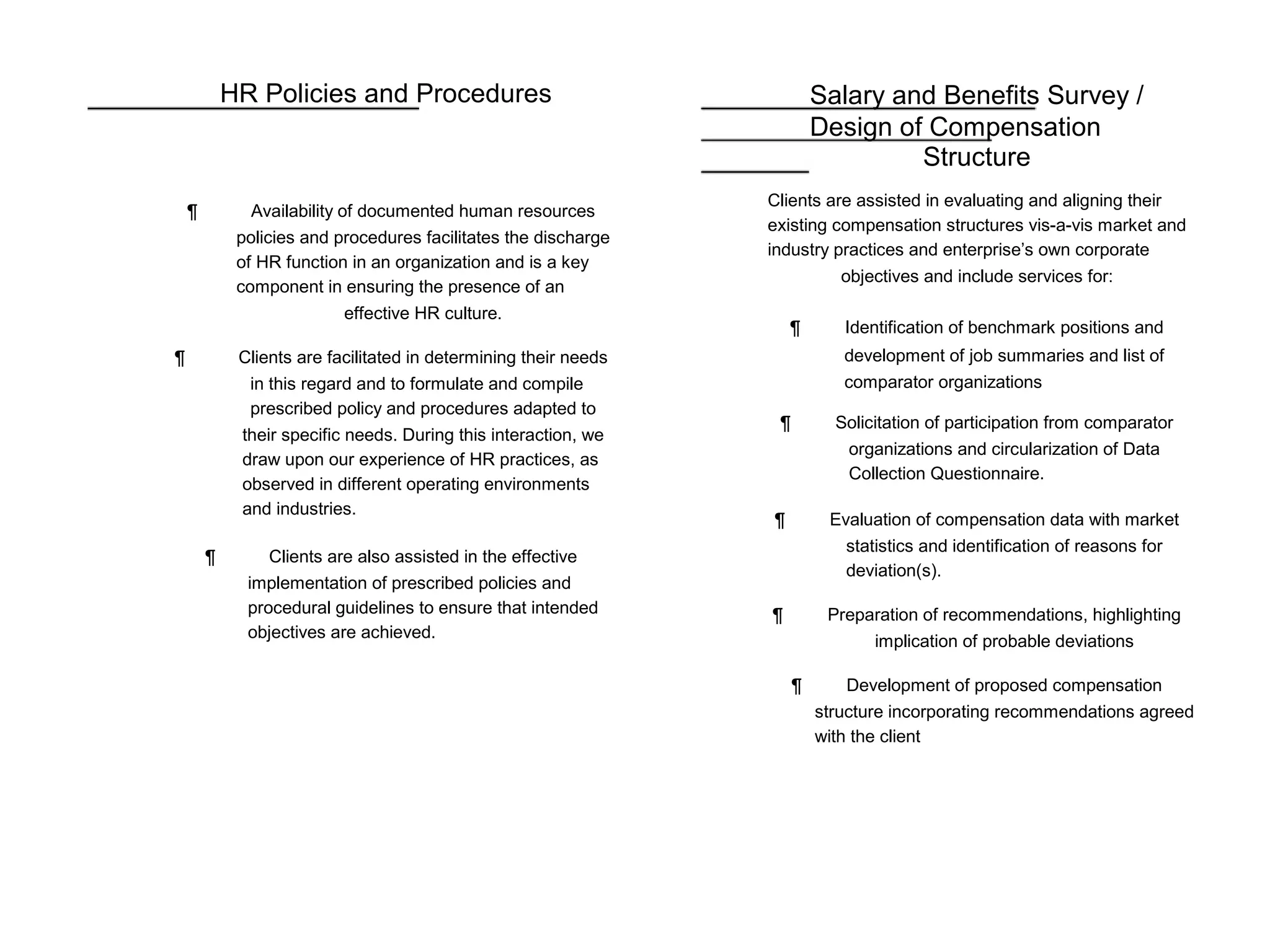 HR Policies and Procedures
¶ Availability of documented human resources
policies and procedures facilitates the discharge
of HR function in an organization and is a key
component in ensuring the presence of an
effective HR culture.
¶ Clients are facilitated in determining their needs
in this regard and to formulate and compile
prescribed policy and procedures adapted to
their specific needs. During this interaction, we
draw upon our experience of HR practices, as
observed in different operating environments
and industries.
¶ Clients are also assisted in the effective
implementation of prescribed policies and
procedural guidelines to ensure that intended
objectives are achieved.
Salary and Benefits Survey /
Design of Compensation
Structure
Clients are assisted in evaluating and aligning their
existing compensation structures vis-a-vis market and
industry practices and enterprise’s own corporate
objectives and include services for:
¶ Identification of benchmark positions and
development of job summaries and list of
comparator organizations
¶ Solicitation of participation from comparator
organizations and circularization of Data
Collection Questionnaire.
¶ Evaluation of compensation data with market
statistics and identification of reasons for
deviation(s).
¶ Preparation of recommendations, highlighting
implication of probable deviations
¶ Development of proposed compensation
structure incorporating recommendations agreed
with the client
 