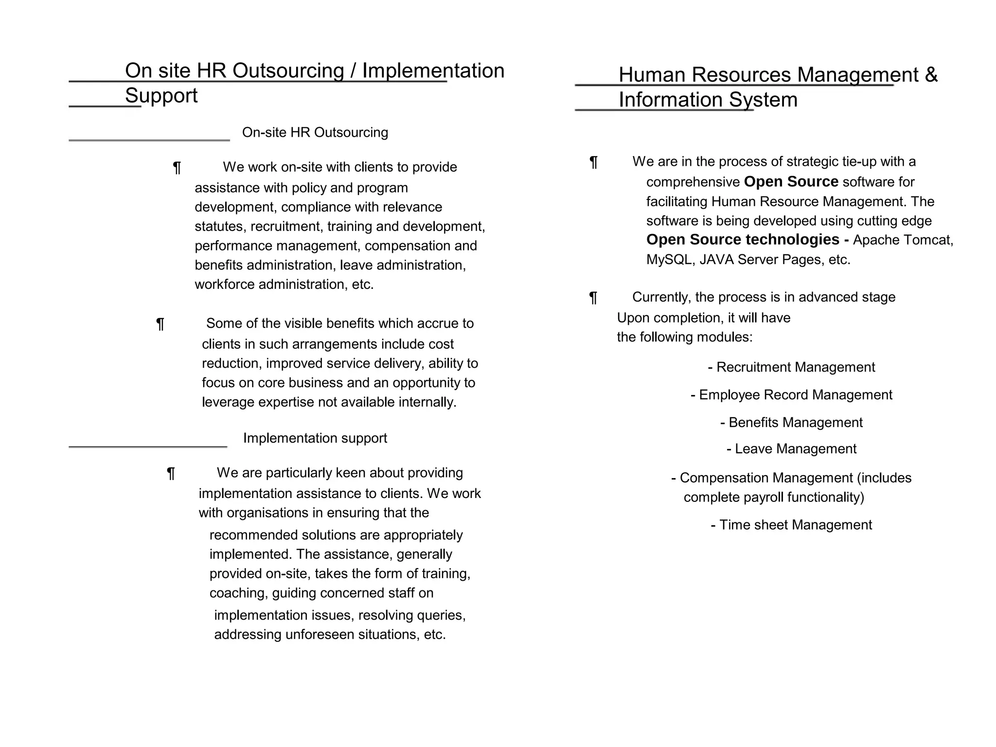 On site HR Outsourcing / Implementation
Support
On-site HR Outsourcing
¶ We work on-site with clients to provide
assistance with policy and program
development, compliance with relevance
statutes, recruitment, training and development,
performance management, compensation and
benefits administration, leave administration,
workforce administration, etc.
¶ Some of the visible benefits which accrue to
clients in such arrangements include cost
reduction, improved service delivery, ability to
focus on core business and an opportunity to
leverage expertise not available internally.
Implementation support
¶ We are particularly keen about providing
implementation assistance to clients. We work
with organisations in ensuring that the
recommended solutions are appropriately
implemented. The assistance, generally
provided on-site, takes the form of training,
coaching, guiding concerned staff on
implementation issues, resolving queries,
addressing unforeseen situations, etc.
Human Resources Management &
Information System
¶ We are in the process of strategic tie-up with a
comprehensive Open Source software for
facilitating Human Resource Management. The
software is being developed using cutting edge
Open Source technologies - Apache Tomcat,
MySQL, JAVA Server Pages, etc.
¶ Currently, the process is in advanced stage
Upon completion, it will have
the following modules:
- Recruitment Management
- Employee Record Management
- Benefits Management
- Leave Management
- Compensation Management (includes
complete payroll functionality)
- Time sheet Management
 