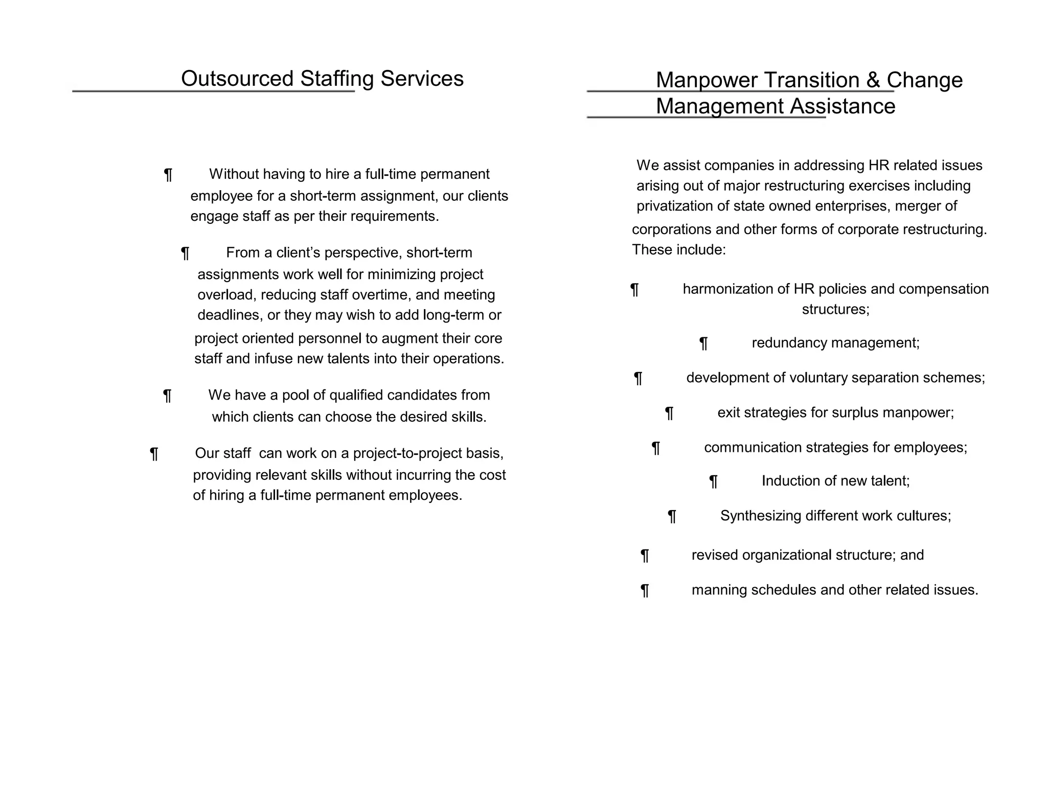 Outsourced Staffing Services
¶ Without having to hire a full-time permanent
employee for a short-term assignment, our clients
engage staff as per their requirements.
¶ From a client’s perspective, short-term
assignments work well for minimizing project
overload, reducing staff overtime, and meeting
deadlines, or they may wish to add long-term or
project oriented personnel to augment their core
staff and infuse new talents into their operations.
¶ We have a pool of qualified candidates from
which clients can choose the desired skills.
¶ Our staff can work on a project-to-project basis,
providing relevant skills without incurring the cost
of hiring a full-time permanent employees.
Manpower Transition & Change
Management Assistance
We assist companies in addressing HR related issues
arising out of major restructuring exercises including
privatization of state owned enterprises, merger of
corporations and other forms of corporate restructuring.
These include:
¶ harmonization of HR policies and compensation
structures;
¶ redundancy management;
¶ development of voluntary separation schemes;
¶ exit strategies for surplus manpower;
¶ communication strategies for employees;
¶ Induction of new talent;
¶ Synthesizing different work cultures;
¶ revised organizational structure; and
¶ manning schedules and other related issues.
 
