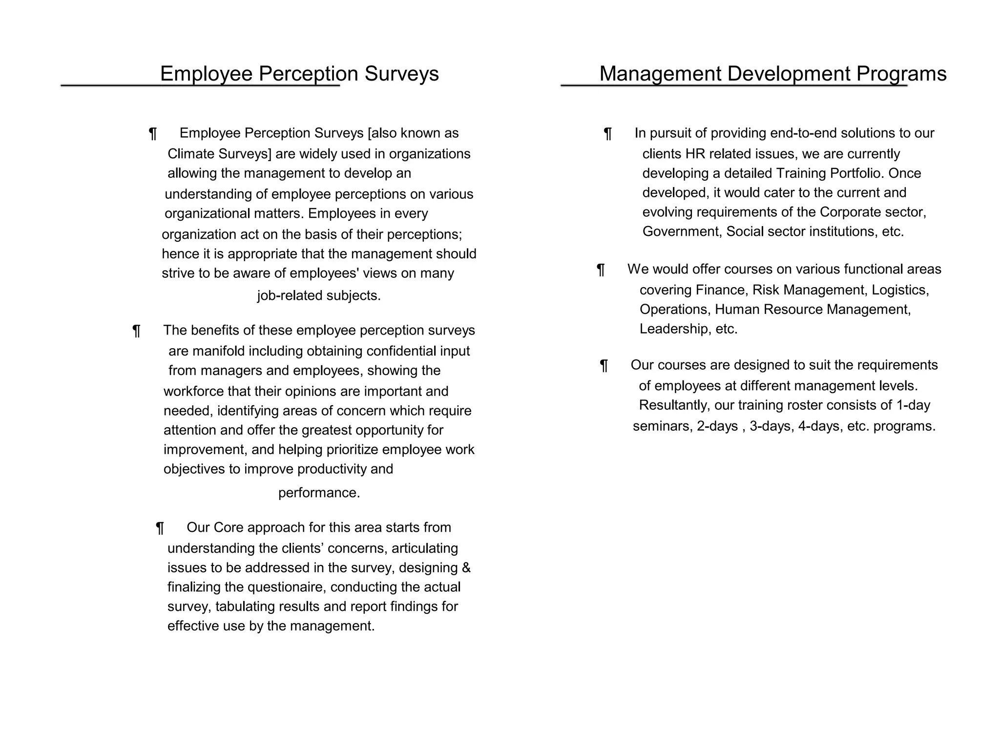 Employee Perception Surveys
¶ Employee Perception Surveys [also known as
Climate Surveys] are widely used in organizations
allowing the management to develop an
understanding of employee perceptions on various
organizational matters. Employees in every
organization act on the basis of their perceptions;
hence it is appropriate that the management should
strive to be aware of employees' views on many
job-related subjects.
¶ The benefits of these employee perception surveys
are manifold including obtaining confidential input
from managers and employees, showing the
workforce that their opinions are important and
needed, identifying areas of concern which require
attention and offer the greatest opportunity for
improvement, and helping prioritize employee work
objectives to improve productivity and
performance.
¶ Our Core approach for this area starts from
understanding the clients’ concerns, articulating
issues to be addressed in the survey, designing &
finalizing the questionaire, conducting the actual
survey, tabulating results and report findings for
effective use by the management.
Management Development Programs
¶ In pursuit of providing end-to-end solutions to our
clients HR related issues, we are currently
developing a detailed Training Portfolio. Once
developed, it would cater to the current and
evolving requirements of the Corporate sector,
Government, Social sector institutions, etc.
¶ We would offer courses on various functional areas
covering Finance, Risk Management, Logistics,
Operations, Human Resource Management,
Leadership, etc.
¶ Our courses are designed to suit the requirements
of employees at different management levels.
Resultantly, our training roster consists of 1-day
seminars, 2-days , 3-days, 4-days, etc. programs.
 