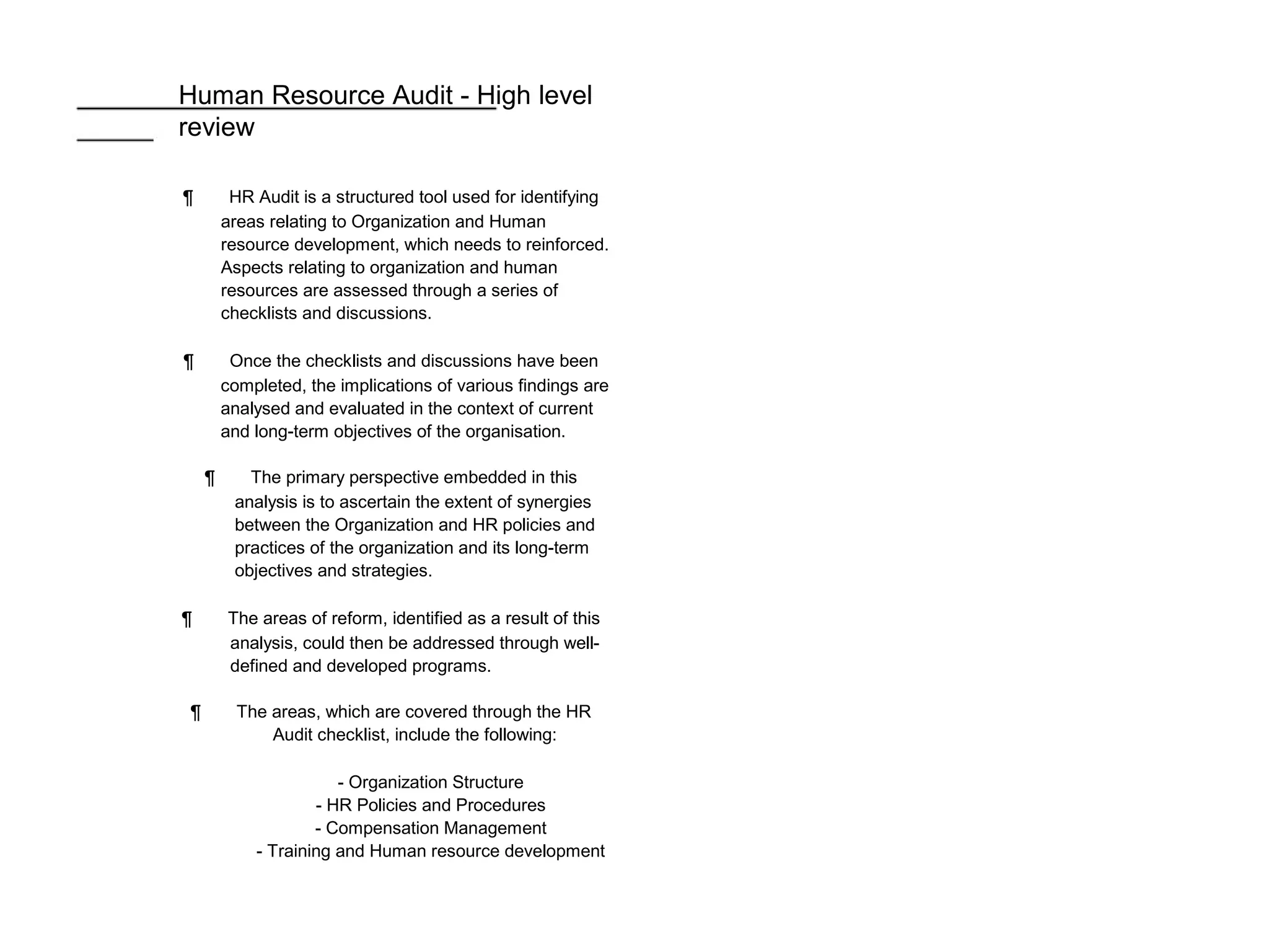 Human Resource Audit - High level
review
¶ HR Audit is a structured tool used for identifying
areas relating to Organization and Human
resource development, which needs to reinforced.
Aspects relating to organization and human
resources are assessed through a series of
checklists and discussions.
¶ Once the checklists and discussions have been
completed, the implications of various findings are
analysed and evaluated in the context of current
and long-term objectives of the organisation.
¶ The primary perspective embedded in this
analysis is to ascertain the extent of synergies
between the Organization and HR policies and
practices of the organization and its long-term
objectives and strategies.
¶ The areas of reform, identified as a result of this
analysis, could then be addressed through well-
defined and developed programs.
¶ The areas, which are covered through the HR
Audit checklist, include the following:
- Organization Structure
- HR Policies and Procedures
- Compensation Management
- Training and Human resource development
 