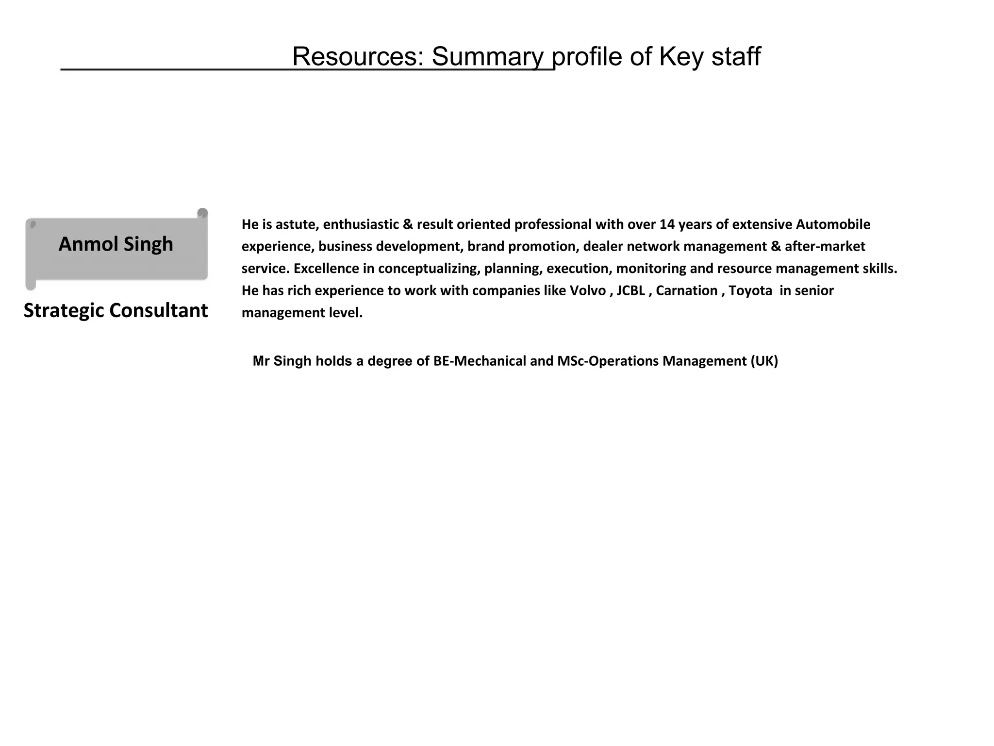 Resources: Summary profile of Key staff
Anmol Singh
Strategic Consultant
He is astute, enthusiastic & result oriented professional with over 14 years of extensive Automobile
experience, business development, brand promotion, dealer network management & after-market
service. Excellence in conceptualizing, planning, execution, monitoring and resource management skills.
He has rich experience to work with companies like Volvo , JCBL , Carnation , Toyota in senior
management level.
Mr Singh holds a degree of BE-Mechanical and MSc-Operations Management (UK)
 