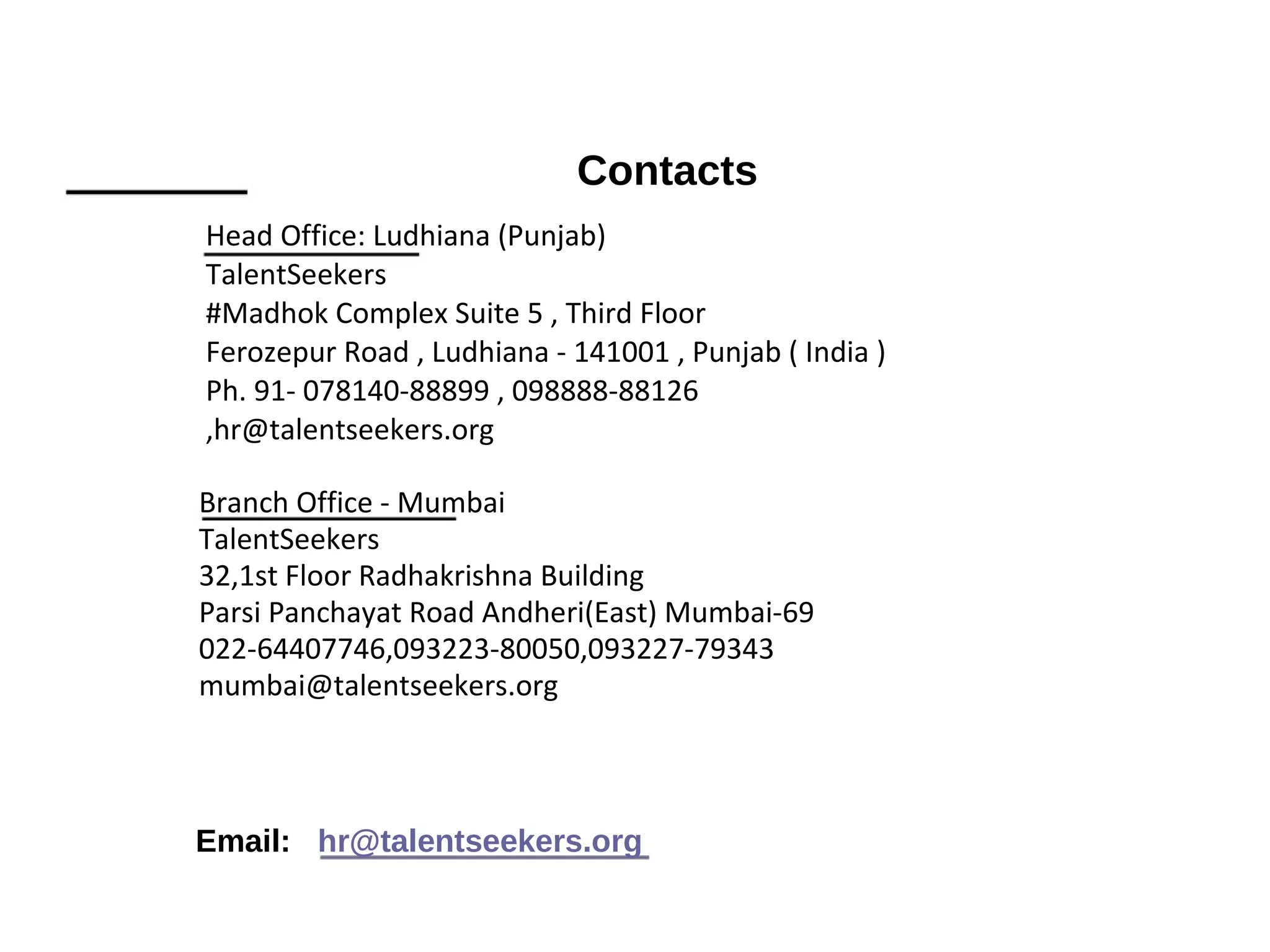 Contacts
Head Office: Ludhiana (Punjab)
TalentSeekers
#Madhok Complex Suite 5 , Third Floor
Ferozepur Road , Ludhiana - 141001 , Punjab ( India )
Ph. 91- 078140-88899 , 098888-88126
,hr@talentseekers.org
Branch Office - Mumbai
TalentSeekers
32,1st Floor Radhakrishna Building
Parsi Panchayat Road Andheri(East) Mumbai-69
022-64407746,093223-80050,093227-79343
mumbai@talentseekers.org
Email: hr@talentseekers.org
 