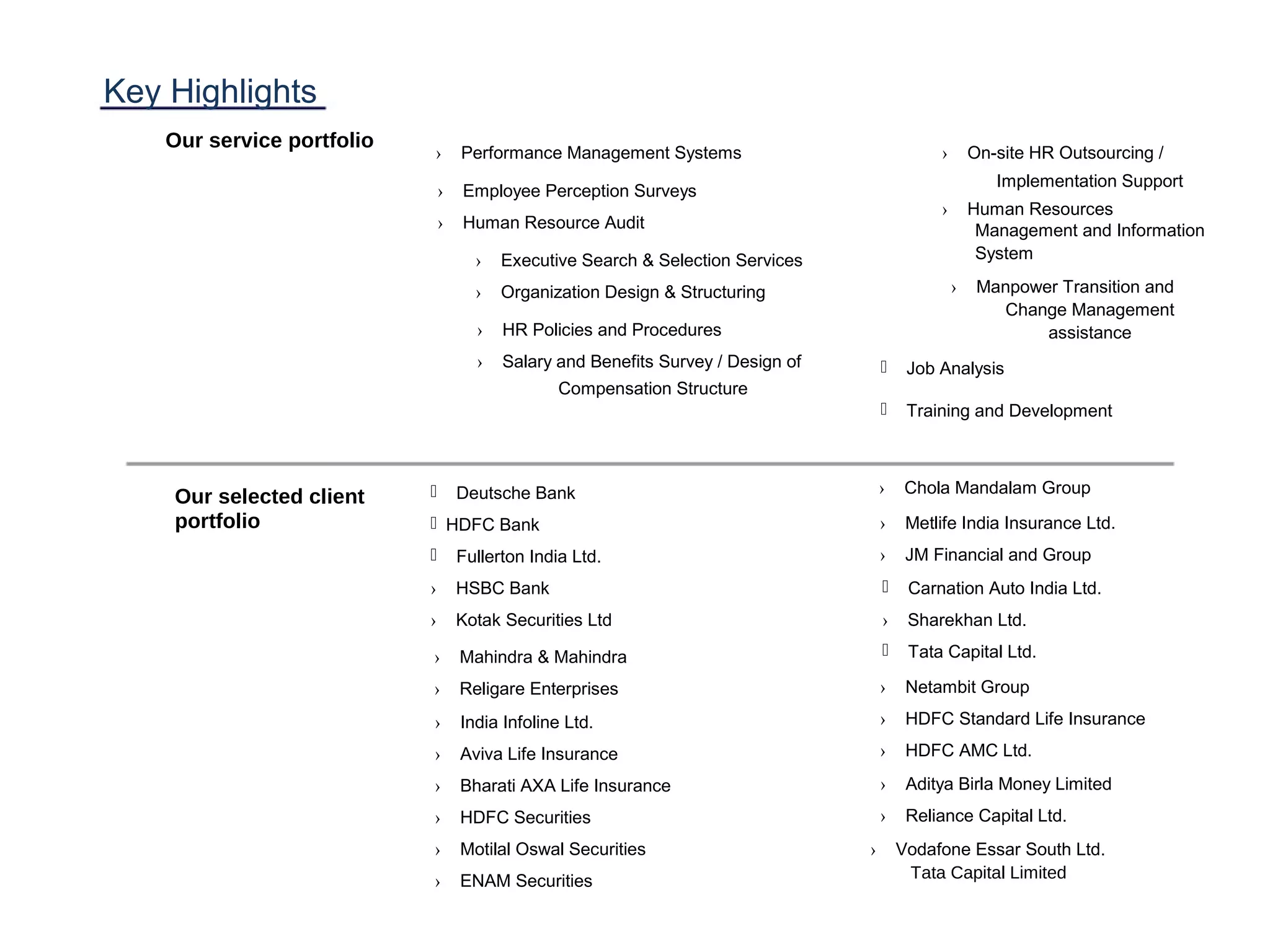 Key Highlights
Our service portfolio
Our selected client
portfolio
› Performance Management Systems
› Executive Search & Selection Services
› Organization Design & Structuring
 Job Analysis
 Training and Development
› HR Policies and Procedures
› Salary and Benefits Survey / Design of
Compensation Structure
 Deutsche Bank
HDFC Bank
 Fullerton India Ltd.
› HSBC Bank
› Kotak Securities Ltd
› Mahindra & Mahindra
› Religare Enterprises
› India Infoline Ltd.
› Aviva Life Insurance
› Bharati AXA Life Insurance
› HDFC Securities
› Motilal Oswal Securities
› ENAM Securities
› On-site HR Outsourcing /
Implementation Support
› Human Resources
Management and Information
System
› Manpower Transition and
Change Management
assistance
› Employee Perception Surveys
› Human Resource Audit
› Chola Mandalam Group
› Metlife India Insurance Ltd.
› JM Financial and Group
 Carnation Auto India Ltd.
› Sharekhan Ltd.
 Tata Capital Ltd.
› Netambit Group
› HDFC Standard Life Insurance
› HDFC AMC Ltd.
› Aditya Birla Money Limited
› Reliance Capital Ltd.
› Vodafone Essar South Ltd.
Tata Capital Limited
 