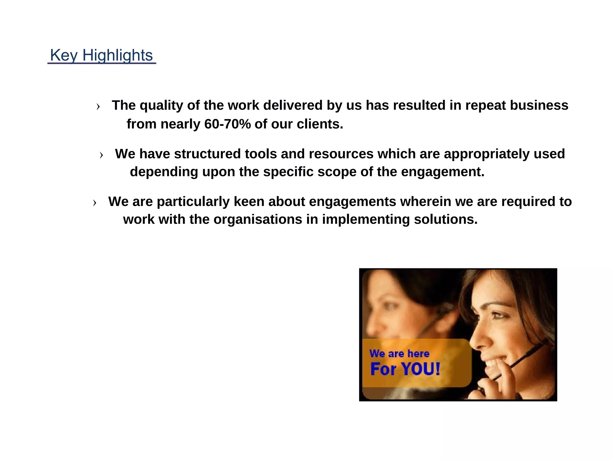 Key Highlights
› The quality of the work delivered by us has resulted in repeat business
from nearly 60-70% of our clients.
› We have structured tools and resources which are appropriately used
depending upon the specific scope of the engagement.
› We are particularly keen about engagements wherein we are required to
work with the organisations in implementing solutions.
 