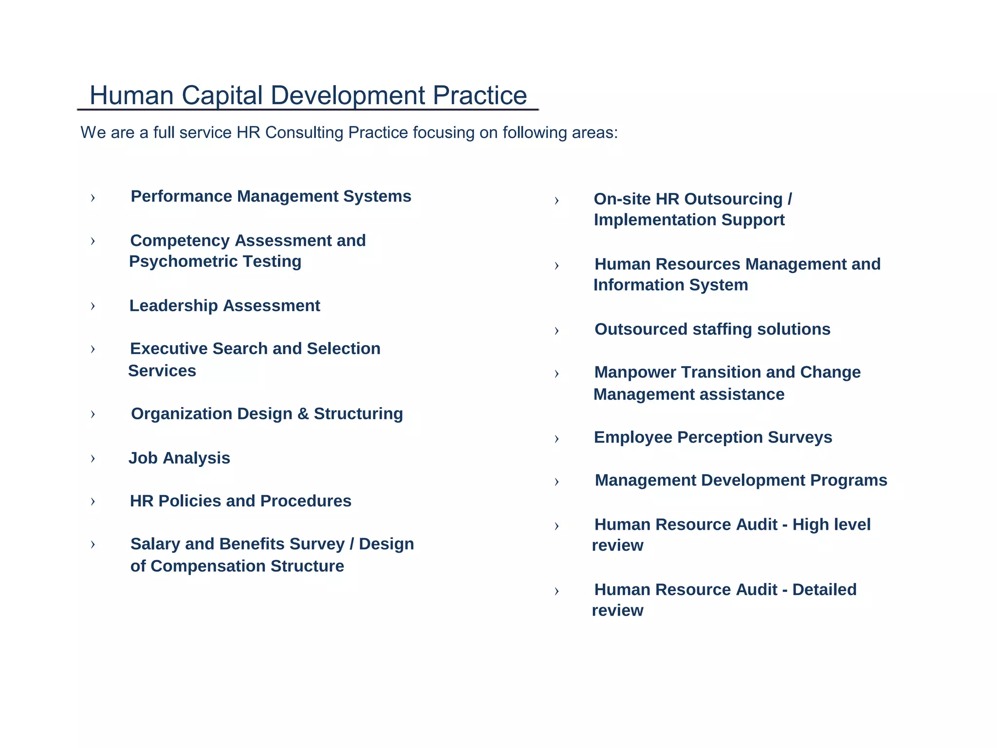 Human Capital Development Practice
We are a full service HR Consulting Practice focusing on following areas:
› Performance Management Systems › On-site HR Outsourcing /
Implementation Support
› Competency Assessment and
Psychometric Testing › Human Resources Management and
Information System
› Leadership Assessment
› Outsourced staffing solutions
› Executive Search and Selection
Services › Manpower Transition and Change
Management assistance
› Organization Design & Structuring
› Employee Perception Surveys
› Job Analysis
› Management Development Programs
› HR Policies and Procedures
› Human Resource Audit - High level
› Salary and Benefits Survey / Design review
of Compensation Structure
› Human Resource Audit - Detailed
review
 