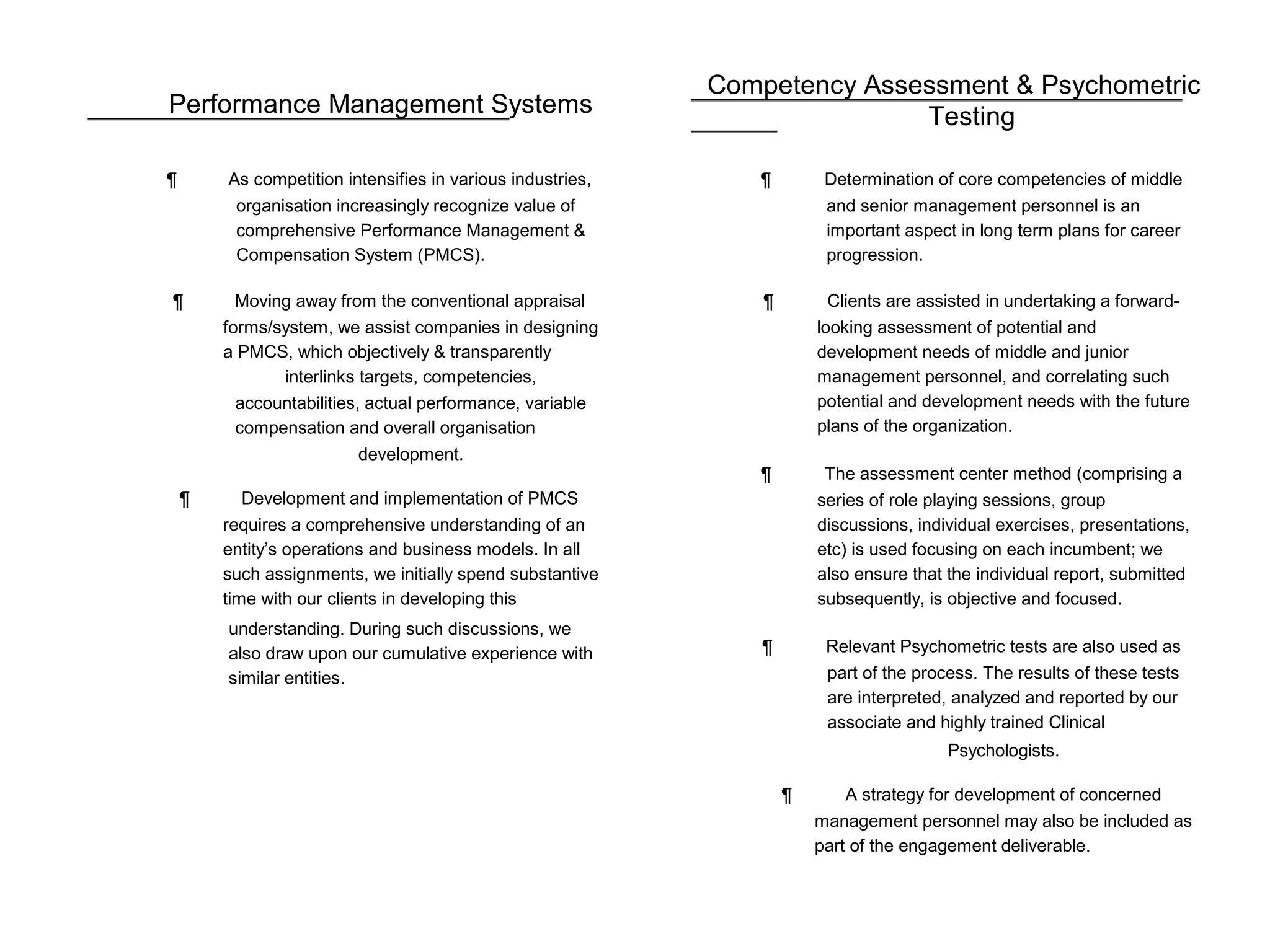 Competency Assessment & Psychometric
Performance Management Systems
¶ As competition intensifies in various industries,
organisation increasingly recognize value of
comprehensive Performance Management &
Compensation System (PMCS).
¶ Moving away from the conventional appraisal
forms/system, we assist companies in designing
a PMCS, which objectively & transparently
interlinks targets, competencies,
accountabilities, actual performance, variable
compensation and overall organisation
development.
¶ Development and implementation of PMCS
requires a comprehensive understanding of an
entity’s operations and business models. In all
such assignments, we initially spend substantive
time with our clients in developing this
understanding. During such discussions, we
also draw upon our cumulative experience with
similar entities.
Testing
¶ Determination of core competencies of middle
and senior management personnel is an
important aspect in long term plans for career
progression.
¶ Clients are assisted in undertaking a forward-
looking assessment of potential and
development needs of middle and junior
management personnel, and correlating such
potential and development needs with the future
plans of the organization.
¶ The assessment center method (comprising a
series of role playing sessions, group
discussions, individual exercises, presentations,
etc) is used focusing on each incumbent; we
also ensure that the individual report, submitted
subsequently, is objective and focused.
¶ Relevant Psychometric tests are also used as
part of the process. The results of these tests
are interpreted, analyzed and reported by our
associate and highly trained Clinical
Psychologists.
¶ A strategy for development of concerned
management personnel may also be included as
part of the engagement deliverable.
 