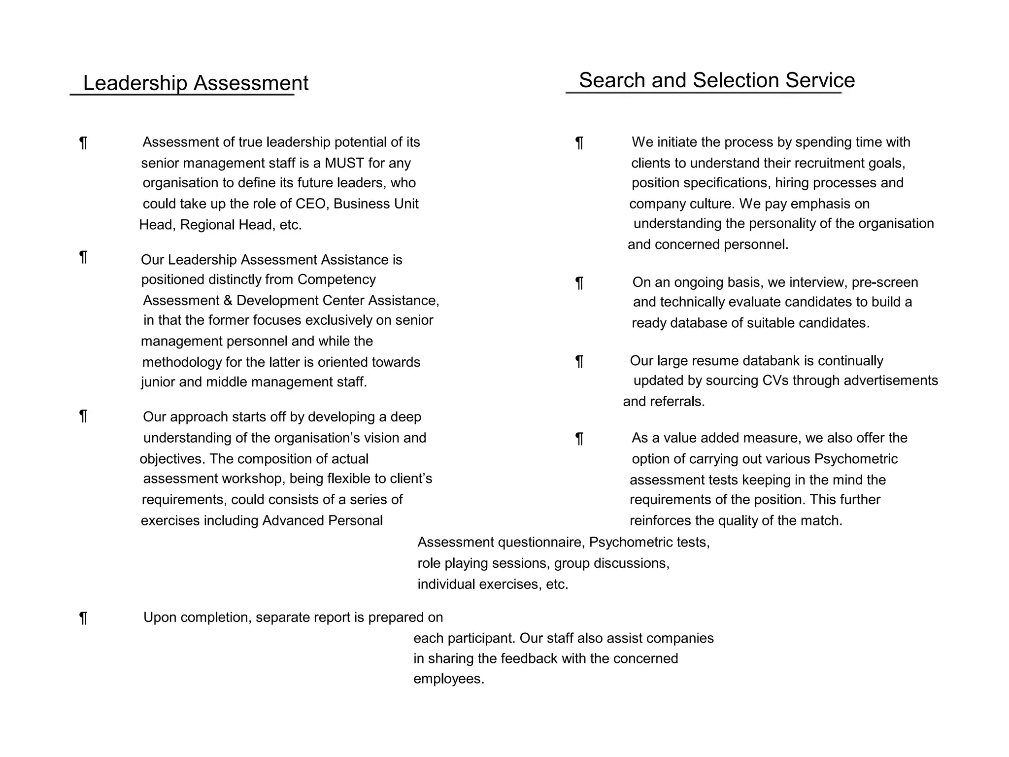 Leadership Assessment Search and Selection Service
¶ Assessment of true leadership potential of its ¶ We initiate the process by spending time with
senior management staff is a MUST for any clients to understand their recruitment goals,
organisation to define its future leaders, who position specifications, hiring processes and
could take up the role of CEO, Business Unit company culture. We pay emphasis on
Head, Regional Head, etc. understanding the personality of the organisation
and concerned personnel.
¶ Our Leadership Assessment Assistance is
positioned distinctly from Competency ¶ On an ongoing basis, we interview, pre-screen
Assessment & Development Center Assistance, and technically evaluate candidates to build a
in that the former focuses exclusively on senior ready database of suitable candidates.
management personnel and while the
methodology for the latter is oriented towards ¶ Our large resume databank is continually
junior and middle management staff. updated by sourcing CVs through advertisements
and referrals.
¶ Our approach starts off by developing a deep
understanding of the organisation’s vision and ¶ As a value added measure, we also offer the
objectives. The composition of actual option of carrying out various Psychometric
assessment workshop, being flexible to client’s assessment tests keeping in the mind the
requirements, could consists of a series of requirements of the position. This further
exercises including Advanced Personal reinforces the quality of the match.
Assessment questionnaire, Psychometric tests,
role playing sessions, group discussions,
individual exercises, etc.
¶ Upon completion, separate report is prepared on
each participant. Our staff also assist companies
in sharing the feedback with the concerned
employees.
 