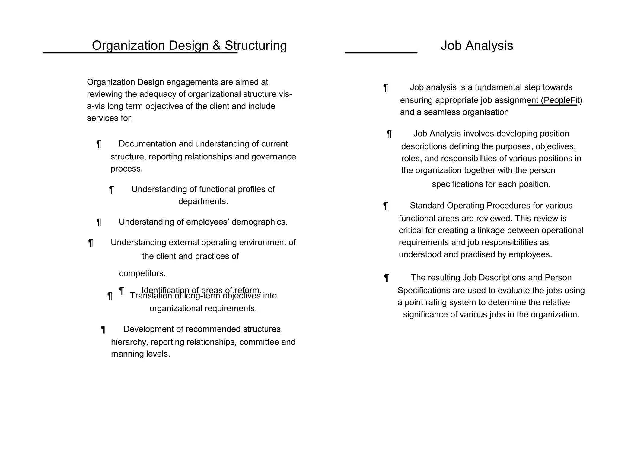 Organization Design & Structuring
Organization Design engagements are aimed at
reviewing the adequacy of organizational structure vis-
a-vis long term objectives of the client and include
services for:
¶ Documentation and understanding of current
structure, reporting relationships and governance
process.
¶ Understanding of functional profiles of
departments.
¶ Understanding of employees’ demographics.
¶ Understanding external operating environment of
the client and practices of
competitors.
¶ Identification of areas of reform.
¶ Translation of long-term objectives into
organizational requirements.
¶ Development of recommended structures,
hierarchy, reporting relationships, committee and
manning levels.
Job Analysis
¶ Job analysis is a fundamental step towards
ensuring appropriate job assignment (PeopleFit)
and a seamless organisation
¶ Job Analysis involves developing position
descriptions defining the purposes, objectives,
roles, and responsibilities of various positions in
the organization together with the person
specifications for each position.
¶ Standard Operating Procedures for various
functional areas are reviewed. This review is
critical for creating a linkage between operational
requirements and job responsibilities as
understood and practised by employees.
¶ The resulting Job Descriptions and Person
Specifications are used to evaluate the jobs using
a point rating system to determine the relative
significance of various jobs in the organization.
 