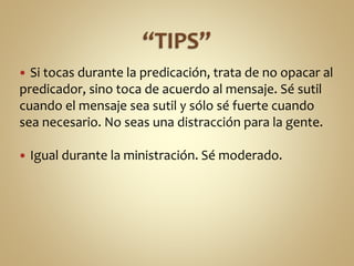  Si tocas durante la predicación, trata de no opacar al
predicador, sino toca de acuerdo al mensaje. Sé sutil
cuando el mensaje sea sutil y sólo sé fuerte cuando
sea necesario. No seas una distracción para la gente.
 Igual durante la ministración. Sé moderado.
 