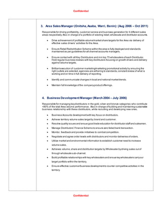 Confidential
Confidential
3. Area Sales Manager (Onitsha, Asaba, Warri, Benin): (Aug 2006 – Oct 2011)
Responsible for driving profitability, customer service and business generation for 4 different sales
areas respectively.Also in charge of a portfolio of existing retail,wholesale and distributor accounts.
 Drive achievementof profitable volume/marketshare targets for the Area via delivery of
effective sales drivers’ activities for the Area.
 Ensure Retail Redistribution Scheme within the area is fully deployed and standards
maintained as per guidelines for all channel accounts managers.
 Ensure contactwith all Key Distributors and min top 75 wholesalers ofeach Distributor.
Hold regular business reviews with key distributors focusing on growth drivers and delivery
againstvolume targets.
 Brilliantexecution of customer marketing/marketing promotional activity by ensuring the
right outlets are selected,agencies are adhering to standards,constantreview of what is
working and on time in full delivery of reporting.
 Identify and communicate changes in local and national markettrends.
 Maintain full knowledge ofthe companyproductofferings.
4. Business Development Manager (March 2004 – July 2006)
Responsible for managing keydistributors in the gold, silver and bronze categories who contribute
+80% of the total Area volume performance. Also in-charge ofbuilding and maintaining sustainable
business relationship with these distributors, while recruiting and developing new ones.
 Business Accounts developmentwith key focus on distributors.
 Achieve territory volume sales targetby brand and customer.
 Resolve quality issues and ensue good trade education for distributor staffand salesmen.
 Manage Distributors’ Finance Scheme to ensure zero failed bank transaction.
 Monitor, feedback and provide initiatives to combatcompetition.
 Negotiate and agree order levels with distributors and monitor deliveries oforders.
 Utilize marketand environmental information to establish customer need to increase
volume sales.
 Achieves volume,share and distribution targets by Wholesaler bydriving sales outof
through wholesale sub-channel.
 Build profitable relationships with key wholesalers and ensue keywholesalers carryour
target portfolio within the territory.
 Ensure effective customer/business developmentto counter competitive activities in the
territory.
 