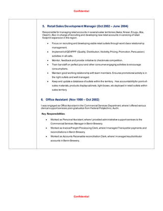 Confidential
Confidential
5. Retail Sales Development Manager (Oct 2002 – June 2004)
Responsible for managing retail accounts in several sales territories (Awka,Nnewi,Enugu,Aba,
Owerri). Also in-charge ofrecruiting and developing new retail accounts in servicing of retail
footprint expansion in the region.
 Focus on recruiting and developing viable retail outlets through word class relationship
management.
 ImplementofQDVPPP (Quality, Distribution,Visibility,Pricing,Promotion,Persuasion)
activities in all calls.
 Monitor, feedback and provide initiative to checkmate competition.
 Train bar staff on perfect pour and other consumer engaging activities to encourage
consumptions.
 Maintain good working relationship with team members. Ensures promotional activity is in
the right outlets and well managed.
 Keep and update a database ofoutlets within the territory. Has accountabilityfor point-of-
sales materials,products displaycabinets,light-boxes,etc deployed in retail outlets within
sales territory.
6. Office Assistant (Nov 1990 – Oct 2002)
I was engaged as Office Assistantin the Commercial Services Department,where I offered various
clerical supportservices post-graduation from Federal Polytechnic,Auchi.
Key Responsibilities:
 Worked as Personal Assistant, where I provided administrative supportservices to the
Commercial Services Manager in Benin Brewery.
 Worked as Invoice/Freight Processing Clerk,where Imanaged Transporter payments and
reconciliations in Benin Brewery.
 Worked as Accounts Receivable reconciliation Clerk,where I m anaged keydistributor
accounts in Benin Brewery.
 