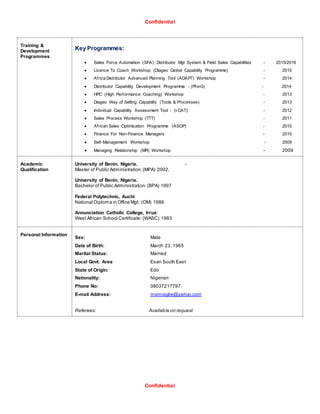 Confidential
Confidential
Training &
Development
Programmes
Key Programmes:
 Sales Force Automation (SFA): Distributor Mgt System & Field Sales Capabilities - 2015/2016
 Licence To Coach Workshop: (Diageo Global Capability Programme) - 2015
 Africa Distributor Advanced Planning Tool (ADAPT) Workshop - 2014
 Distributor Capability Development Programme - (PforG) - 2014
 HPC (High Performance Coaching) Workshop - 2013
 Diageo Way of Selling Capability (Tools & Processes) - 2013
 Individual Capability Assessment Tool - (i-CAT) - 2012
 Sales Process Workshop (TTT) - 2011
 African Sales Optimization Programme (ASOP) - 2010
 Finance For Non-Finance Managers - 2010
 Self-Management Workshop - 2009
 Managing Relationship (MR) Workshop - 2009
Academic
Qualification
University of Benin, Nigeria. -
Master of Public Administration:(MPA) 2002.
University of Benin, Nigeria.
Bachelor of Public Administration:(BPA) 1997
Federal Polytechnic, Auchi
National Diploma in Office Mgt: (OM) 1986
Annunciation Catholic College, Irrua:
West African School Certificate: (WASC) 1983
Personal Information
Sex: Male
Date of Birth: March 23, 1965
Marital Status: Married
Local Govt. Area Esan South East
State of Origin: Edo
Nationality: Nigerian
Phone No: 08037217797
E-mail Address: mamiagbe@yahoo.com
Referees: Available on request.
 