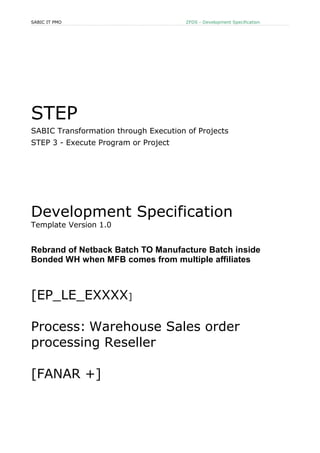 SABIC IT PMO ZFDS - Development Specification
STEP
SABIC Transformation through Execution of Projects
STEP 3 - Execute Program or Project
Development Specification
Template Version 1.0
Rebrand of Netback Batch TO Manufacture Batch inside
Bonded WH when MFB comes from multiple affiliates
[EP_LE_EXXXX]
Process: Warehouse Sales order
processing Reseller
[FANAR +]
 