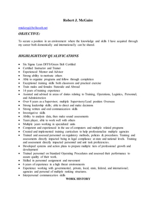Robert J. McGuire
rmickeyg@bellsouth.net
OBJECTIVE:
To secure a position in an environment where the knowledge and skills I have acquired through
my career both domestically and internationally can be shared.
HIGHLIGHTSOF QUALIFICATIONS
 Six Sigma Lean DFFS/Green Belt Certified
 Certified Instructor and Trainer
 Experienced Mentor and Advisor
 Strong ability to motivate others
 Able to organize programs and follow through completion
 Exceptional training skills both classroom and practical exercise
 Train males and females Stateside and Abroad
 14 years of training experience
 Assisted and advised in areas of duties relating to Training, Operations, Logistics, Personnel,
and Administration
 Over 8 years as a Supervisor; multiple Supervisory/Lead position Overseas
 Strong leadership skills; able to direct and make decisions
 Strong written and oral communication skills
 Investigative skills
 Ability to analysis data, then make sound assessments
 Team player, able to work well with others
 Multiple years working in specialized units
 Competent and experienced in the use of computers and multiple related programs
 Created and implemented training curriculum to help professionalize multiple agencies
 Trained and assessed personnel on regulatory methods, policies & procedures. Training and
assessments directly impacted being in legal compliance at state and national levels. Training
and assessment directly impacted personnel and unit task proficiencies.
 Developed systems and action plans to prepare multiple tiers of professional growth and
development
 Trained personnel on Standard Operating Procedures and assessed their performance to
assure quality of their work.
 Skilled in personnel assignment and movement
 6 years of experience in a high threat environments
 Experience working with governmental, private, local, state, federal, and international;
agencies and personal of multiple ranking structures.
 Interpersonal communication skills
WORK HISTORY
 