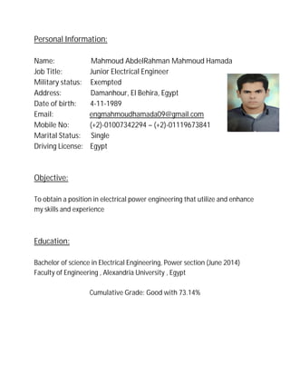 Personal Information:
Name: Mahmoud AbdelRahman Mahmoud Hamada
Job Title: Junior Electrical Engineer
Military status: Exempted
Address: Damanhour, El Behira, Egypt
Date of birth: 4-11-1989
Email: engmahmoudhamada09@gmail.com
Mobile No: (+2)-01007342294 – (+2)-01119673841
Marital Status: Single
Driving License: Egypt
Objective:
To obtain a position in electrical power engineering that utilize and enhance
my skills and experience
Education:
Bachelor of science in Electrical Engineering, Power section (June 2014)
Faculty of Engineering , Alexandria University , Egypt
Cumulative Grade: Good with 73.14%
 
