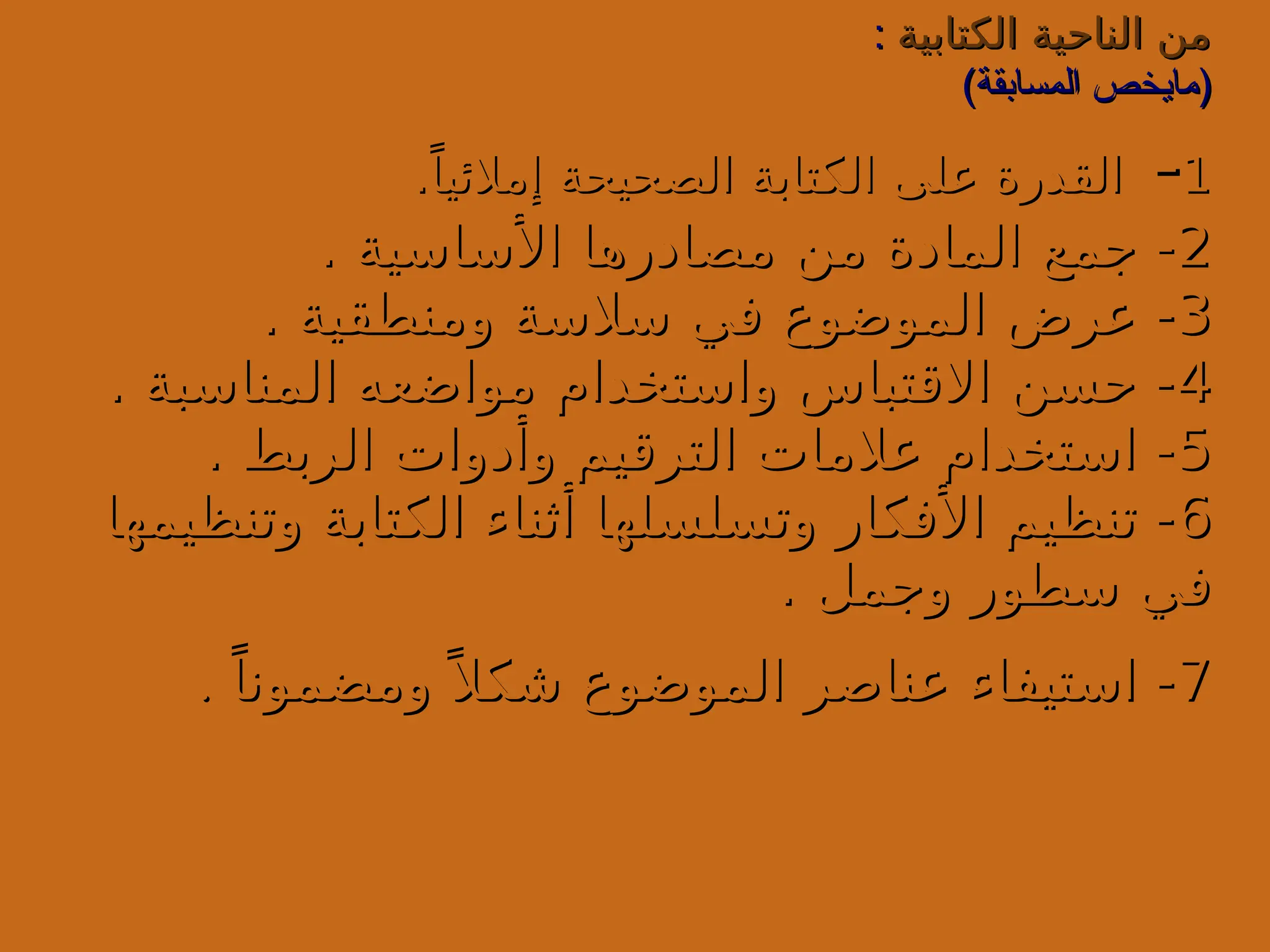 ‫الكتابية‬ ‫الناحية‬ ‫من‬
‫الكتابية‬ ‫الناحية‬ ‫من‬
:
:
)‫المسابقة‬ ‫(مايخص‬
)‫المسابقة‬ ‫(مايخص‬
1
1
-
-
.ً‫إمالئيا‬ ‫الصحيحة‬ ‫الكتابة‬ ‫على‬ ‫القدرة‬
.ً‫إمالئيا‬ ‫الصحيحة‬ ‫الكتابة‬ ‫على‬ ‫القدرة‬
2
2
. ‫األساسية‬ ‫مصادرها‬ ‫من‬ ‫المادة‬ ‫جمع‬ -
. ‫األساسية‬ ‫مصادرها‬ ‫من‬ ‫المادة‬ ‫جمع‬ -
3
3
. ‫ومنطقية‬ ‫سالسة‬ ‫في‬ ‫الموضوع‬ ‫عرض‬ -
. ‫ومنطقية‬ ‫سالسة‬ ‫في‬ ‫الموضوع‬ ‫عرض‬ -
4
4
. ‫المناسبة‬ ‫مواضعه‬ ‫واستخدام‬ ‫االقتباس‬ ‫حسن‬ -
. ‫المناسبة‬ ‫مواضعه‬ ‫واستخدام‬ ‫االقتباس‬ ‫حسن‬ -
5
5
. ‫الربط‬ ‫وأدوات‬ ‫الترقيم‬ ‫عالمات‬ ‫استخدام‬ -
. ‫الربط‬ ‫وأدوات‬ ‫الترقيم‬ ‫عالمات‬ ‫استخدام‬ -
6
6
‫وتنظيمها‬ ‫الكتابة‬ ‫أثناء‬ ‫وتسلسلها‬ ‫األفكار‬ ‫تنظيم‬ -
‫وتنظيمها‬ ‫الكتابة‬ ‫أثناء‬ ‫وتسلسلها‬ ‫األفكار‬ ‫تنظيم‬ -
. ‫وجمل‬ ‫سطور‬ ‫في‬
. ‫وجمل‬ ‫سطور‬ ‫في‬
7
7
ً‫ومضمونا‬ً ‫شكال‬ ‫الموضوع‬ ‫عناصر‬ ‫استيفاء‬ -
ً‫ومضمونا‬ً ‫شكال‬ ‫الموضوع‬ ‫عناصر‬ ‫استيفاء‬ -
.
.
 