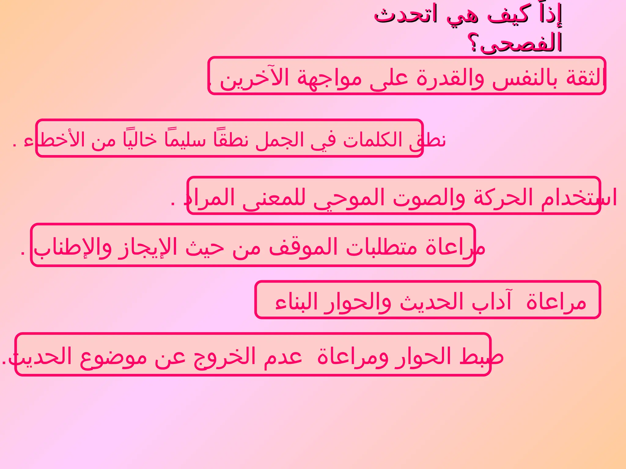 ‫اتحدث‬ ‫هي‬ ‫كيف‬ ً‫إذا‬
‫اتحدث‬ ‫هي‬ ‫كيف‬ ً‫إذا‬
‫الفصحى؟‬
‫الفصحى؟‬
. ‫اآلخرين‬ ‫مواجهة‬ ‫على‬ ‫والقدرة‬ ‫بالنفس‬ ‫الثقة‬
‫البناء‬ ‫والحوار‬ ‫الحديث‬ ‫آداب‬ ‫مراعاة‬
. ‫المراد‬ ‫للمعنى‬ ‫الموحي‬ ‫والصوت‬ ‫الحركة‬ ‫استخدام‬
.‫الحديث‬ ‫موضوع‬ ‫عن‬ ‫الخروج‬ ‫عدم‬ ‫ومراعاة‬ ‫الحوار‬ ‫ضبط‬
. ‫واإلطناب‬ ‫اإليجاز‬ ‫حيث‬ ‫من‬ ‫الموقف‬ ‫متطلبات‬ ‫مراعاة‬
. ‫األخطاء‬ ‫من‬ ‫خاليًا‬ ‫سليمًا‬ ‫نطقًا‬ ‫الجمل‬ ‫في‬ ‫الكلمات‬ ‫نطق‬
 
