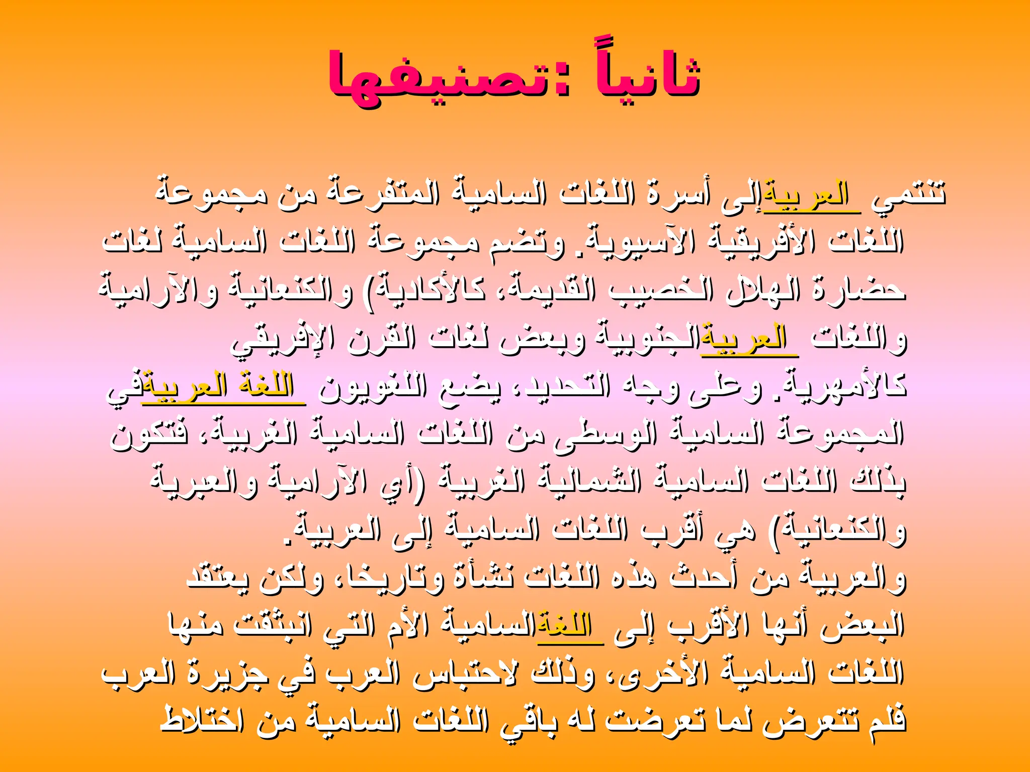 ‫تصنيفها‬: ً‫ثانيا‬
‫تصنيفها‬: ً‫ثانيا‬
‫تنتمي‬
‫تنتمي‬
‫العربية‬
‫العربية‬
‫مجموعة‬ ‫من‬ ‫المتفرعة‬ ‫السامية‬ ‫اللغات‬ ‫أسرة‬ ‫إلى‬
‫مجموعة‬ ‫من‬ ‫المتفرعة‬ ‫السامية‬ ‫اللغات‬ ‫أسرة‬ ‫إلى‬
‫لغات‬ ‫السامية‬ ‫اللغات‬ ‫مجموعة‬ ‫وتضم‬ .‫اآلسيوية‬ ‫األفريقية‬ ‫اللغات‬
‫لغات‬ ‫السامية‬ ‫اللغات‬ ‫مجموعة‬ ‫وتضم‬ .‫اآلسيوية‬ ‫األفريقية‬ ‫اللغات‬
‫واآلرامية‬ ‫والكنعانية‬ )‫كاألكادية‬ ،‫القديمة‬ ‫الخصيب‬ ‫الهالل‬ ‫حضارة‬
‫واآلرامية‬ ‫والكنعانية‬ )‫كاألكادية‬ ،‫القديمة‬ ‫الخصيب‬ ‫الهالل‬ ‫حضارة‬
‫واللغات‬
‫واللغات‬
‫العربية‬
‫العربية‬
‫اإلفريقي‬ ‫القرن‬ ‫لغات‬ ‫وبعض‬ ‫الجنوبية‬
‫اإلفريقي‬ ‫القرن‬ ‫لغات‬ ‫وبعض‬ ‫الجنوبية‬
‫اللغويون‬ ‫يضع‬ ،‫التحديد‬ ‫وجه‬ ‫وعلى‬ .‫كاألمهرية‬
‫اللغويون‬ ‫يضع‬ ،‫التحديد‬ ‫وجه‬ ‫وعلى‬ .‫كاألمهرية‬
‫العربية‬ ‫اللغة‬
‫العربية‬ ‫اللغة‬
‫في‬
‫في‬
‫فتكون‬ ،‫الغربية‬ ‫السامية‬ ‫اللغات‬ ‫من‬ ‫الوسطى‬ ‫السامية‬ ‫المجموعة‬
‫فتكون‬ ،‫الغربية‬ ‫السامية‬ ‫اللغات‬ ‫من‬ ‫الوسطى‬ ‫السامية‬ ‫المجموعة‬
‫والعبرية‬ ‫اآلرامية‬ ‫(أي‬ ‫الغربية‬ ‫الشمالية‬ ‫السامية‬ ‫اللغات‬ ‫بذلك‬
‫والعبرية‬ ‫اآلرامية‬ ‫(أي‬ ‫الغربية‬ ‫الشمالية‬ ‫السامية‬ ‫اللغات‬ ‫بذلك‬
.‫العربية‬ ‫إلى‬ ‫السامية‬ ‫اللغات‬ ‫أقرب‬ ‫هي‬ )‫والكنعانية‬
.‫العربية‬ ‫إلى‬ ‫السامية‬ ‫اللغات‬ ‫أقرب‬ ‫هي‬ )‫والكنعانية‬
‫يعتقد‬ ‫ولكن‬ ،‫وتاريخا‬ ‫نشأة‬ ‫اللغات‬ ‫هذه‬ ‫أحدث‬ ‫من‬ ‫والعربية‬
‫يعتقد‬ ‫ولكن‬ ،‫وتاريخا‬ ‫نشأة‬ ‫اللغات‬ ‫هذه‬ ‫أحدث‬ ‫من‬ ‫والعربية‬
‫إلى‬ ‫األقرب‬ ‫أنها‬ ‫البعض‬
‫إلى‬ ‫األقرب‬ ‫أنها‬ ‫البعض‬
‫اللغة‬
‫اللغة‬
‫منها‬ ‫انبثقت‬ ‫التي‬ ‫األم‬ ‫السامية‬
‫منها‬ ‫انبثقت‬ ‫التي‬ ‫األم‬ ‫السامية‬
‫العرب‬ ‫جزيرة‬ ‫في‬ ‫العرب‬ ‫الحتباس‬ ‫وذلك‬ ،‫األخرى‬ ‫السامية‬ ‫اللغات‬
‫العرب‬ ‫جزيرة‬ ‫في‬ ‫العرب‬ ‫الحتباس‬ ‫وذلك‬ ،‫األخرى‬ ‫السامية‬ ‫اللغات‬
‫اختالط‬ ‫من‬ ‫السامية‬ ‫اللغات‬ ‫باقي‬ ‫له‬ ‫تعرضت‬ ‫لما‬ ‫تتعرض‬ ‫فلم‬
‫اختالط‬ ‫من‬ ‫السامية‬ ‫اللغات‬ ‫باقي‬ ‫له‬ ‫تعرضت‬ ‫لما‬ ‫تتعرض‬ ‫فلم‬
 