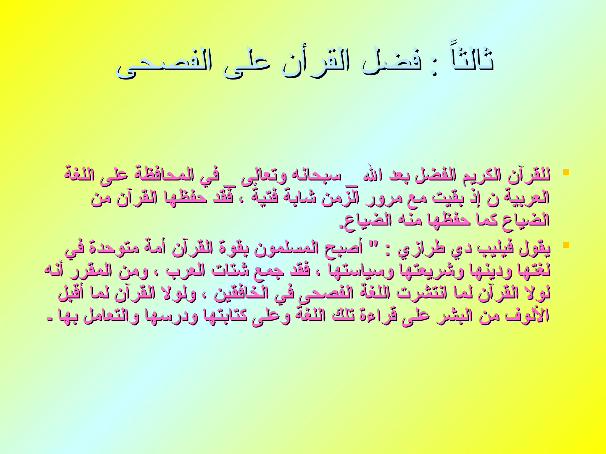 ‫الفصحى‬ ‫على‬ ‫القرأن‬ ‫فضل‬ : ً‫ا‬‫ثالث‬
‫الفصحى‬ ‫على‬ ‫القرأن‬ ‫فضل‬ : ً‫ا‬‫ثالث‬

‫اللغة‬ ‫على‬ ‫المحافظة‬ ‫في‬ _ ‫وتعالى‬ ‫سبحانه‬ _ ‫اهلل‬ ‫بعد‬ ‫الفضل‬ ‫الكريم‬ ‫للقرآن‬
‫اللغة‬ ‫على‬ ‫المحافظة‬ ‫في‬ _ ‫وتعالى‬ ‫سبحانه‬ _ ‫اهلل‬ ‫بعد‬ ‫الفضل‬ ‫الكريم‬ ‫للقرآن‬
‫من‬ ‫القرآن‬ ‫حفظها‬ ‫فقد‬ ، ً
‫فتية‬ ‫شابة‬ ‫الزمن‬ ‫مرور‬ ‫مع‬ ‫بقيت‬ ‫إذ‬ ‫ن‬ ‫العربية‬
‫من‬ ‫القرآن‬ ‫حفظها‬ ‫فقد‬ ، ً
‫فتية‬ ‫شابة‬ ‫الزمن‬ ‫مرور‬ ‫مع‬ ‫بقيت‬ ‫إذ‬ ‫ن‬ ‫العربية‬
.‫الضياع‬ ‫منه‬ ‫حفظها‬ ‫كما‬ ‫الضياع‬
.‫الضياع‬ ‫منه‬ ‫حفظها‬ ‫كما‬ ‫الضياع‬

‫في‬ ‫متوحدة‬ ‫أمة‬ ‫القرآن‬ ‫بقوة‬ ‫المسلمون‬ ‫أصبح‬ " : ‫طرازي‬ ‫دي‬ ‫فيليب‬ ‫يقول‬
‫في‬ ‫متوحدة‬ ‫أمة‬ ‫القرآن‬ ‫بقوة‬ ‫المسلمون‬ ‫أصبح‬ " : ‫طرازي‬ ‫دي‬ ‫فيليب‬ ‫يقول‬
‫أنه‬ ‫المقرر‬ ‫ومن‬ ، ‫العرب‬ ‫شتات‬ ‫جمع‬ ‫فقد‬ ، ‫وسياستها‬ ‫وشريعتها‬ ‫ودينها‬ ‫لغتها‬
‫أنه‬ ‫المقرر‬ ‫ومن‬ ، ‫العرب‬ ‫شتات‬ ‫جمع‬ ‫فقد‬ ، ‫وسياستها‬ ‫وشريعتها‬ ‫ودينها‬ ‫لغتها‬
‫أقبل‬ ‫لما‬ ‫القرآن‬ ‫ولوال‬ ، ‫الخافقين‬ ‫في‬ ‫الفصحى‬ ‫اللغة‬ ‫انتشرت‬ ‫لما‬ ‫القرآن‬ ‫لوال‬
‫أقبل‬ ‫لما‬ ‫القرآن‬ ‫ولوال‬ ، ‫الخافقين‬ ‫في‬ ‫الفصحى‬ ‫اللغة‬ ‫انتشرت‬ ‫لما‬ ‫القرآن‬ ‫لوال‬
‫ـ‬ ‫بها‬ ‫والتعامل‬ ‫ودرسها‬ ‫كتابتها‬ ‫وعلى‬ ‫اللغة‬ ‫تلك‬ ‫قراءة‬ ‫على‬ ‫البشر‬ ‫من‬ ‫األلوف‬
‫ـ‬ ‫بها‬ ‫والتعامل‬ ‫ودرسها‬ ‫كتابتها‬ ‫وعلى‬ ‫اللغة‬ ‫تلك‬ ‫قراءة‬ ‫على‬ ‫البشر‬ ‫من‬ ‫األلوف‬
 