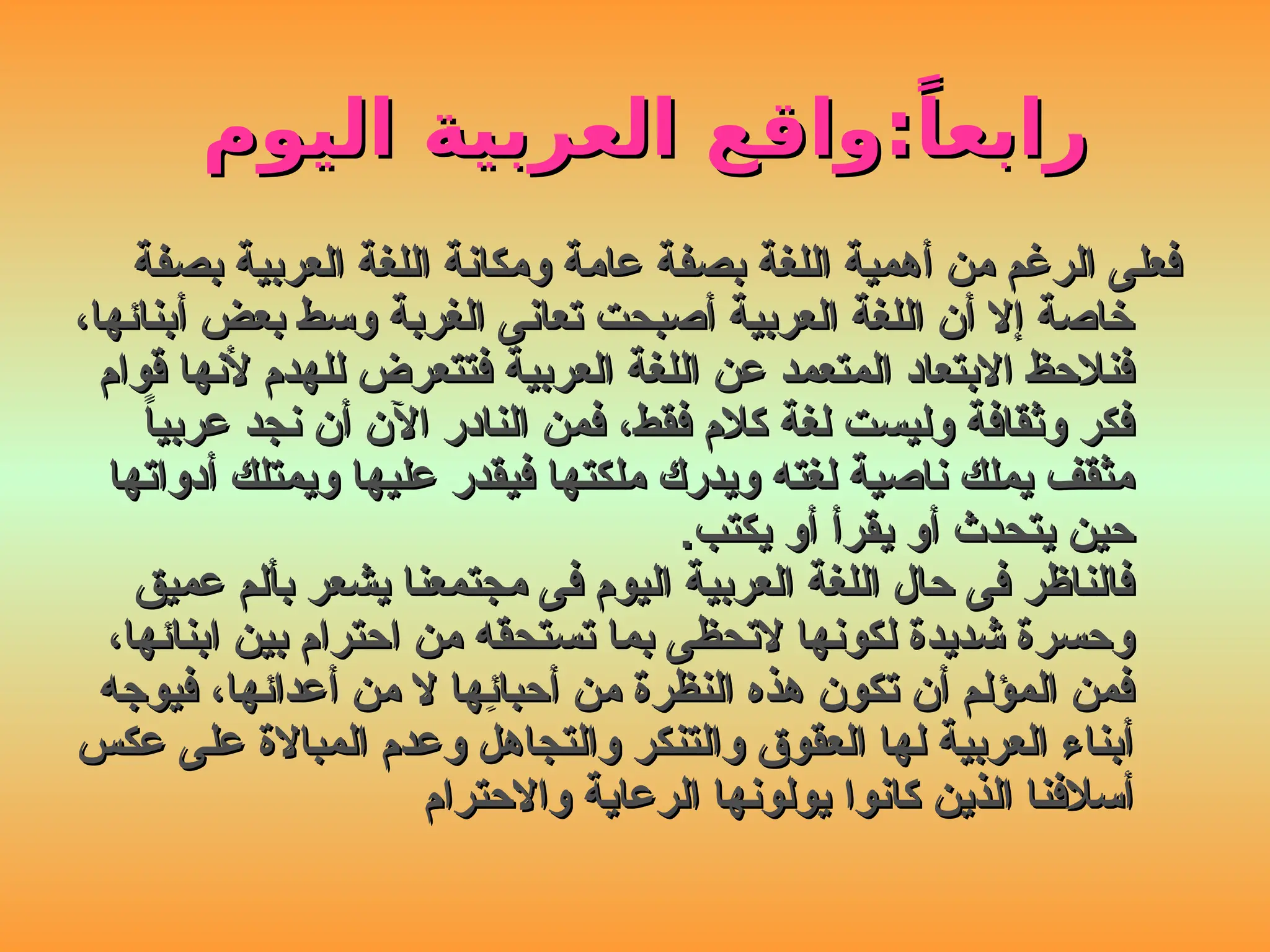 ‫اليوم‬ ‫العربية‬ ‫واقع‬:ً‫رابعا‬
‫اليوم‬ ‫العربية‬ ‫واقع‬:ً‫رابعا‬
‫بصفة‬ ‫العربية‬ ‫اللغة‬ ‫ومكانة‬ ‫عامة‬ ‫بصفة‬ ‫اللغة‬ ‫أهمية‬ ‫من‬ ‫الرغم‬ ‫فعلى‬
‫بصفة‬ ‫العربية‬ ‫اللغة‬ ‫ومكانة‬ ‫عامة‬ ‫بصفة‬ ‫اللغة‬ ‫أهمية‬ ‫من‬ ‫الرغم‬ ‫فعلى‬
،‫أبنائها‬ ‫بعض‬ ‫وسط‬ ‫الغربة‬ ‫تعانى‬ ‫أصبحت‬ ‫العربية‬ ‫اللغة‬ ‫أن‬ ‫إال‬ ‫خاصة‬
،‫أبنائها‬ ‫بعض‬ ‫وسط‬ ‫الغربة‬ ‫تعانى‬ ‫أصبحت‬ ‫العربية‬ ‫اللغة‬ ‫أن‬ ‫إال‬ ‫خاصة‬
‫قوام‬ ‫ألنها‬ ‫للهدم‬ ‫فتتعرض‬ ‫العربية‬ ‫اللغة‬ ‫عن‬ ‫المتعمد‬ ‫االبتعاد‬ ‫فنالحظ‬
‫قوام‬ ‫ألنها‬ ‫للهدم‬ ‫فتتعرض‬ ‫العربية‬ ‫اللغة‬ ‫عن‬ ‫المتعمد‬ ‫االبتعاد‬ ‫فنالحظ‬
ً
‫ا‬‫عربي‬ ‫نجد‬ ‫أن‬ ‫اآلن‬ ‫النادر‬ ‫فمن‬ ،‫فقط‬ ‫كالم‬ ‫لغة‬ ‫وليست‬ ‫وثقافة‬ ‫فكر‬
ً
‫ا‬‫عربي‬ ‫نجد‬ ‫أن‬ ‫اآلن‬ ‫النادر‬ ‫فمن‬ ،‫فقط‬ ‫كالم‬ ‫لغة‬ ‫وليست‬ ‫وثقافة‬ ‫فكر‬
‫أدواتها‬ ‫ويمتلك‬ ‫عليها‬ ‫فيقدر‬ ‫ملكتها‬ ‫ويدرك‬ ‫لغته‬ ‫ناصية‬ ‫يملك‬ ‫مثقف‬
‫أدواتها‬ ‫ويمتلك‬ ‫عليها‬ ‫فيقدر‬ ‫ملكتها‬ ‫ويدرك‬ ‫لغته‬ ‫ناصية‬ ‫يملك‬ ‫مثقف‬
.‫يكتب‬ ‫أو‬ ‫يقرأ‬ ‫أو‬ ‫يتحدث‬ ‫حين‬
.‫يكتب‬ ‫أو‬ ‫يقرأ‬ ‫أو‬ ‫يتحدث‬ ‫حين‬
‫عميق‬ ‫بألم‬ ‫يشعر‬ ‫مجتمعنا‬ ‫فى‬ ‫اليوم‬ ‫العربية‬ ‫اللغة‬ ‫حال‬ ‫فى‬ ‫فالناظر‬
‫عميق‬ ‫بألم‬ ‫يشعر‬ ‫مجتمعنا‬ ‫فى‬ ‫اليوم‬ ‫العربية‬ ‫اللغة‬ ‫حال‬ ‫فى‬ ‫فالناظر‬
،‫ابنائها‬ ‫بين‬ ‫احترام‬ ‫من‬ ‫تستحقه‬ ‫بما‬ ‫التحظى‬ ‫لكونها‬ ‫شديدة‬ ‫وحسرة‬
،‫ابنائها‬ ‫بين‬ ‫احترام‬ ‫من‬ ‫تستحقه‬ ‫بما‬ ‫التحظى‬ ‫لكونها‬ ‫شديدة‬ ‫وحسرة‬
‫فيوجه‬ ،‫أعدائها‬ ‫من‬ ‫ال‬ ‫ِها‬
‫ئ‬‫أحبا‬ ‫من‬ ‫النظرة‬ ‫هذه‬ ‫تكون‬ ‫أن‬ ‫المؤلم‬ ‫فمن‬
‫فيوجه‬ ،‫أعدائها‬ ‫من‬ ‫ال‬ ‫ِها‬
‫ئ‬‫أحبا‬ ‫من‬ ‫النظرة‬ ‫هذه‬ ‫تكون‬ ‫أن‬ ‫المؤلم‬ ‫فمن‬
‫عكس‬ ‫على‬ ‫المباالة‬ ‫وعدم‬ ‫والتجاهل‬ ‫والتنكر‬ ‫العقوق‬ ‫لها‬ ‫العربية‬ ‫أبناء‬
‫عكس‬ ‫على‬ ‫المباالة‬ ‫وعدم‬ ‫والتجاهل‬ ‫والتنكر‬ ‫العقوق‬ ‫لها‬ ‫العربية‬ ‫أبناء‬
‫واالحترام‬ ‫الرعاية‬ ‫يولونها‬ ‫كانوا‬ ‫الذين‬ ‫أسالفنا‬
‫واالحترام‬ ‫الرعاية‬ ‫يولونها‬ ‫كانوا‬ ‫الذين‬ ‫أسالفنا‬
 