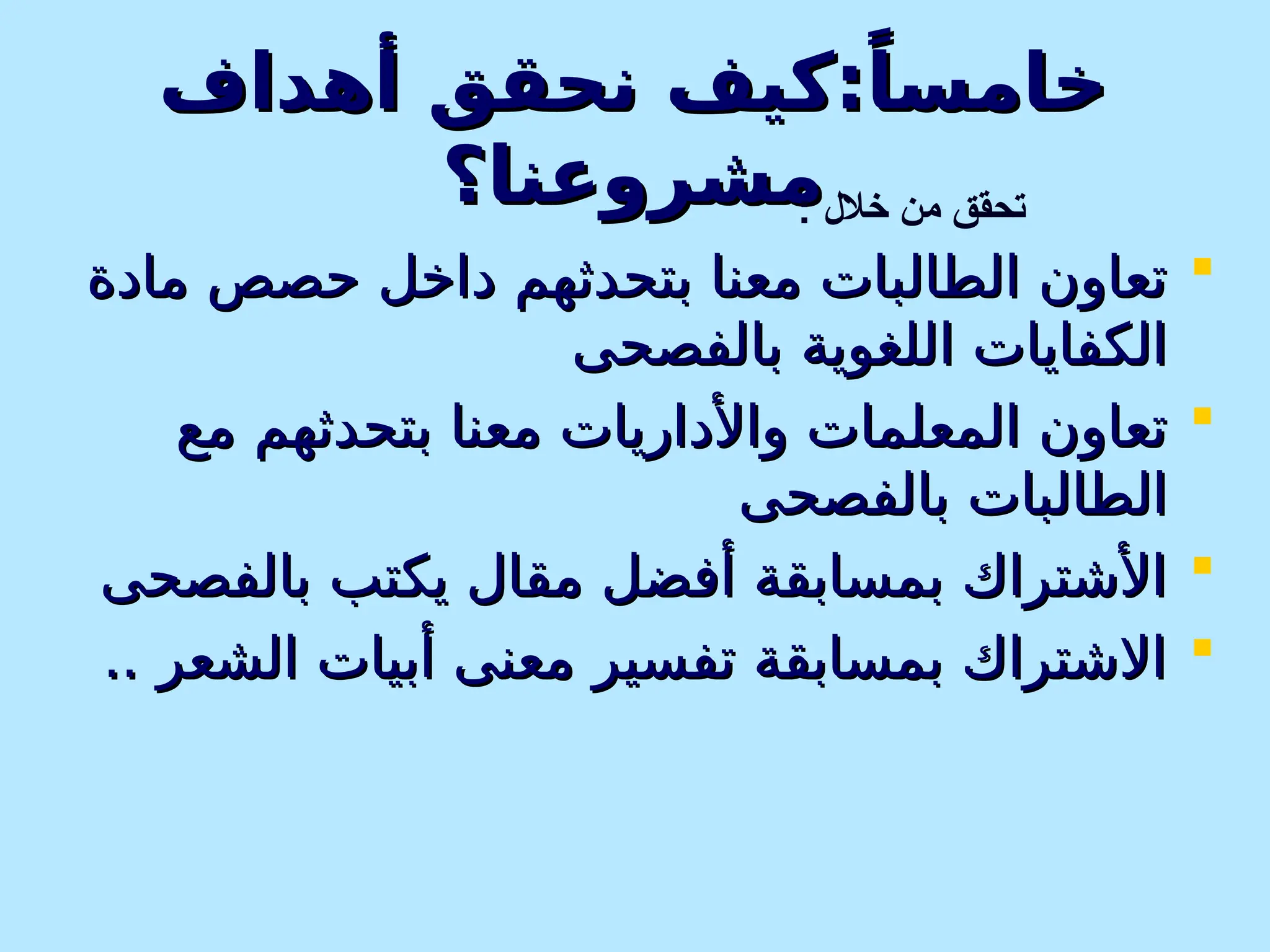 ‫أهداف‬ ‫نحقق‬ ‫كيف‬:ً‫خامسا‬
‫أهداف‬ ‫نحقق‬ ‫كيف‬:ً‫خامسا‬
‫مشروعنا؟‬
‫مشروعنا؟‬

‫مادة‬ ‫حصص‬ ‫داخل‬ ‫بتحدثهم‬ ‫معنا‬ ‫الطالبات‬ ‫تعاون‬
‫مادة‬ ‫حصص‬ ‫داخل‬ ‫بتحدثهم‬ ‫معنا‬ ‫الطالبات‬ ‫تعاون‬
‫بالفصحى‬ ‫اللغوية‬ ‫الكفايات‬
‫بالفصحى‬ ‫اللغوية‬ ‫الكفايات‬

‫مع‬ ‫بتحدثهم‬ ‫معنا‬ ‫واألداريات‬ ‫المعلمات‬ ‫تعاون‬
‫مع‬ ‫بتحدثهم‬ ‫معنا‬ ‫واألداريات‬ ‫المعلمات‬ ‫تعاون‬
‫بالفصحى‬ ‫الطالبات‬
‫بالفصحى‬ ‫الطالبات‬

‫بالفصحى‬ ‫يكتب‬ ‫مقال‬ ‫أفضل‬ ‫بمسابقة‬ ‫األشتراك‬
‫بالفصحى‬ ‫يكتب‬ ‫مقال‬ ‫أفضل‬ ‫بمسابقة‬ ‫األشتراك‬

.. ‫الشعر‬ ‫أبيات‬ ‫معنى‬ ‫تفسير‬ ‫بمسابقة‬ ‫االشتراك‬
.. ‫الشعر‬ ‫أبيات‬ ‫معنى‬ ‫تفسير‬ ‫بمسابقة‬ ‫االشتراك‬
: ‫خالل‬ ‫من‬ ‫تحقق‬
 