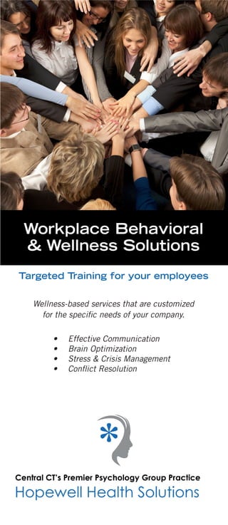 Imagine your employees using
effective strategies to become
more efficient, productive,
profitable, and empowered at work.
Clips and Content are available on Facebook,
LinkedIn, and at HopewellHealthSolutions.com
Wellness-based services that are customized
for the specific needs of your company.
•	 Effective Communication
•	 Brain Optimization
•	 Stress & Crisis Management
•	 Conflict Resolution
Targeted Training for your employees
Workplace Behavioral
& Wellness Solutions
33 Pratt St. Glastonbury, CT 06033
hhs4help@gmail.com
860-946-0447
HHS is an innovative team of psychologists,
therapists, and wellness experts committed
to community wellness and action-oriented
education.
This is the HHS difference…
REAL RESULTS
“This is the cutting edge
of stress management.”
“Should be mandatory for every
workplace - I will be applying these
strategies to work and home.”
“These ideas will help my team
function more productively.”
“Within the fifteen minutes, Dr. K was
able to provide better advice and
direction than I had received from
years of work with my previous coach.”
Workplace Behavioral
& Wellness Solutions
 