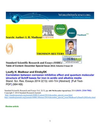 1
Search: Author: L H. Madkour
THOMSON REUTERS
Standard Scientific Research and Essays (SSRE)
Table of Content: December Special Issue 2014; Volume 2 Issue 13
Loutfy H. Madkour and ElrobySK
Correlation between corrosion inhibitive effect and quantum molecular
structure of Schiff bases for iron in acidic and alkaline media
Stand. Sci. Res. Essays 2014 2(13): 680-704 [Abstract] [Full Text-
PDF] (984 KB)
Standard Scientific Research and Essays Vol. 2(13), pp. 680-704 December Special Issue 2014 (ISSN: 2310-7502)
Copyright © 2014 Standard Research Journals
http://standresjournals.org/journals/SSRE/Content/2014/december_special_issue.html
http://standresjournals.org/journals/SSRE/Abstract/2014/december_special_issue/Madkour%20and%20Elroby.html
Review article
 