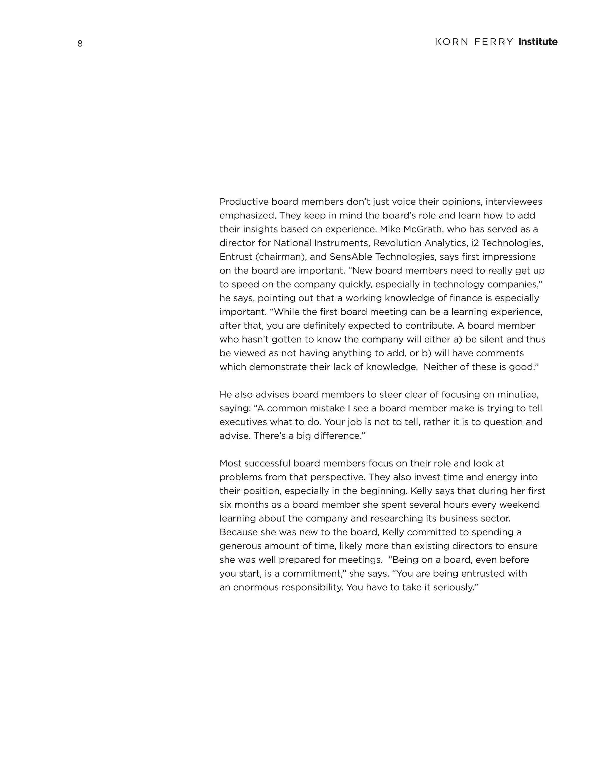 8
Productive board members don’t just voice their opinions, interviewees
emphasized. They keep in mind the board’s role and learn how to add
their insights based on experience. Mike McGrath, who has served as a
director for National Instruments, Revolution Analytics, i2 Technologies,
Entrust (chairman), and SensAble Technologies, says first impressions
on the board are important. “New board members need to really get up
to speed on the company quickly, especially in technology companies,”
he says, pointing out that a working knowledge of finance is especially
important. “While the first board meeting can be a learning experience,
after that, you are definitely expected to contribute. A board member
who hasn’t gotten to know the company will either a) be silent and thus
be viewed as not having anything to add, or b) will have comments
which demonstrate their lack of knowledge. Neither of these is good.”
He also advises board members to steer clear of focusing on minutiae,
saying: “A common mistake I see a board member make is trying to tell
executives what to do. Your job is not to tell, rather it is to question and
advise. There’s a big difference.”
Most successful board members focus on their role and look at
problems from that perspective. They also invest time and energy into
their position, especially in the beginning. Kelly says that during her first
six months as a board member she spent several hours every weekend
learning about the company and researching its business sector.
Because she was new to the board, Kelly committed to spending a
generous amount of time, likely more than existing directors to ensure
she was well prepared for meetings. “Being on a board, even before
you start, is a commitment,” she says. “You are being entrusted with
an enormous responsibility. You have to take it seriously.”
 