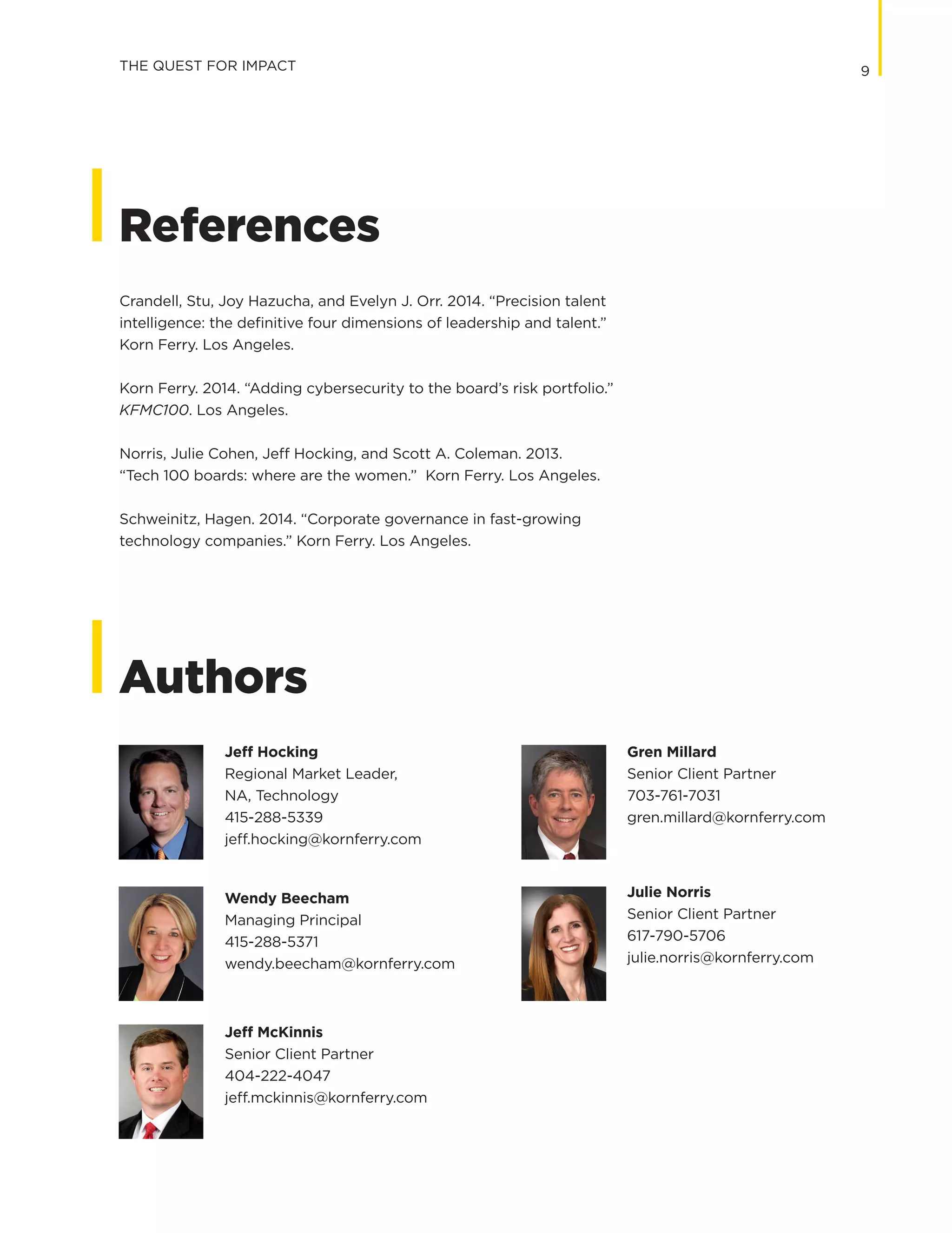9
Authors
Jeff Hocking
Regional Market Leader,
NA, Technology
415-288-5339
jeff.hocking@kornferry.com
Wendy Beecham
Managing Principal
415-288-5371
wendy.beecham@kornferry.com
Jeff McKinnis
Senior Client Partner
404-222-4047
jeff.mckinnis@kornferry.com
Gren Millard
Senior Client Partner
703-761-7031
gren.millard@kornferry.com
Julie Norris
Senior Client Partner
617-790-5706
julie.norris@kornferry.com
References
Crandell, Stu, Joy Hazucha, and Evelyn J. Orr. 2014. “Precision talent
intelligence: the definitive four dimensions of leadership and talent.”
Korn Ferry. Los Angeles.
Korn Ferry. 2014. “Adding cybersecurity to the board’s risk portfolio.”
KFMC100. Los Angeles.
Norris, Julie Cohen, Jeff Hocking, and Scott A. Coleman. 2013.
“Tech 100 boards: where are the women.” Korn Ferry. Los Angeles.
Schweinitz, Hagen. 2014. “Corporate governance in fast-growing
technology companies.” Korn Ferry. Los Angeles.
THE QUEST FOR IMPACT
 