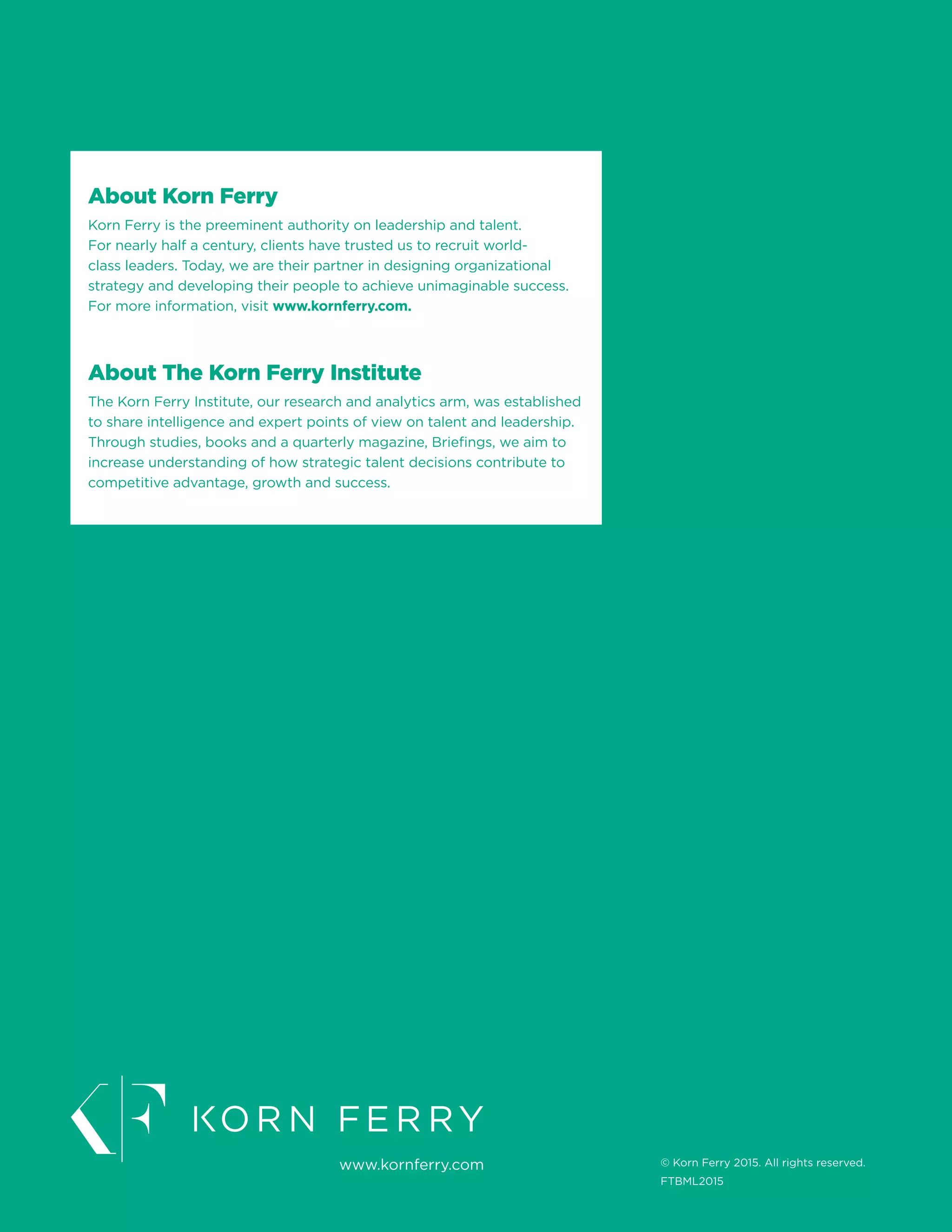 About Korn Ferry
Korn Ferry is the preeminent authority on leadership and talent.
For nearly half a century, clients have trusted us to recruit world-
class leaders. Today, we are their partner in designing organizational
strategy and developing their people to achieve unimaginable success.
For more information, visit www.kornferry.com.
About The Korn Ferry Institute
The Korn Ferry Institute, our research and analytics arm, was established
to share intelligence and expert points of view on talent and leadership.
Through studies, books and a quarterly magazine, Briefings, we aim to
increase understanding of how strategic talent decisions contribute to
competitive advantage, growth and success.
www.kornferry.com © Korn Ferry 2015. All rights reserved.
FTBML2015
 