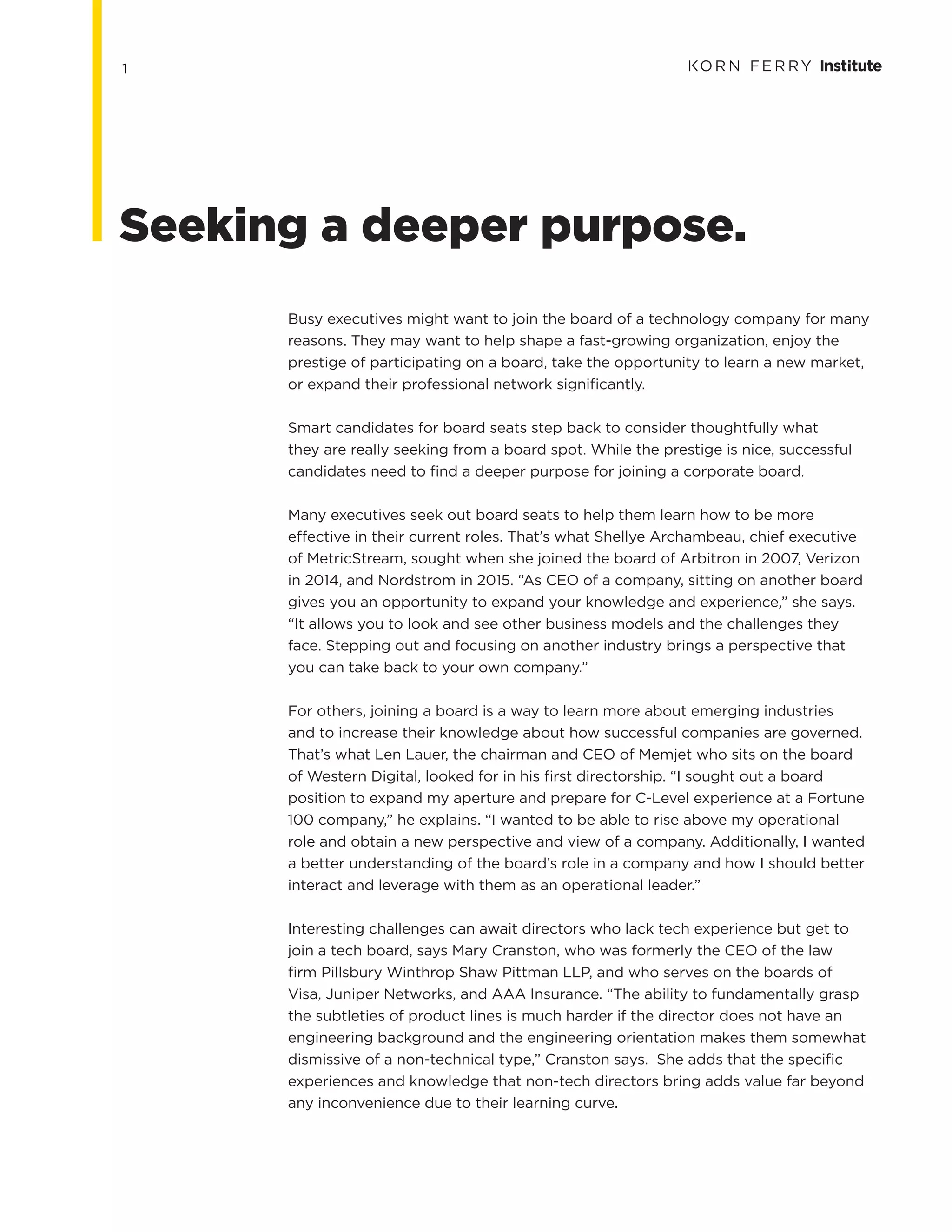 1
Busy executives might want to join the board of a technology company for many
reasons. They may want to help shape a fast-growing organization, enjoy the
prestige of participating on a board, take the opportunity to learn a new market,
or expand their professional network significantly.
Smart candidates for board seats step back to consider thoughtfully what
they are really seeking from a board spot. While the prestige is nice, successful
candidates need to find a deeper purpose for joining a corporate board.
Many executives seek out board seats to help them learn how to be more
effective in their current roles. That’s what Shellye Archambeau, chief executive
of MetricStream, sought when she joined the board of Arbitron in 2007, Verizon
in 2014, and Nordstrom in 2015. “As CEO of a company, sitting on another board
gives you an opportunity to expand your knowledge and experience,” she says.
“It allows you to look and see other business models and the challenges they
face. Stepping out and focusing on another industry brings a perspective that
you can take back to your own company.”
For others, joining a board is a way to learn more about emerging industries
and to increase their knowledge about how successful companies are governed.
That’s what Len Lauer, the chairman and CEO of Memjet who sits on the board
of Western Digital, looked for in his first directorship. “I sought out a board
position to expand my aperture and prepare for C-Level experience at a Fortune
100 company,” he explains. “I wanted to be able to rise above my operational
role and obtain a new perspective and view of a company. Additionally, I wanted
a better understanding of the board’s role in a company and how I should better
interact and leverage with them as an operational leader.”
Interesting challenges can await directors who lack tech experience but get to
join a tech board, says Mary Cranston, who was formerly the CEO of the law
firm Pillsbury Winthrop Shaw Pittman LLP, and who serves on the boards of
Visa, Juniper Networks, and AAA Insurance. “The ability to fundamentally grasp
the subtleties of product lines is much harder if the director does not have an
engineering background and the engineering orientation makes them somewhat
dismissive of a non-technical type,” Cranston says. She adds that the specific
experiences and knowledge that non-tech directors bring adds value far beyond
any inconvenience due to their learning curve.
Seeking a deeper purpose.
 
