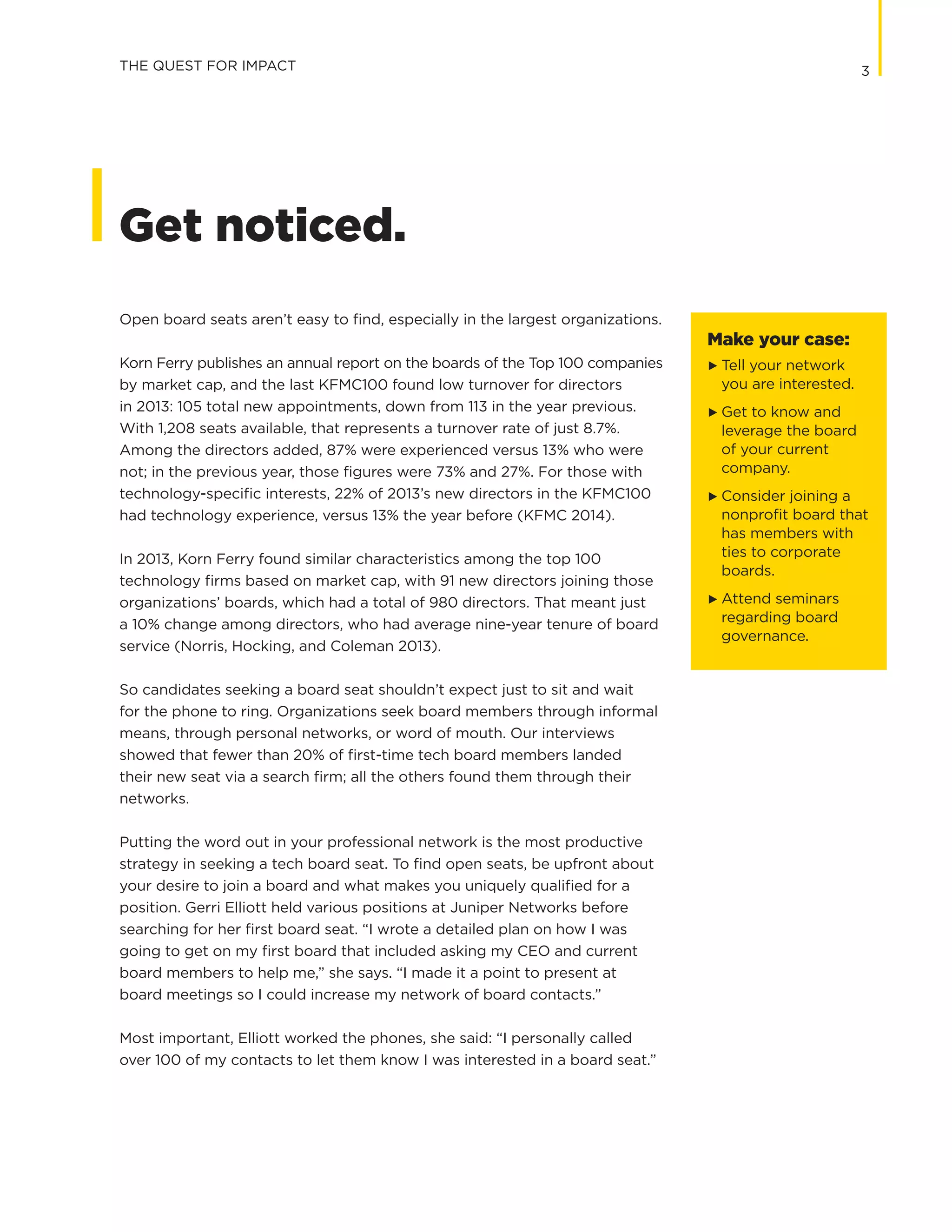 3THE QUEST FOR IMPACT
Open board seats aren’t easy to find, especially in the largest organizations.
Korn Ferry publishes an annual report on the boards of the Top 100 companies
by market cap, and the last KFMC100 found low turnover for directors
in 2013: 105 total new appointments, down from 113 in the year previous.
With 1,208 seats available, that represents a turnover rate of just 8.7%.
Among the directors added, 87% were experienced versus 13% who were
not; in the previous year, those figures were 73% and 27%. For those with
technology-specific interests, 22% of 2013’s new directors in the KFMC100
had technology experience, versus 13% the year before (KFMC 2014).
In 2013, Korn Ferry found similar characteristics among the top 100
technology firms based on market cap, with 91 new directors joining those
organizations’ boards, which had a total of 980 directors. That meant just
a 10% change among directors, who had average nine-year tenure of board
service (Norris, Hocking, and Coleman 2013).
So candidates seeking a board seat shouldn’t expect just to sit and wait
for the phone to ring. Organizations seek board members through informal
means, through personal networks, or word of mouth. Our interviews
showed that fewer than 20% of first-time tech board members landed
their new seat via a search firm; all the others found them through their
networks.
Putting the word out in your professional network is the most productive
strategy in seeking a tech board seat. To find open seats, be upfront about
your desire to join a board and what makes you uniquely qualified for a
position. Gerri Elliott held various positions at Juniper Networks before
searching for her first board seat. “I wrote a detailed plan on how I was
going to get on my first board that included asking my CEO and current
board members to help me,” she says. “I made it a point to present at
board meetings so I could increase my network of board contacts.”
Most important, Elliott worked the phones, she said: “I personally called
over 100 of my contacts to let them know I was interested in a board seat.”
Get noticed.
Make your case:
G	 Tell your network
	 you are interested.
G	 Get to know and
leverage the board
of your current
company.
G	 Consider joining a
nonprofit board that
has members with
ties to corporate
boards.
G	 Attend seminars
regarding board
governance.
 