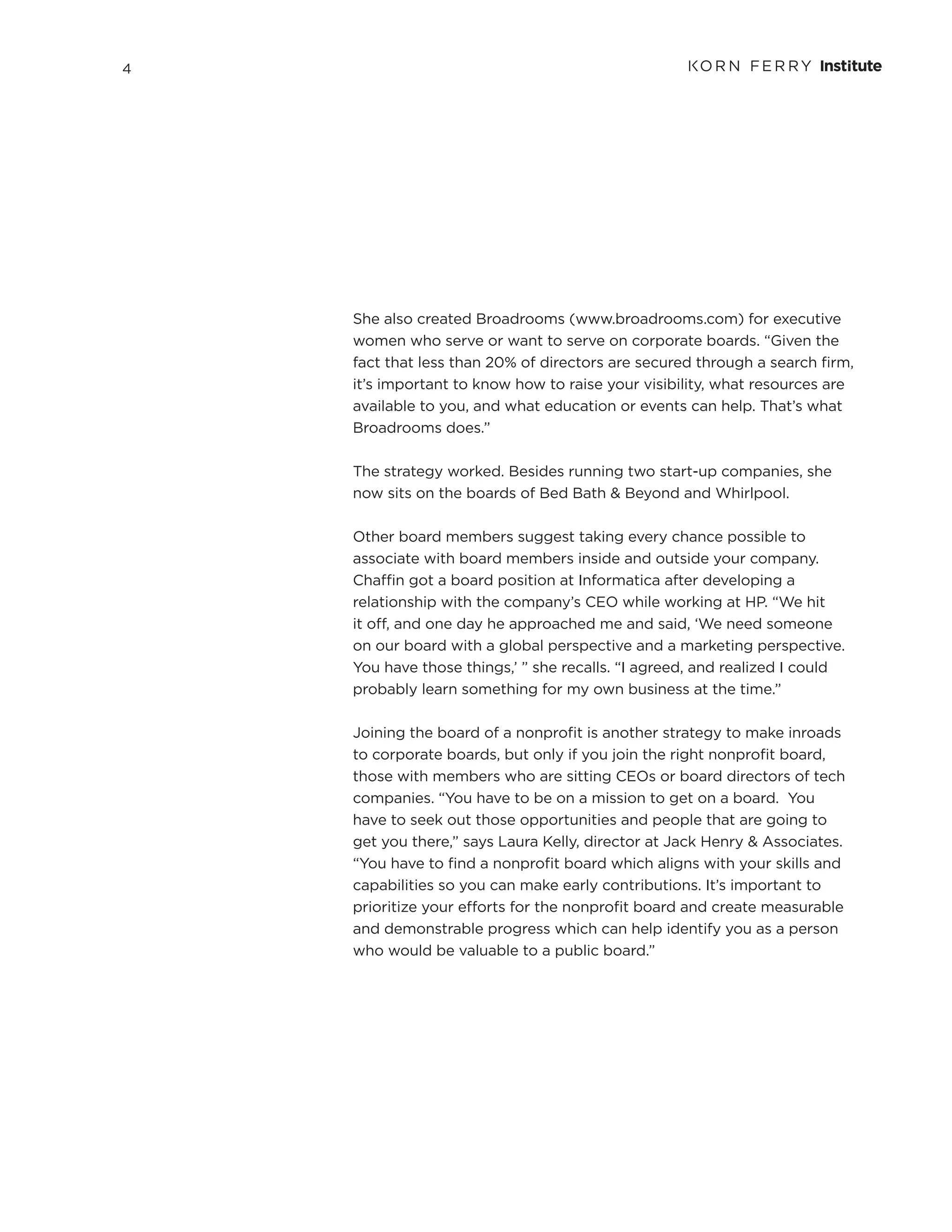 4
She also created Broadrooms (www.broadrooms.com) for executive
women who serve or want to serve on corporate boards. “Given the
fact that less than 20% of directors are secured through a search firm,
it’s important to know how to raise your visibility, what resources are
available to you, and what education or events can help. That’s what
Broadrooms does.”
The strategy worked. Besides running two start-up companies, she
now sits on the boards of Bed Bath & Beyond and Whirlpool.
Other board members suggest taking every chance possible to
associate with board members inside and outside your company.
Chaffin got a board position at Informatica after developing a
relationship with the company’s CEO while working at HP. “We hit
it off, and one day he approached me and said, ‘We need someone
on our board with a global perspective and a marketing perspective.
You have those things,’ ” she recalls. “I agreed, and realized I could
probably learn something for my own business at the time.”
Joining the board of a nonprofit is another strategy to make inroads
to corporate boards, but only if you join the right nonprofit board,
those with members who are sitting CEOs or board directors of tech
companies. “You have to be on a mission to get on a board. You
have to seek out those opportunities and people that are going to
get you there,” says Laura Kelly, director at Jack Henry & Associates.
“You have to find a nonprofit board which aligns with your skills and
capabilities so you can make early contributions. It’s important to
prioritize your efforts for the nonprofit board and create measurable
and demonstrable progress which can help identify you as a person
who would be valuable to a public board.”
 