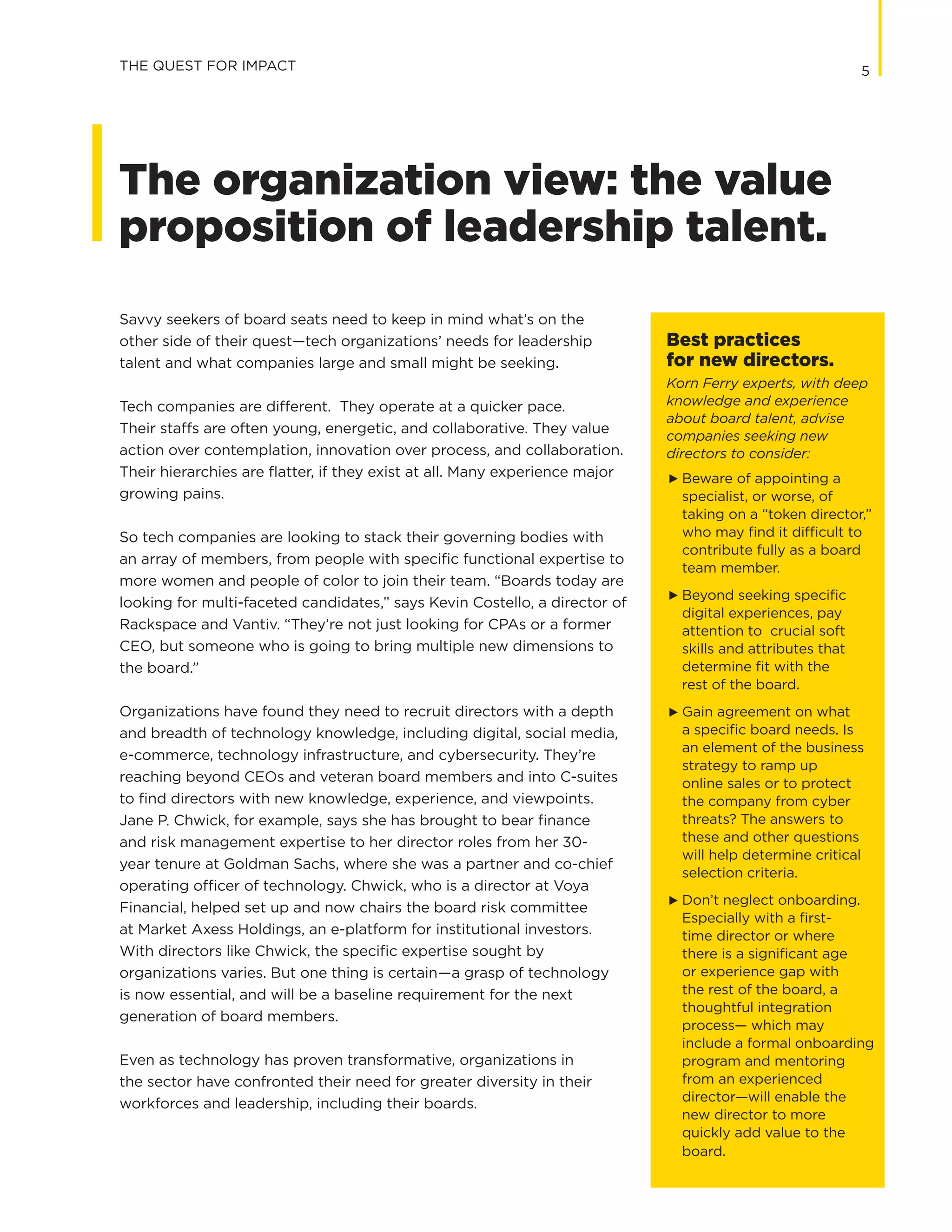 5
Savvy seekers of board seats need to keep in mind what’s on the
other side of their quest—tech organizations’ needs for leadership
talent and what companies large and small might be seeking.
Tech companies are different. They operate at a quicker pace.
Their staffs are often young, energetic, and collaborative. They value
action over contemplation, innovation over process, and collaboration.
Their hierarchies are flatter, if they exist at all. Many experience major
growing pains.
So tech companies are looking to stack their governing bodies with
an array of members, from people with specific functional expertise to
more women and people of color to join their team. “Boards today are
looking for multi-faceted candidates,” says Kevin Costello, a director of
Rackspace and Vantiv. “They’re not just looking for CPAs or a former
CEO, but someone who is going to bring multiple new dimensions to
the board.”
Organizations have found they need to recruit directors with a depth
and breadth of technology knowledge, including digital, social media,
e-commerce, technology infrastructure, and cybersecurity. They’re
reaching beyond CEOs and veteran board members and into C-suites
to find directors with new knowledge, experience, and viewpoints.
Jane P. Chwick, for example, says she has brought to bear finance
and risk management expertise to her director roles from her 30-
year tenure at Goldman Sachs, where she was a partner and co-chief
operating officer of technology. Chwick, who is a director at Voya
Financial, helped set up and now chairs the board risk committee
at Market Axess Holdings, an e-platform for institutional investors.
With directors like Chwick, the specific expertise sought by
organizations varies. But one thing is certain—a grasp of technology
is now essential, and will be a baseline requirement for the next
generation of board members.
Even as technology has proven transformative, organizations in
the sector have confronted their need for greater diversity in their
workforces and leadership, including their boards.
THE QUEST FOR IMPACT
The organization view: the value
proposition of leadership talent.
Best practices
for new directors.
Korn Ferry experts, with deep
knowledge and experience
about board talent, advise
companies seeking new
directors to consider:
G	 Beware of appointing a
specialist, or worse, of
taking on a “token director,”
who may find it difficult to
contribute fully as a board
team member.
G	 Beyond seeking specific
digital experiences, pay
attention to crucial soft
skills and attributes that
determine fit with the
	 rest of the board.
G	 Gain agreement on what
a specific board needs. Is
an element of the business
strategy to ramp up
online sales or to protect
the company from cyber
threats? The answers to
these and other questions
will help determine critical
selection criteria.
G	 Don’t neglect onboarding.
Especially with a first-
time director or where
there is a significant age
or experience gap with
the rest of the board, a
thoughtful integration
process— which may
include a formal onboarding
program and mentoring
from an experienced
director—will enable the
new director to more
quickly add value to the
board.
 