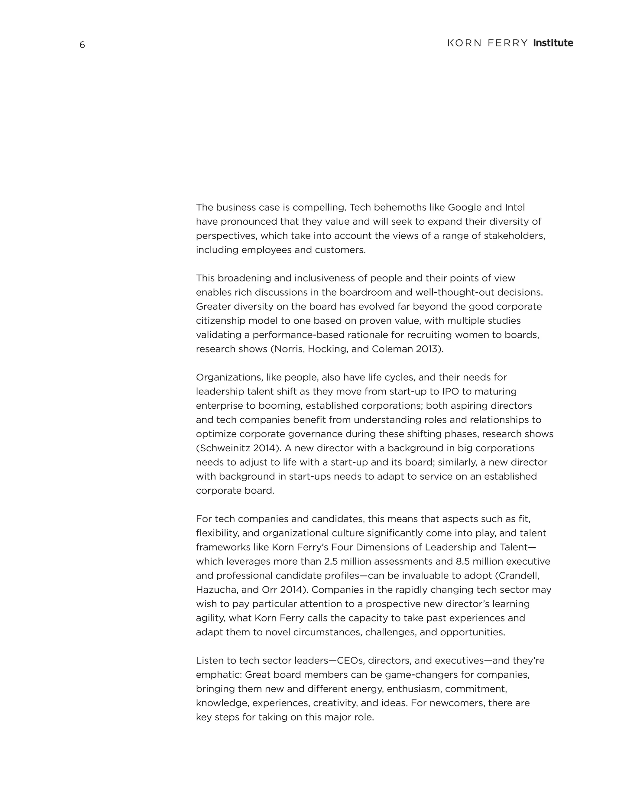 6
The business case is compelling. Tech behemoths like Google and Intel
have pronounced that they value and will seek to expand their diversity of
perspectives, which take into account the views of a range of stakeholders,
including employees and customers.
This broadening and inclusiveness of people and their points of view
enables rich discussions in the boardroom and well-thought-out decisions.
Greater diversity on the board has evolved far beyond the good corporate
citizenship model to one based on proven value, with multiple studies
validating a performance-based rationale for recruiting women to boards,
research shows (Norris, Hocking, and Coleman 2013).
Organizations, like people, also have life cycles, and their needs for
leadership talent shift as they move from start-up to IPO to maturing
enterprise to booming, established corporations; both aspiring directors
and tech companies benefit from understanding roles and relationships to
optimize corporate governance during these shifting phases, research shows
(Schweinitz 2014). A new director with a background in big corporations
needs to adjust to life with a start-up and its board; similarly, a new director
with background in start-ups needs to adapt to service on an established
corporate board.
For tech companies and candidates, this means that aspects such as fit,
flexibility, and organizational culture significantly come into play, and talent
frameworks like Korn Ferry’s Four Dimensions of Leadership and Talent—
which leverages more than 2.5 million assessments and 8.5 million executive
and professional candidate profiles—can be invaluable to adopt (Crandell,
Hazucha, and Orr 2014). Companies in the rapidly changing tech sector may
wish to pay particular attention to a prospective new director’s learning
agility, what Korn Ferry calls the capacity to take past experiences and
adapt them to novel circumstances, challenges, and opportunities.
Listen to tech sector leaders—CEOs, directors, and executives—and they’re
emphatic: Great board members can be game-changers for companies,
bringing them new and different energy, enthusiasm, commitment,
knowledge, experiences, creativity, and ideas. For newcomers, there are
key steps for taking on this major role.
 