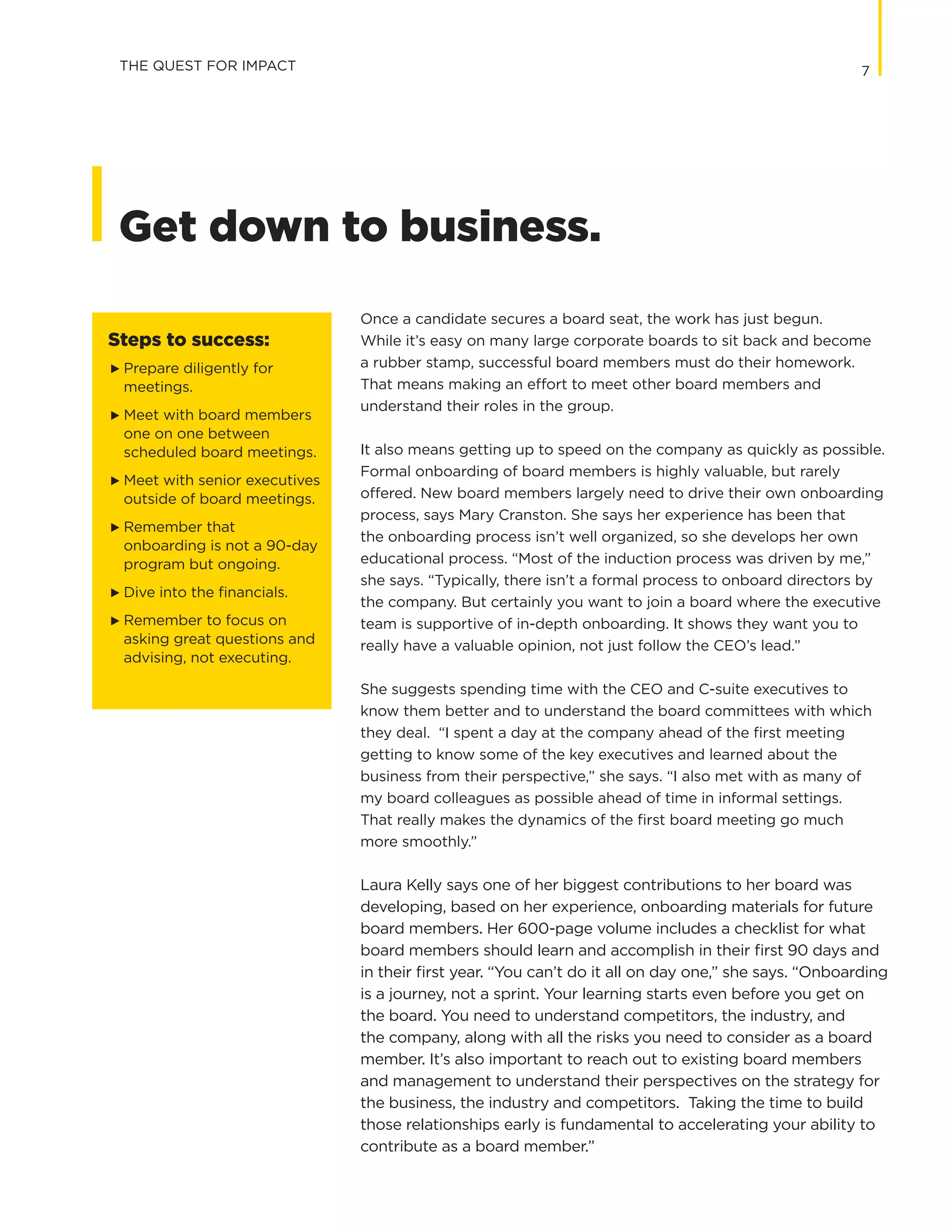 7
Get down to business.
Once a candidate secures a board seat, the work has just begun.
While it’s easy on many large corporate boards to sit back and become
a rubber stamp, successful board members must do their homework.
That means making an effort to meet other board members and
understand their roles in the group.
It also means getting up to speed on the company as quickly as possible.
Formal onboarding of board members is highly valuable, but rarely
offered. New board members largely need to drive their own onboarding
process, says Mary Cranston. She says her experience has been that
the onboarding process isn’t well organized, so she develops her own
educational process. “Most of the induction process was driven by me,”
she says. “Typically, there isn’t a formal process to onboard directors by
the company. But certainly you want to join a board where the executive
team is supportive of in-depth onboarding. It shows they want you to
really have a valuable opinion, not just follow the CEO’s lead.”
She suggests spending time with the CEO and C-suite executives to
know them better and to understand the board committees with which
they deal. “I spent a day at the company ahead of the first meeting
getting to know some of the key executives and learned about the
business from their perspective,” she says. “I also met with as many of
my board colleagues as possible ahead of time in informal settings.
That really makes the dynamics of the first board meeting go much
more smoothly.”
Laura Kelly says one of her biggest contributions to her board was
developing, based on her experience, onboarding materials for future
board members. Her 600-page volume includes a checklist for what
board members should learn and accomplish in their first 90 days and
in their first year. “You can’t do it all on day one,” she says. “Onboarding
is a journey, not a sprint. Your learning starts even before you get on
the board. You need to understand competitors, the industry, and
the company, along with all the risks you need to consider as a board
member. It’s also important to reach out to existing board members
and management to understand their perspectives on the strategy for
the business, the industry and competitors. Taking the time to build
those relationships early is fundamental to accelerating your ability to
contribute as a board member.”
THE QUEST FOR IMPACT
Steps to success:
G	 Prepare diligently for
meetings.
G	 Meet with board members
one on one between
scheduled board meetings.
G	 Meet with senior executives
outside of board meetings.
G	 Remember that
onboarding is not a 90-day
program but ongoing.
G	 Dive into the financials.
G	 Remember to focus on
asking great questions and
advising, not executing.
 