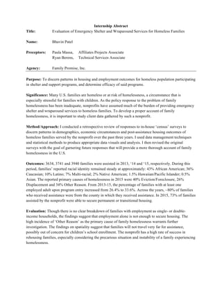 Internship Abstract
Title: Evaluation of Emergency Shelter and Wraparound Services for Homeless Families
Name: Bhavin Patel
Preceptors: Paula Massa, Affiliates Projects Associate
Ryan Berens, Technical Services Associate
Agency: Family Promise, Inc.
Purpose: To discern patterns in housing and employment outcomes for homeless population participating
in shelter and support programs, and determine efficacy of said programs.
Significance: Many U.S. families are homeless or at risk of homelessness, a circumstance that is
especially stressful for families with children. As the policy response to the problem of family
homelessness has been inadequate, nonprofits have assumed much of the burden of providing emergency
shelter and wraparound services to homeless families. To develop a proper account of family
homelessness, it is important to study client data gathered by such a nonprofit.
Method/Approach: I conducted a retrospective review of responses to in-house ‘census’ surveys to
discern patterns in demographics, economic circumstances and post-assistance housing outcomes of
homeless families served by the nonprofit over the past three years. I used data management techniques
and statistical methods to produce appropriate data visuals and analysis. I then revised the original
surveys with the goal of garnering future responses that will provide a more thorough account of family
homelessness in the U.S.
Outcomes: 3634, 3741 and 3940 families were assisted in 2013, ‘14 and ‘15, respectively. During this
period, families’ reported racial identity remained steady at approximately: 43% African American; 36%
Caucasian; 10% Latino; 7% Multi-racial; 2% Native American; 1.5% Hawaiian/Pacific Islander; 0.5%
Asian. The reported primary causes of homelessness in 2015 were 40% Eviction/Foreclosure, 26%
Displacement and 34% Other Reason. From 2013-15, the percentage of families with at least one
employed adult upon program entry increased from 26.4% to 33.6%. Across the years, ~80% of families
who received assistance were from the county in which they received assistance. In 2015, 73% of families
assisted by the nonprofit were able to secure permanent or transitional housing.
Evaluation: Though there is no clear breakdown of families with employment as single- or double-
income households, the findings suggest that employment alone is not enough to secure housing. The
high incidence of ‘Other Reason’ as the primary cause of family homelessness warrants further
investigation. The findings on spatiality suggest that families will not travel very far for assistance,
possibly out of concern for children’s school enrollment. The nonprofit has a high rate of success in
rehousing families, especially considering the precarious situation and instability of a family experiencing
homelessness.
 
