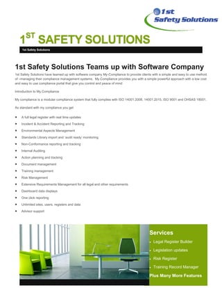 1ST
SAFETY SOLUTIONS
Services
 Legal Register Builder
 Legislation updates
 Risk Register
 Training Record Manager
Plus Many More Features
1st Safety Solutions Teams up with Software Company
1st Safety Solutions have teamed up with software company My-Compliance to provide clients with a simple and easy to use method
of –managing their compliance management systems. My Compliance provides you with a simple powerful approach with a low cost
and easy to use compliance portal that give you control and peace of mind
Introduction to My Compliance
My compliance is a modular compliance system that fully complies with ISO 14001:2008, 14001:2015, ISO 9001 and OHSAS 18001.
As standard with my compliance you get
 A full legal register with real time updates
 Incident & Accident Reporting and Tracking
 Environmental Aspects Management
 Standards Library import and ‘audit ready’ monitoring
 Non-Conformance reporting and tracking
 Internal Auditing
 Action planning and tracking
 Document management
 Training management
 Risk Management
 Extensive Requirements Management for all legal and other requirements
 Dashboard data displays
 One click reporting
 Unlimited sites, users, registers and data
 Advisor support
1st Safety Solutions
 