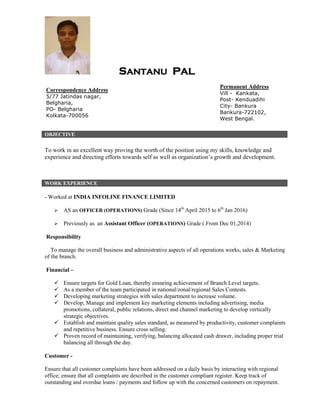 SANTANU PAL
OBJECTIVE
To work in an excellent way proving the worth of the position using my skills, knowledge and
experience and directing efforts towards self as well as organization’s growth and development.
WORK EXPERIENCE
- Worked at INDIA INFOLINE FINANCE LIMITED
 AS an OFFICER (OPERATIONS) Grade (Since 14th
April 2015 to 6th
Jan 2016)
 Previously as an Assistant Officer (OPERATIONS) Grade ( From Dec 01,2014)
Responsibility
To manage the overall business and administrative aspects of all operations works, sales & Marketing
of the branch.
Financial –
 Ensure targets for Gold Loan, thereby ensuring achievement of Branch Level targets.
 As a member of the team participated in national/zonal/regional Sales Contests.
 Developing marketing strategies with sales department to increase volume.
 Develop, Manage and implement key marketing elements including advertising, media
promotions, collateral, public relations, direct and channel marketing to develop vertically
strategic objectives.
 Establish and maintain quality sales standard, as measured by productivity, customer complaints
and repetitive business. Ensure cross selling.
 Proven record of maintaining, verifying, balancing allocated cash drawer, including proper trial
balancing all through the day.
Customer -
Ensure that all customer complaints have been addressed on a daily basis by interacting with regional
office; ensure that all complaints are described in the customer compliant register. Keep track of
outstanding and overdue loans / payments and follow up with the concerned customers on repayment.
Correspondence Address
5/77 Jatindas nagar,
Belgharia,
PO- Belgharia
Kolkata-700056
Permanent Address
Vill - Kankata,
Post- Kenduadihi
City- Bankura
Bankura-722102,
West Bengal.
 